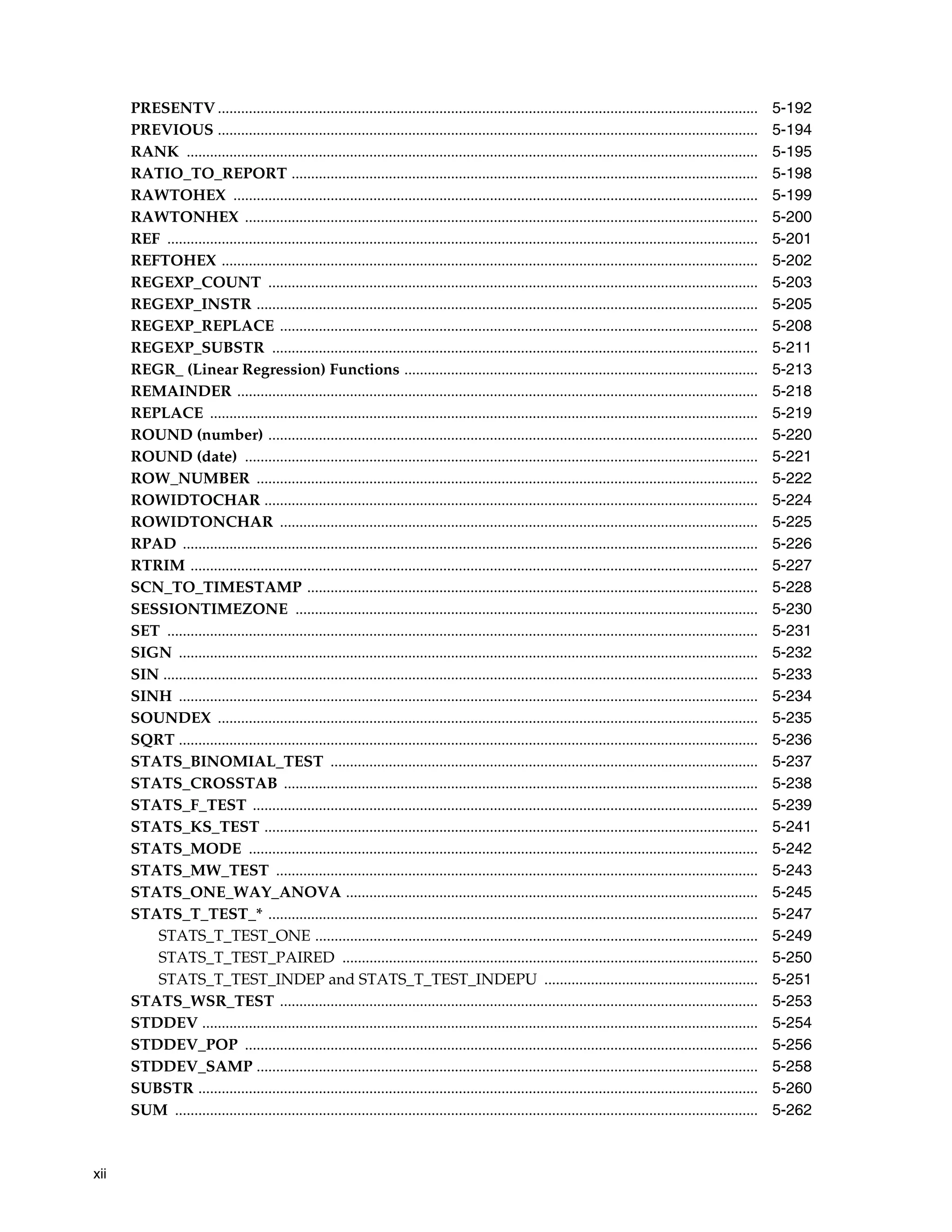 xii
PRESENTV ........................................................................................................................................... 5-192
PREVIOUS ........................................................................................................................................... 5-194
RANK ................................................................................................................................................... 5-195
RATIO_TO_REPORT ........................................................................................................................ 5-198
RAWTOHEX ....................................................................................................................................... 5-199
RAWTONHEX .................................................................................................................................... 5-200
REF ........................................................................................................................................................ 5-201
REFTOHEX .......................................................................................................................................... 5-202
REGEXP_COUNT .............................................................................................................................. 5-203
REGEXP_INSTR ................................................................................................................................. 5-205
REGEXP_REPLACE ........................................................................................................................... 5-208
REGEXP_SUBSTR ............................................................................................................................. 5-211
REGR_ (Linear Regression) Functions ........................................................................................... 5-213
REMAINDER ...................................................................................................................................... 5-218
REPLACE ............................................................................................................................................. 5-219
ROUND (number) .............................................................................................................................. 5-220
ROUND (date) .................................................................................................................................... 5-221
ROW_NUMBER ................................................................................................................................. 5-222
ROWIDTOCHAR ............................................................................................................................... 5-224
ROWIDTONCHAR ........................................................................................................................... 5-225
RPAD .................................................................................................................................................... 5-226
RTRIM .................................................................................................................................................. 5-227
SCN_TO_TIMESTAMP .................................................................................................................... 5-228
SESSIONTIMEZONE ....................................................................................................................... 5-230
SET ........................................................................................................................................................ 5-231
SIGN ..................................................................................................................................................... 5-232
SIN ......................................................................................................................................................... 5-233
SINH ..................................................................................................................................................... 5-234
SOUNDEX ........................................................................................................................................... 5-235
SQRT ..................................................................................................................................................... 5-236
STATS_BINOMIAL_TEST .............................................................................................................. 5-237
STATS_CROSSTAB .......................................................................................................................... 5-238
STATS_F_TEST .................................................................................................................................. 5-239
STATS_KS_TEST ............................................................................................................................... 5-241
STATS_MODE ................................................................................................................................... 5-242
STATS_MW_TEST ............................................................................................................................ 5-243
STATS_ONE_WAY_ANOVA .......................................................................................................... 5-245
STATS_T_TEST_* .............................................................................................................................. 5-247
STATS_T_TEST_ONE .................................................................................................................. 5-249
STATS_T_TEST_PAIRED ........................................................................................................... 5-250
STATS_T_TEST_INDEP and STATS_T_TEST_INDEPU ....................................................... 5-251
STATS_WSR_TEST ........................................................................................................................... 5-253
STDDEV ............................................................................................................................................... 5-254
STDDEV_POP .................................................................................................................................... 5-256
STDDEV_SAMP ................................................................................................................................. 5-258
SUBSTR ................................................................................................................................................ 5-260
SUM ...................................................................................................................................................... 5-262
 