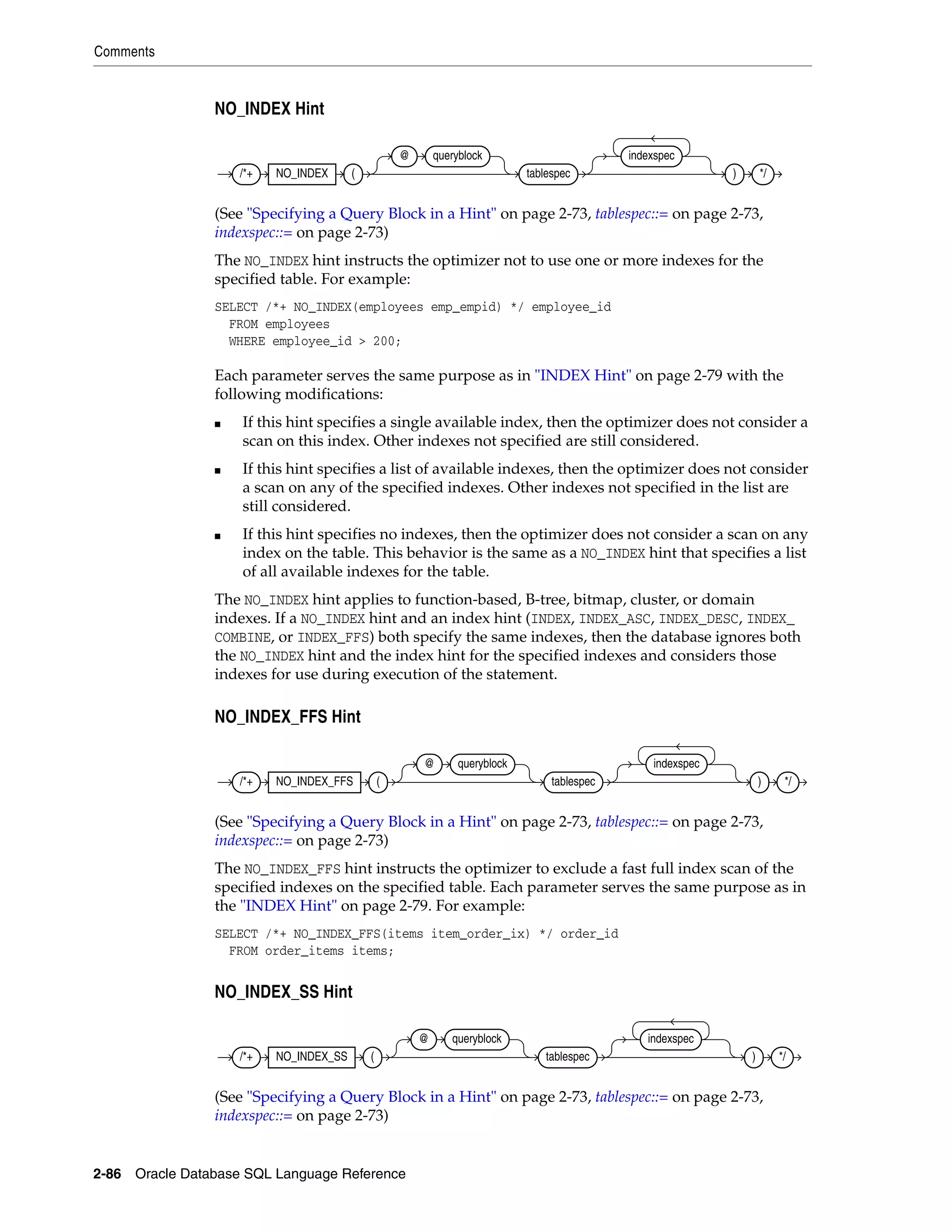 Comments
2-86 Oracle Database SQL Language Reference
NO_INDEX Hint
(See "Specifying a Query Block in a Hint" on page 2-73, tablespec::= on page 2-73,
indexspec::= on page 2-73)
The NO_INDEX hint instructs the optimizer not to use one or more indexes for the
specified table. For example:
SELECT /*+ NO_INDEX(employees emp_empid) */ employee_id
FROM employees
WHERE employee_id > 200;
Each parameter serves the same purpose as in "INDEX Hint" on page 2-79 with the
following modifications:
■ If this hint specifies a single available index, then the optimizer does not consider a
scan on this index. Other indexes not specified are still considered.
■ If this hint specifies a list of available indexes, then the optimizer does not consider
a scan on any of the specified indexes. Other indexes not specified in the list are
still considered.
■ If this hint specifies no indexes, then the optimizer does not consider a scan on any
index on the table. This behavior is the same as a NO_INDEX hint that specifies a list
of all available indexes for the table.
The NO_INDEX hint applies to function-based, B-tree, bitmap, cluster, or domain
indexes. If a NO_INDEX hint and an index hint (INDEX, INDEX_ASC, INDEX_DESC, INDEX_
COMBINE, or INDEX_FFS) both specify the same indexes, then the database ignores both
the NO_INDEX hint and the index hint for the specified indexes and considers those
indexes for use during execution of the statement.
NO_INDEX_FFS Hint
(See "Specifying a Query Block in a Hint" on page 2-73, tablespec::= on page 2-73,
indexspec::= on page 2-73)
The NO_INDEX_FFS hint instructs the optimizer to exclude a fast full index scan of the
specified indexes on the specified table. Each parameter serves the same purpose as in
the "INDEX Hint" on page 2-79. For example:
SELECT /*+ NO_INDEX_FFS(items item_order_ix) */ order_id
FROM order_items items;
NO_INDEX_SS Hint
(See "Specifying a Query Block in a Hint" on page 2-73, tablespec::= on page 2-73,
indexspec::= on page 2-73)
/*+ NO_INDEX (
@ queryblock
tablespec
indexspec
) */
/*+ NO_INDEX_FFS (
@ queryblock
tablespec
indexspec
) */
/*+ NO_INDEX_SS (
@ queryblock
tablespec
indexspec
) */
 