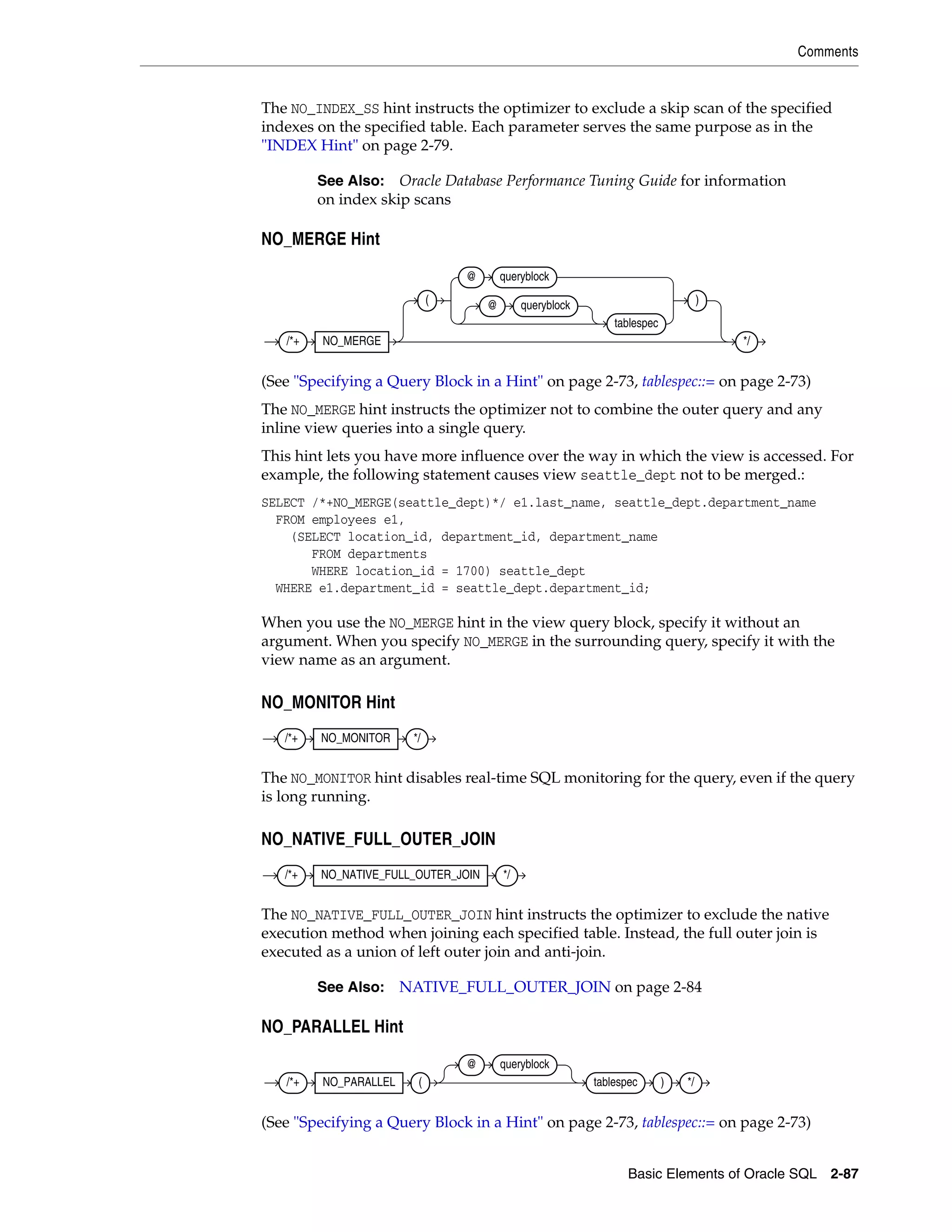 Comments
Basic Elements of Oracle SQL 2-87
The NO_INDEX_SS hint instructs the optimizer to exclude a skip scan of the specified
indexes on the specified table. Each parameter serves the same purpose as in the
"INDEX Hint" on page 2-79.
NO_MERGE Hint
(See "Specifying a Query Block in a Hint" on page 2-73, tablespec::= on page 2-73)
The NO_MERGE hint instructs the optimizer not to combine the outer query and any
inline view queries into a single query.
This hint lets you have more influence over the way in which the view is accessed. For
example, the following statement causes view seattle_dept not to be merged.:
SELECT /*+NO_MERGE(seattle_dept)*/ e1.last_name, seattle_dept.department_name
FROM employees e1,
(SELECT location_id, department_id, department_name
FROM departments
WHERE location_id = 1700) seattle_dept
WHERE e1.department_id = seattle_dept.department_id;
When you use the NO_MERGE hint in the view query block, specify it without an
argument. When you specify NO_MERGE in the surrounding query, specify it with the
view name as an argument.
NO_MONITOR Hint
The NO_MONITOR hint disables real-time SQL monitoring for the query, even if the query
is long running.
NO_NATIVE_FULL_OUTER_JOIN
The NO_NATIVE_FULL_OUTER_JOIN hint instructs the optimizer to exclude the native
execution method when joining each specified table. Instead, the full outer join is
executed as a union of left outer join and anti-join.
NO_PARALLEL Hint
(See "Specifying a Query Block in a Hint" on page 2-73, tablespec::= on page 2-73)
See Also: Oracle Database Performance Tuning Guide for information
on index skip scans
See Also: NATIVE_FULL_OUTER_JOIN on page 2-84
/*+ NO_MERGE
(
@ queryblock
@ queryblock
tablespec
)
*/
/*+ NO_MONITOR */
/*+ NO_NATIVE_FULL_OUTER_JOIN */
/*+ NO_PARALLEL (
@ queryblock
tablespec ) */
 