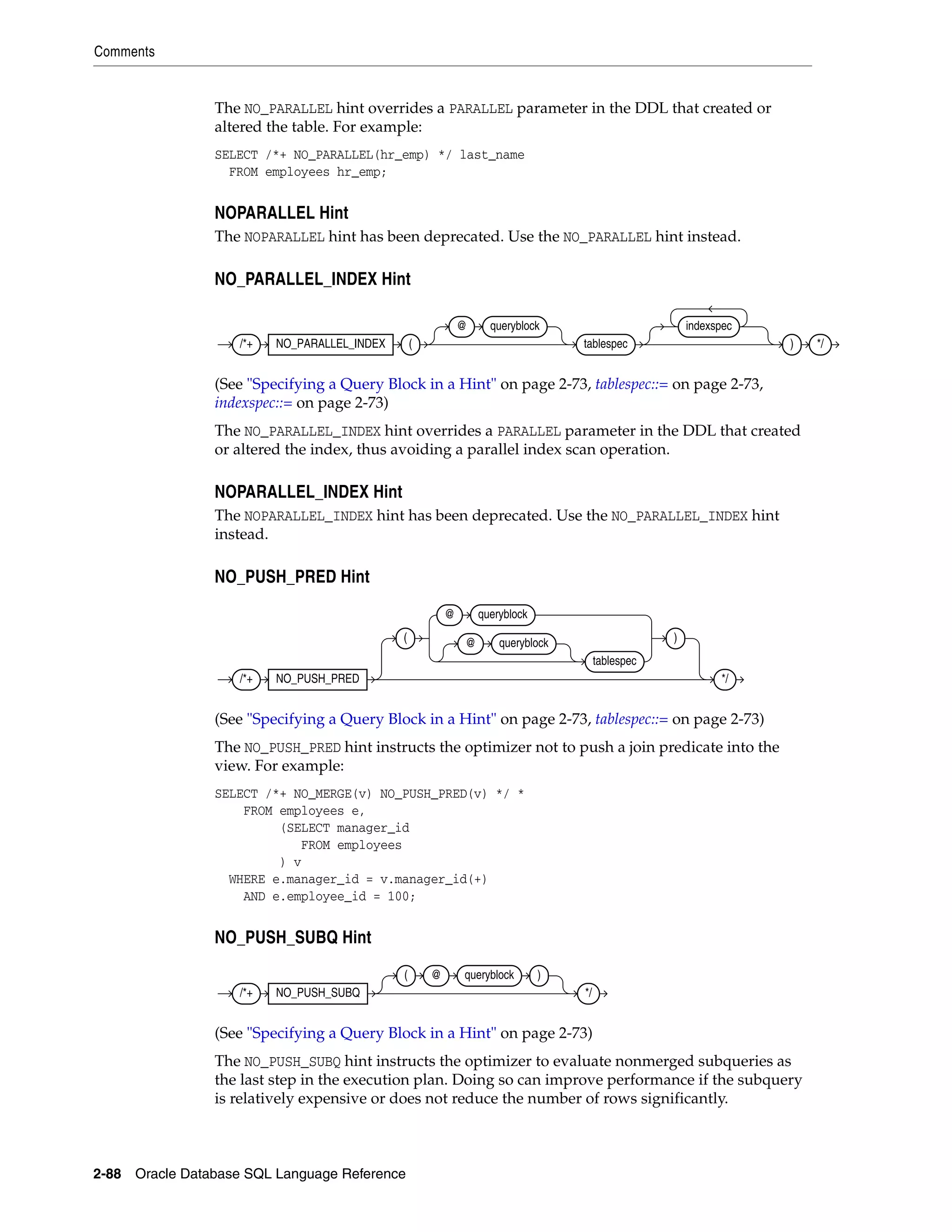 Comments
2-88 Oracle Database SQL Language Reference
The NO_PARALLEL hint overrides a PARALLEL parameter in the DDL that created or
altered the table. For example:
SELECT /*+ NO_PARALLEL(hr_emp) */ last_name
FROM employees hr_emp;
NOPARALLEL Hint
The NOPARALLEL hint has been deprecated. Use the NO_PARALLEL hint instead.
NO_PARALLEL_INDEX Hint
(See "Specifying a Query Block in a Hint" on page 2-73, tablespec::= on page 2-73,
indexspec::= on page 2-73)
The NO_PARALLEL_INDEX hint overrides a PARALLEL parameter in the DDL that created
or altered the index, thus avoiding a parallel index scan operation.
NOPARALLEL_INDEX Hint
The NOPARALLEL_INDEX hint has been deprecated. Use the NO_PARALLEL_INDEX hint
instead.
NO_PUSH_PRED Hint
(See "Specifying a Query Block in a Hint" on page 2-73, tablespec::= on page 2-73)
The NO_PUSH_PRED hint instructs the optimizer not to push a join predicate into the
view. For example:
SELECT /*+ NO_MERGE(v) NO_PUSH_PRED(v) */ *
FROM employees e,
(SELECT manager_id
FROM employees
) v
WHERE e.manager_id = v.manager_id(+)
AND e.employee_id = 100;
NO_PUSH_SUBQ Hint
(See "Specifying a Query Block in a Hint" on page 2-73)
The NO_PUSH_SUBQ hint instructs the optimizer to evaluate nonmerged subqueries as
the last step in the execution plan. Doing so can improve performance if the subquery
is relatively expensive or does not reduce the number of rows significantly.
/*+ NO_PARALLEL_INDEX (
@ queryblock
tablespec
indexspec
) */
/*+ NO_PUSH_PRED
(
@ queryblock
@ queryblock
tablespec
)
*/
/*+ NO_PUSH_SUBQ
( @ queryblock )
*/
 