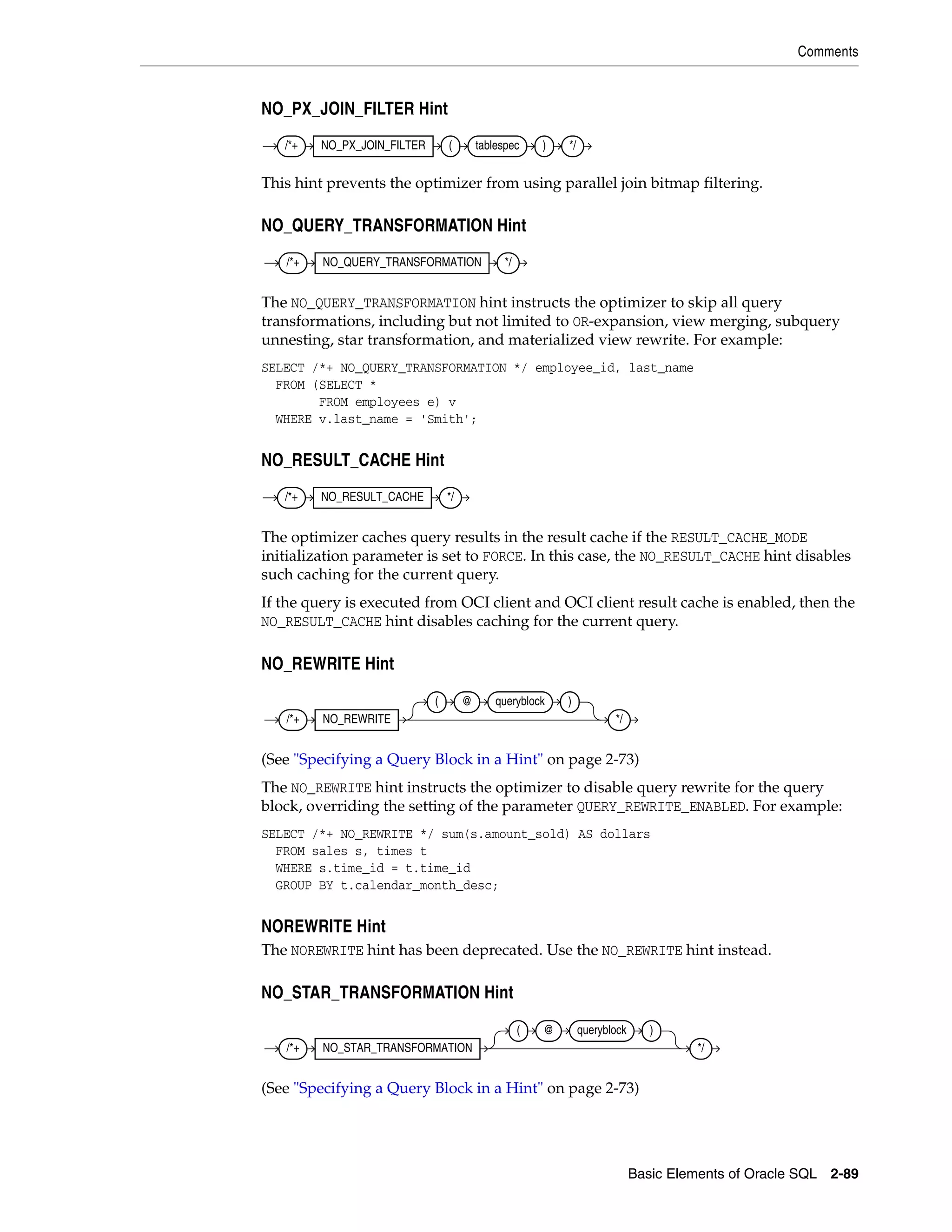 Comments
Basic Elements of Oracle SQL 2-89
NO_PX_JOIN_FILTER Hint
This hint prevents the optimizer from using parallel join bitmap filtering.
NO_QUERY_TRANSFORMATION Hint
The NO_QUERY_TRANSFORMATION hint instructs the optimizer to skip all query
transformations, including but not limited to OR-expansion, view merging, subquery
unnesting, star transformation, and materialized view rewrite. For example:
SELECT /*+ NO_QUERY_TRANSFORMATION */ employee_id, last_name
FROM (SELECT *
FROM employees e) v
WHERE v.last_name = 'Smith';
NO_RESULT_CACHE Hint
The optimizer caches query results in the result cache if the RESULT_CACHE_MODE
initialization parameter is set to FORCE. In this case, the NO_RESULT_CACHE hint disables
such caching for the current query.
If the query is executed from OCI client and OCI client result cache is enabled, then the
NO_RESULT_CACHE hint disables caching for the current query.
NO_REWRITE Hint
(See "Specifying a Query Block in a Hint" on page 2-73)
The NO_REWRITE hint instructs the optimizer to disable query rewrite for the query
block, overriding the setting of the parameter QUERY_REWRITE_ENABLED. For example:
SELECT /*+ NO_REWRITE */ sum(s.amount_sold) AS dollars
FROM sales s, times t
WHERE s.time_id = t.time_id
GROUP BY t.calendar_month_desc;
NOREWRITE Hint
The NOREWRITE hint has been deprecated. Use the NO_REWRITE hint instead.
NO_STAR_TRANSFORMATION Hint
(See "Specifying a Query Block in a Hint" on page 2-73)
/*+ NO_PX_JOIN_FILTER ( tablespec ) */
/*+ NO_QUERY_TRANSFORMATION */
/*+ NO_RESULT_CACHE */
/*+ NO_REWRITE
( @ queryblock )
*/
/*+ NO_STAR_TRANSFORMATION
( @ queryblock )
*/
 