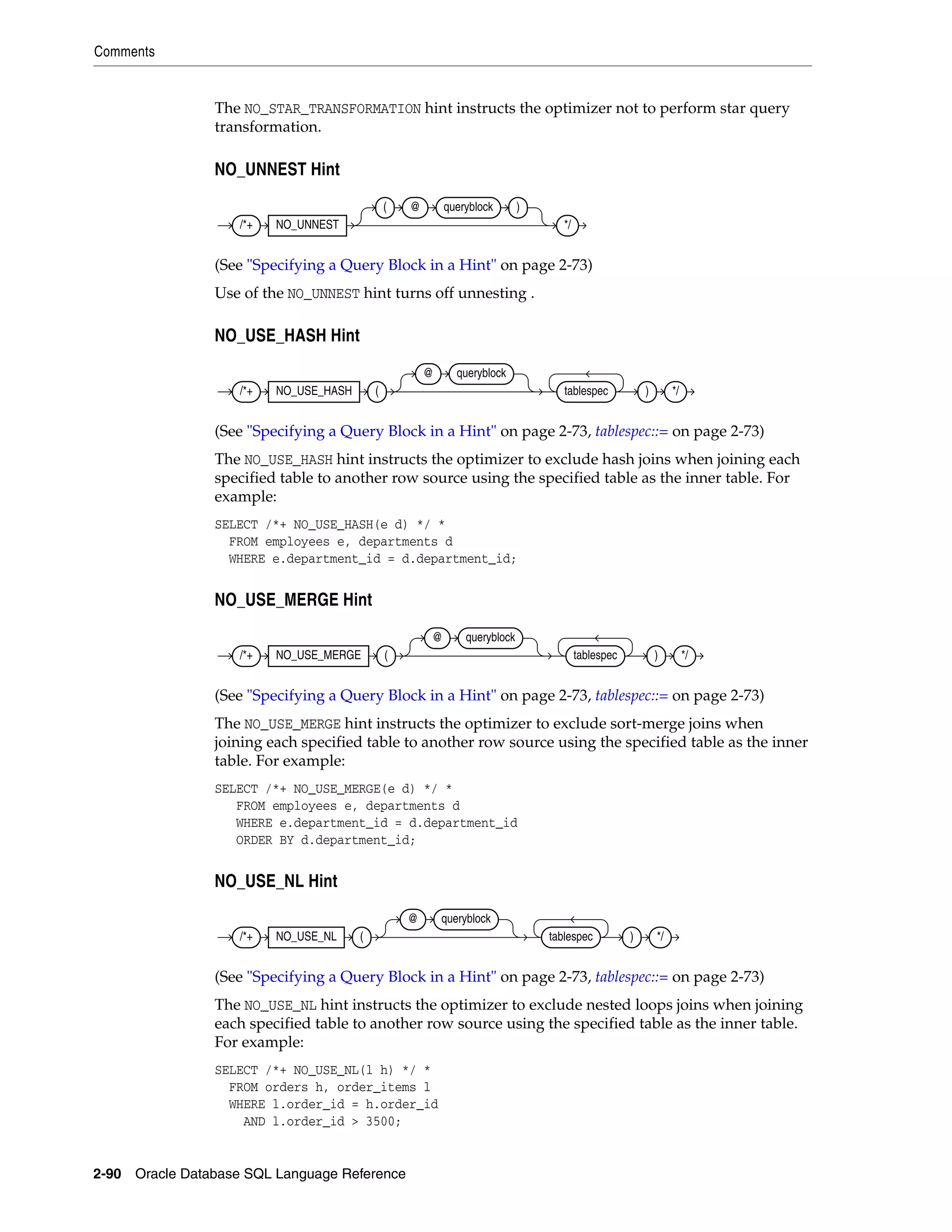 Comments
2-90 Oracle Database SQL Language Reference
The NO_STAR_TRANSFORMATION hint instructs the optimizer not to perform star query
transformation.
NO_UNNEST Hint
(See "Specifying a Query Block in a Hint" on page 2-73)
Use of the NO_UNNEST hint turns off unnesting .
NO_USE_HASH Hint
(See "Specifying a Query Block in a Hint" on page 2-73, tablespec::= on page 2-73)
The NO_USE_HASH hint instructs the optimizer to exclude hash joins when joining each
specified table to another row source using the specified table as the inner table. For
example:
SELECT /*+ NO_USE_HASH(e d) */ *
FROM employees e, departments d
WHERE e.department_id = d.department_id;
NO_USE_MERGE Hint
(See "Specifying a Query Block in a Hint" on page 2-73, tablespec::= on page 2-73)
The NO_USE_MERGE hint instructs the optimizer to exclude sort-merge joins when
joining each specified table to another row source using the specified table as the inner
table. For example:
SELECT /*+ NO_USE_MERGE(e d) */ *
FROM employees e, departments d
WHERE e.department_id = d.department_id
ORDER BY d.department_id;
NO_USE_NL Hint
(See "Specifying a Query Block in a Hint" on page 2-73, tablespec::= on page 2-73)
The NO_USE_NL hint instructs the optimizer to exclude nested loops joins when joining
each specified table to another row source using the specified table as the inner table.
For example:
SELECT /*+ NO_USE_NL(l h) */ *
FROM orders h, order_items l
WHERE l.order_id = h.order_id
AND l.order_id > 3500;
/*+ NO_UNNEST
( @ queryblock )
*/
/*+ NO_USE_HASH (
@ queryblock
tablespec ) */
/*+ NO_USE_MERGE (
@ queryblock
tablespec ) */
/*+ NO_USE_NL (
@ queryblock
tablespec ) */
 