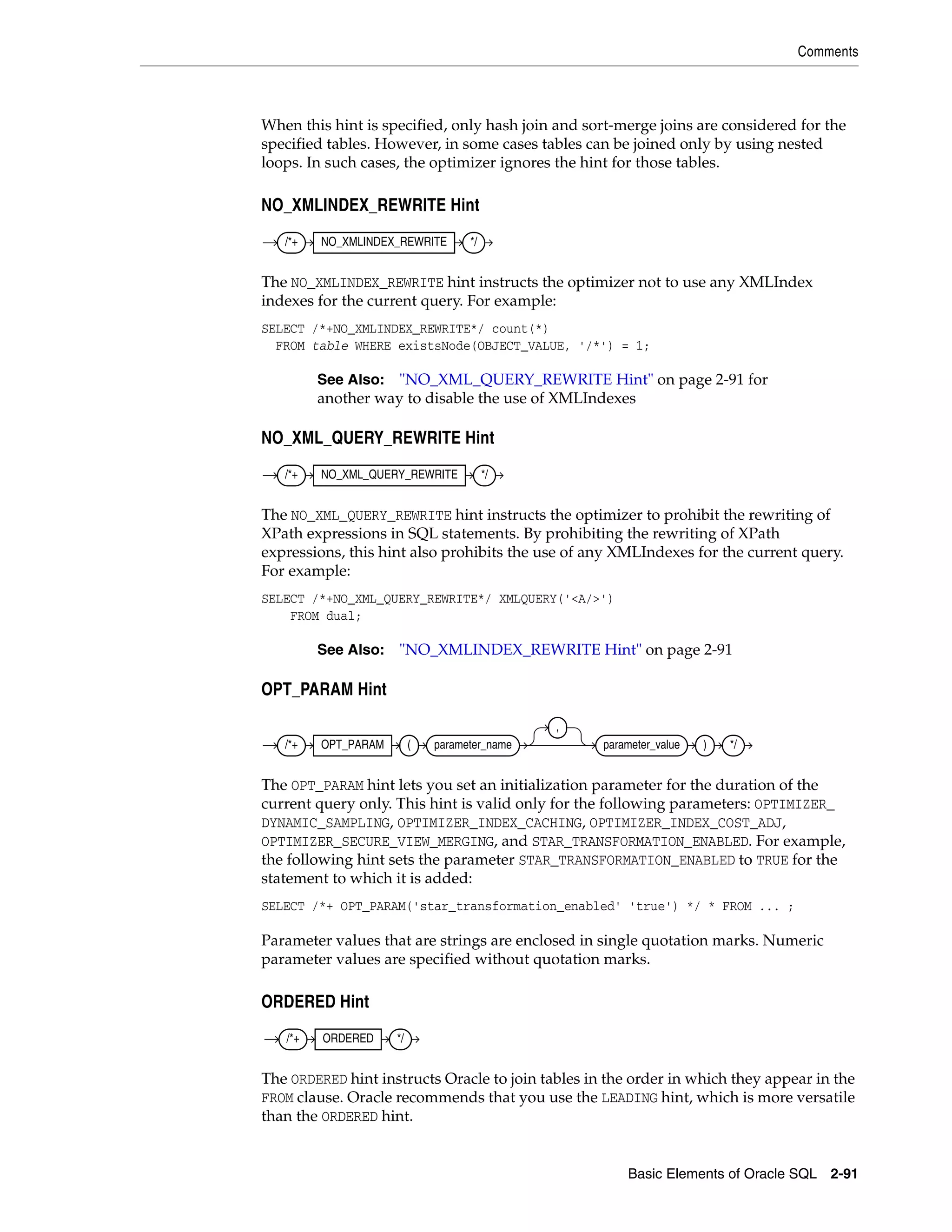 Comments
Basic Elements of Oracle SQL 2-91
When this hint is specified, only hash join and sort-merge joins are considered for the
specified tables. However, in some cases tables can be joined only by using nested
loops. In such cases, the optimizer ignores the hint for those tables.
NO_XMLINDEX_REWRITE Hint
The NO_XMLINDEX_REWRITE hint instructs the optimizer not to use any XMLIndex
indexes for the current query. For example:
SELECT /*+NO_XMLINDEX_REWRITE*/ count(*)
FROM table WHERE existsNode(OBJECT_VALUE, '/*') = 1;
NO_XML_QUERY_REWRITE Hint
The NO_XML_QUERY_REWRITE hint instructs the optimizer to prohibit the rewriting of
XPath expressions in SQL statements. By prohibiting the rewriting of XPath
expressions, this hint also prohibits the use of any XMLIndexes for the current query.
For example:
SELECT /*+NO_XML_QUERY_REWRITE*/ XMLQUERY('<A/>')
FROM dual;
OPT_PARAM Hint
The OPT_PARAM hint lets you set an initialization parameter for the duration of the
current query only. This hint is valid only for the following parameters: OPTIMIZER_
DYNAMIC_SAMPLING, OPTIMIZER_INDEX_CACHING, OPTIMIZER_INDEX_COST_ADJ,
OPTIMIZER_SECURE_VIEW_MERGING, and STAR_TRANSFORMATION_ENABLED. For example,
the following hint sets the parameter STAR_TRANSFORMATION_ENABLED to TRUE for the
statement to which it is added:
SELECT /*+ OPT_PARAM('star_transformation_enabled' 'true') */ * FROM ... ;
Parameter values that are strings are enclosed in single quotation marks. Numeric
parameter values are specified without quotation marks.
ORDERED Hint
The ORDERED hint instructs Oracle to join tables in the order in which they appear in the
FROM clause. Oracle recommends that you use the LEADING hint, which is more versatile
than the ORDERED hint.
See Also: "NO_XML_QUERY_REWRITE Hint" on page 2-91 for
another way to disable the use of XMLIndexes
See Also: "NO_XMLINDEX_REWRITE Hint" on page 2-91
/*+ NO_XMLINDEX_REWRITE */
/*+ NO_XML_QUERY_REWRITE */
/*+ OPT_PARAM ( parameter_name
,
parameter_value ) */
/*+ ORDERED */
 