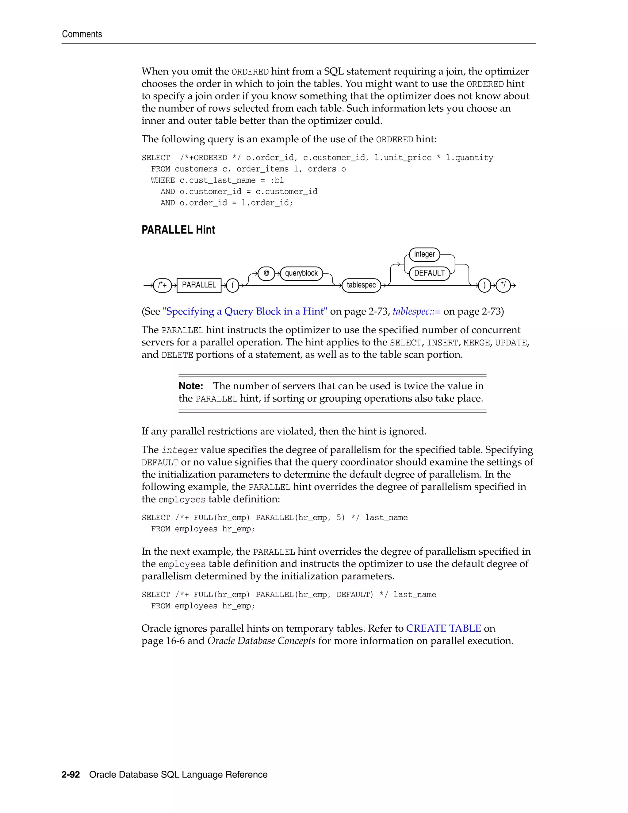 Comments
2-92 Oracle Database SQL Language Reference
When you omit the ORDERED hint from a SQL statement requiring a join, the optimizer
chooses the order in which to join the tables. You might want to use the ORDERED hint
to specify a join order if you know something that the optimizer does not know about
the number of rows selected from each table. Such information lets you choose an
inner and outer table better than the optimizer could.
The following query is an example of the use of the ORDERED hint:
SELECT /*+ORDERED */ o.order_id, c.customer_id, l.unit_price * l.quantity
FROM customers c, order_items l, orders o
WHERE c.cust_last_name = :b1
AND o.customer_id = c.customer_id
AND o.order_id = l.order_id;
PARALLEL Hint
(See "Specifying a Query Block in a Hint" on page 2-73, tablespec::= on page 2-73)
The PARALLEL hint instructs the optimizer to use the specified number of concurrent
servers for a parallel operation. The hint applies to the SELECT, INSERT, MERGE, UPDATE,
and DELETE portions of a statement, as well as to the table scan portion.
If any parallel restrictions are violated, then the hint is ignored.
The integer value specifies the degree of parallelism for the specified table. Specifying
DEFAULT or no value signifies that the query coordinator should examine the settings of
the initialization parameters to determine the default degree of parallelism. In the
following example, the PARALLEL hint overrides the degree of parallelism specified in
the employees table definition:
SELECT /*+ FULL(hr_emp) PARALLEL(hr_emp, 5) */ last_name
FROM employees hr_emp;
In the next example, the PARALLEL hint overrides the degree of parallelism specified in
the employees table definition and instructs the optimizer to use the default degree of
parallelism determined by the initialization parameters.
SELECT /*+ FULL(hr_emp) PARALLEL(hr_emp, DEFAULT) */ last_name
FROM employees hr_emp;
Oracle ignores parallel hints on temporary tables. Refer to CREATE TABLE on
page 16-6 and Oracle Database Concepts for more information on parallel execution.
Note: The number of servers that can be used is twice the value in
the PARALLEL hint, if sorting or grouping operations also take place.
/*+ PARALLEL (
@ queryblock
tablespec
integer
DEFAULT
) */
 