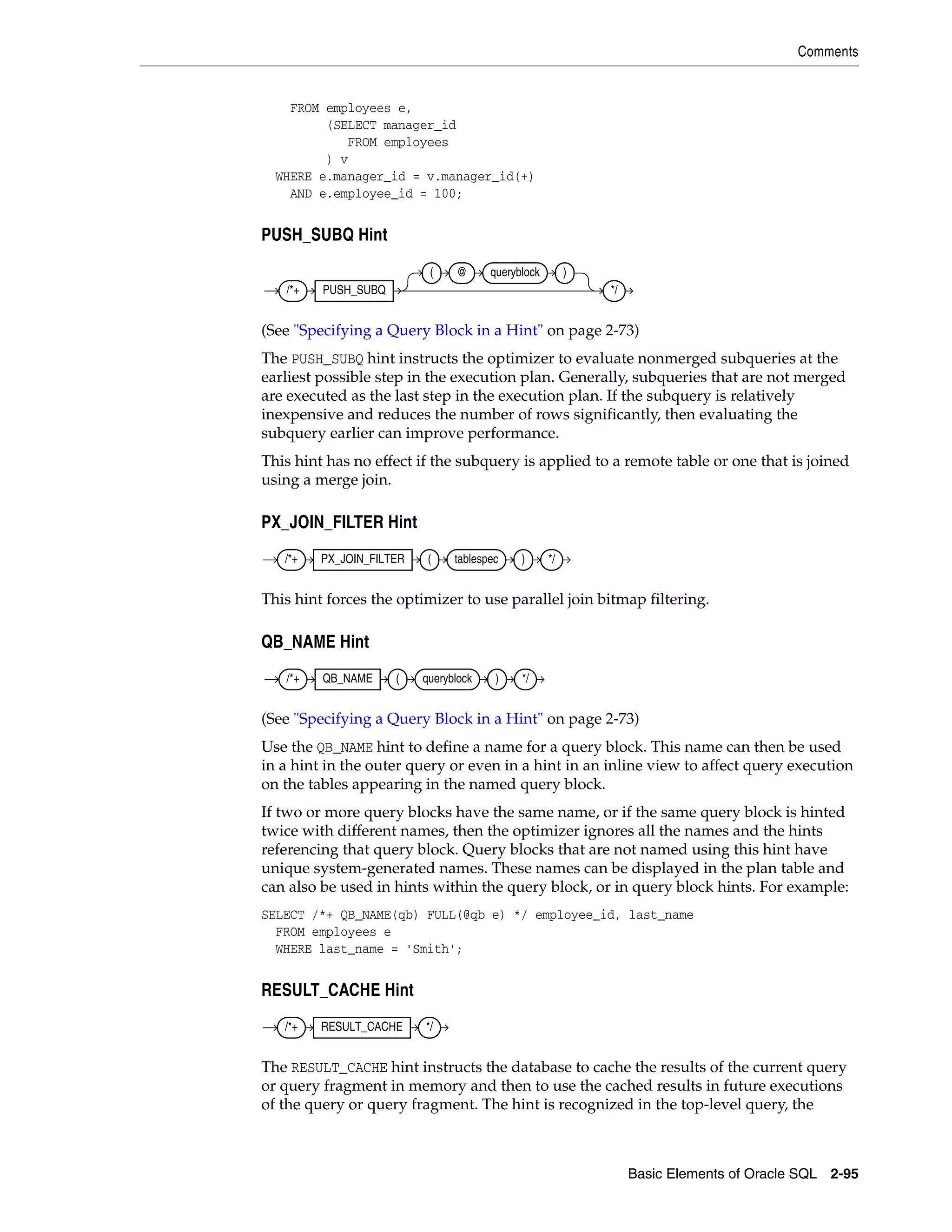 Comments
Basic Elements of Oracle SQL 2-95
FROM employees e,
(SELECT manager_id
FROM employees
) v
WHERE e.manager_id = v.manager_id(+)
AND e.employee_id = 100;
PUSH_SUBQ Hint
(See "Specifying a Query Block in a Hint" on page 2-73)
The PUSH_SUBQ hint instructs the optimizer to evaluate nonmerged subqueries at the
earliest possible step in the execution plan. Generally, subqueries that are not merged
are executed as the last step in the execution plan. If the subquery is relatively
inexpensive and reduces the number of rows significantly, then evaluating the
subquery earlier can improve performance.
This hint has no effect if the subquery is applied to a remote table or one that is joined
using a merge join.
PX_JOIN_FILTER Hint
This hint forces the optimizer to use parallel join bitmap filtering.
QB_NAME Hint
(See "Specifying a Query Block in a Hint" on page 2-73)
Use the QB_NAME hint to define a name for a query block. This name can then be used
in a hint in the outer query or even in a hint in an inline view to affect query execution
on the tables appearing in the named query block.
If two or more query blocks have the same name, or if the same query block is hinted
twice with different names, then the optimizer ignores all the names and the hints
referencing that query block. Query blocks that are not named using this hint have
unique system-generated names. These names can be displayed in the plan table and
can also be used in hints within the query block, or in query block hints. For example:
SELECT /*+ QB_NAME(qb) FULL(@qb e) */ employee_id, last_name
FROM employees e
WHERE last_name = 'Smith';
RESULT_CACHE Hint
The RESULT_CACHE hint instructs the database to cache the results of the current query
or query fragment in memory and then to use the cached results in future executions
of the query or query fragment. The hint is recognized in the top-level query, the
/*+ PUSH_SUBQ
( @ queryblock )
*/
/*+ PX_JOIN_FILTER ( tablespec ) */
/*+ QB_NAME ( queryblock ) */
/*+ RESULT_CACHE */
 