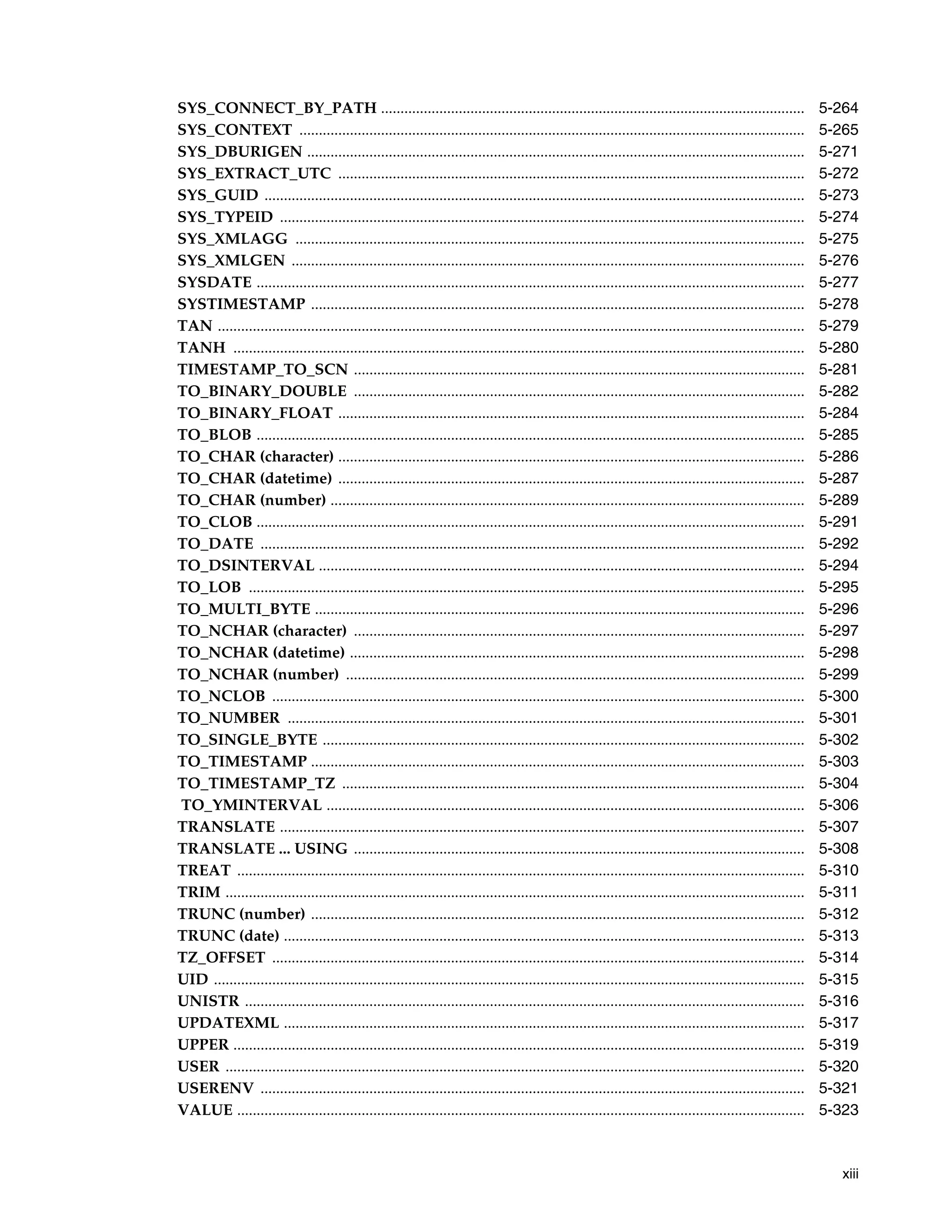 xiii
SYS_CONNECT_BY_PATH ............................................................................................................. 5-264
SYS_CONTEXT .................................................................................................................................. 5-265
SYS_DBURIGEN ................................................................................................................................ 5-271
SYS_EXTRACT_UTC ........................................................................................................................ 5-272
SYS_GUID ........................................................................................................................................... 5-273
SYS_TYPEID ....................................................................................................................................... 5-274
SYS_XMLAGG ................................................................................................................................... 5-275
SYS_XMLGEN .................................................................................................................................... 5-276
SYSDATE ............................................................................................................................................. 5-277
SYSTIMESTAMP ............................................................................................................................... 5-278
TAN ....................................................................................................................................................... 5-279
TANH ................................................................................................................................................... 5-280
TIMESTAMP_TO_SCN .................................................................................................................... 5-281
TO_BINARY_DOUBLE .................................................................................................................... 5-282
TO_BINARY_FLOAT ........................................................................................................................ 5-284
TO_BLOB ............................................................................................................................................. 5-285
TO_CHAR (character) ........................................................................................................................ 5-286
TO_CHAR (datetime) ........................................................................................................................ 5-287
TO_CHAR (number) .......................................................................................................................... 5-289
TO_CLOB ............................................................................................................................................. 5-291
TO_DATE ............................................................................................................................................ 5-292
TO_DSINTERVAL ............................................................................................................................. 5-294
TO_LOB ............................................................................................................................................... 5-295
TO_MULTI_BYTE .............................................................................................................................. 5-296
TO_NCHAR (character) .................................................................................................................... 5-297
TO_NCHAR (datetime) ..................................................................................................................... 5-298
TO_NCHAR (number) ...................................................................................................................... 5-299
TO_NCLOB ......................................................................................................................................... 5-300
TO_NUMBER ..................................................................................................................................... 5-301
TO_SINGLE_BYTE ............................................................................................................................ 5-302
TO_TIMESTAMP ............................................................................................................................... 5-303
TO_TIMESTAMP_TZ ....................................................................................................................... 5-304
TO_YMINTERVAL ........................................................................................................................... 5-306
TRANSLATE ....................................................................................................................................... 5-307
TRANSLATE ... USING .................................................................................................................... 5-308
TREAT .................................................................................................................................................. 5-310
TRIM ..................................................................................................................................................... 5-311
TRUNC (number) ............................................................................................................................... 5-312
TRUNC (date) ...................................................................................................................................... 5-313
TZ_OFFSET ......................................................................................................................................... 5-314
UID ........................................................................................................................................................ 5-315
UNISTR ................................................................................................................................................ 5-316
UPDATEXML ...................................................................................................................................... 5-317
UPPER ................................................................................................................................................... 5-319
USER ..................................................................................................................................................... 5-320
USERENV ............................................................................................................................................ 5-321
VALUE .................................................................................................................................................. 5-323
 