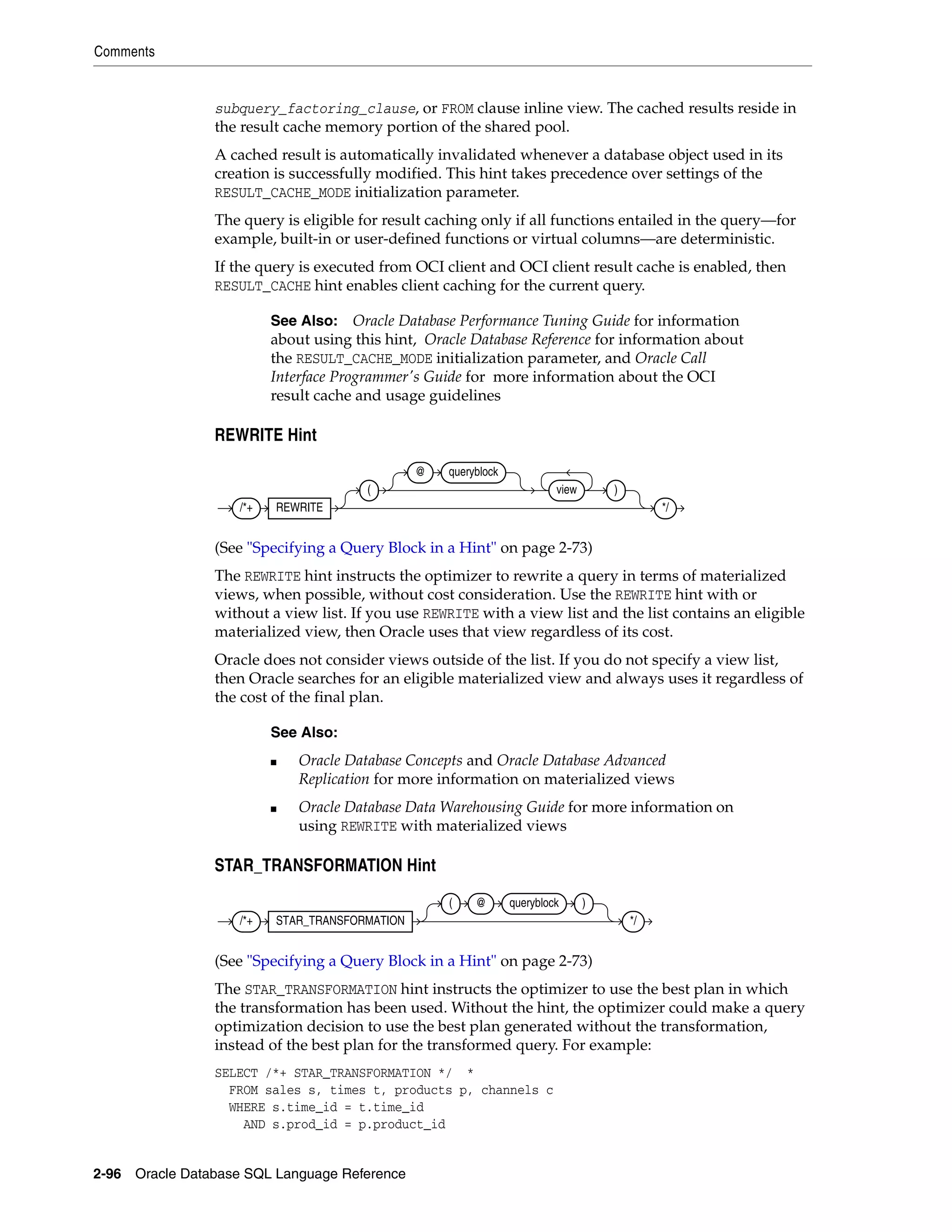 Comments
2-96 Oracle Database SQL Language Reference
subquery_factoring_clause, or FROM clause inline view. The cached results reside in
the result cache memory portion of the shared pool.
A cached result is automatically invalidated whenever a database object used in its
creation is successfully modified. This hint takes precedence over settings of the
RESULT_CACHE_MODE initialization parameter.
The query is eligible for result caching only if all functions entailed in the query—for
example, built-in or user-defined functions or virtual columns—are deterministic.
If the query is executed from OCI client and OCI client result cache is enabled, then
RESULT_CACHE hint enables client caching for the current query.
REWRITE Hint
(See "Specifying a Query Block in a Hint" on page 2-73)
The REWRITE hint instructs the optimizer to rewrite a query in terms of materialized
views, when possible, without cost consideration. Use the REWRITE hint with or
without a view list. If you use REWRITE with a view list and the list contains an eligible
materialized view, then Oracle uses that view regardless of its cost.
Oracle does not consider views outside of the list. If you do not specify a view list,
then Oracle searches for an eligible materialized view and always uses it regardless of
the cost of the final plan.
STAR_TRANSFORMATION Hint
(See "Specifying a Query Block in a Hint" on page 2-73)
The STAR_TRANSFORMATION hint instructs the optimizer to use the best plan in which
the transformation has been used. Without the hint, the optimizer could make a query
optimization decision to use the best plan generated without the transformation,
instead of the best plan for the transformed query. For example:
SELECT /*+ STAR_TRANSFORMATION */ *
FROM sales s, times t, products p, channels c
WHERE s.time_id = t.time_id
AND s.prod_id = p.product_id
See Also: Oracle Database Performance Tuning Guide for information
about using this hint, Oracle Database Reference for information about
the RESULT_CACHE_MODE initialization parameter, and Oracle Call
Interface Programmer's Guide for more information about the OCI
result cache and usage guidelines
See Also:
■ Oracle Database Concepts and Oracle Database Advanced
Replication for more information on materialized views
■ Oracle Database Data Warehousing Guide for more information on
using REWRITE with materialized views
/*+ REWRITE
(
@ queryblock
view )
*/
/*+ STAR_TRANSFORMATION
( @ queryblock )
*/
 