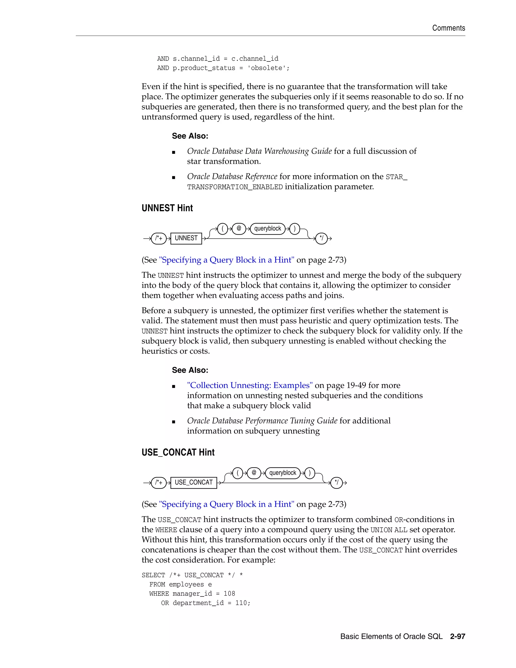Comments
Basic Elements of Oracle SQL 2-97
AND s.channel_id = c.channel_id
AND p.product_status = 'obsolete';
Even if the hint is specified, there is no guarantee that the transformation will take
place. The optimizer generates the subqueries only if it seems reasonable to do so. If no
subqueries are generated, then there is no transformed query, and the best plan for the
untransformed query is used, regardless of the hint.
UNNEST Hint
(See "Specifying a Query Block in a Hint" on page 2-73)
The UNNEST hint instructs the optimizer to unnest and merge the body of the subquery
into the body of the query block that contains it, allowing the optimizer to consider
them together when evaluating access paths and joins.
Before a subquery is unnested, the optimizer first verifies whether the statement is
valid. The statement must then must pass heuristic and query optimization tests. The
UNNEST hint instructs the optimizer to check the subquery block for validity only. If the
subquery block is valid, then subquery unnesting is enabled without checking the
heuristics or costs.
USE_CONCAT Hint
(See "Specifying a Query Block in a Hint" on page 2-73)
The USE_CONCAT hint instructs the optimizer to transform combined OR-conditions in
the WHERE clause of a query into a compound query using the UNION ALL set operator.
Without this hint, this transformation occurs only if the cost of the query using the
concatenations is cheaper than the cost without them. The USE_CONCAT hint overrides
the cost consideration. For example:
SELECT /*+ USE_CONCAT */ *
FROM employees e
WHERE manager_id = 108
OR department_id = 110;
See Also:
■ Oracle Database Data Warehousing Guide for a full discussion of
star transformation.
■ Oracle Database Reference for more information on the STAR_
TRANSFORMATION_ENABLED initialization parameter.
See Also:
■ "Collection Unnesting: Examples" on page 19-49 for more
information on unnesting nested subqueries and the conditions
that make a subquery block valid
■ Oracle Database Performance Tuning Guide for additional
information on subquery unnesting
/*+ UNNEST
( @ queryblock )
*/
/*+ USE_CONCAT
( @ queryblock )
*/
 