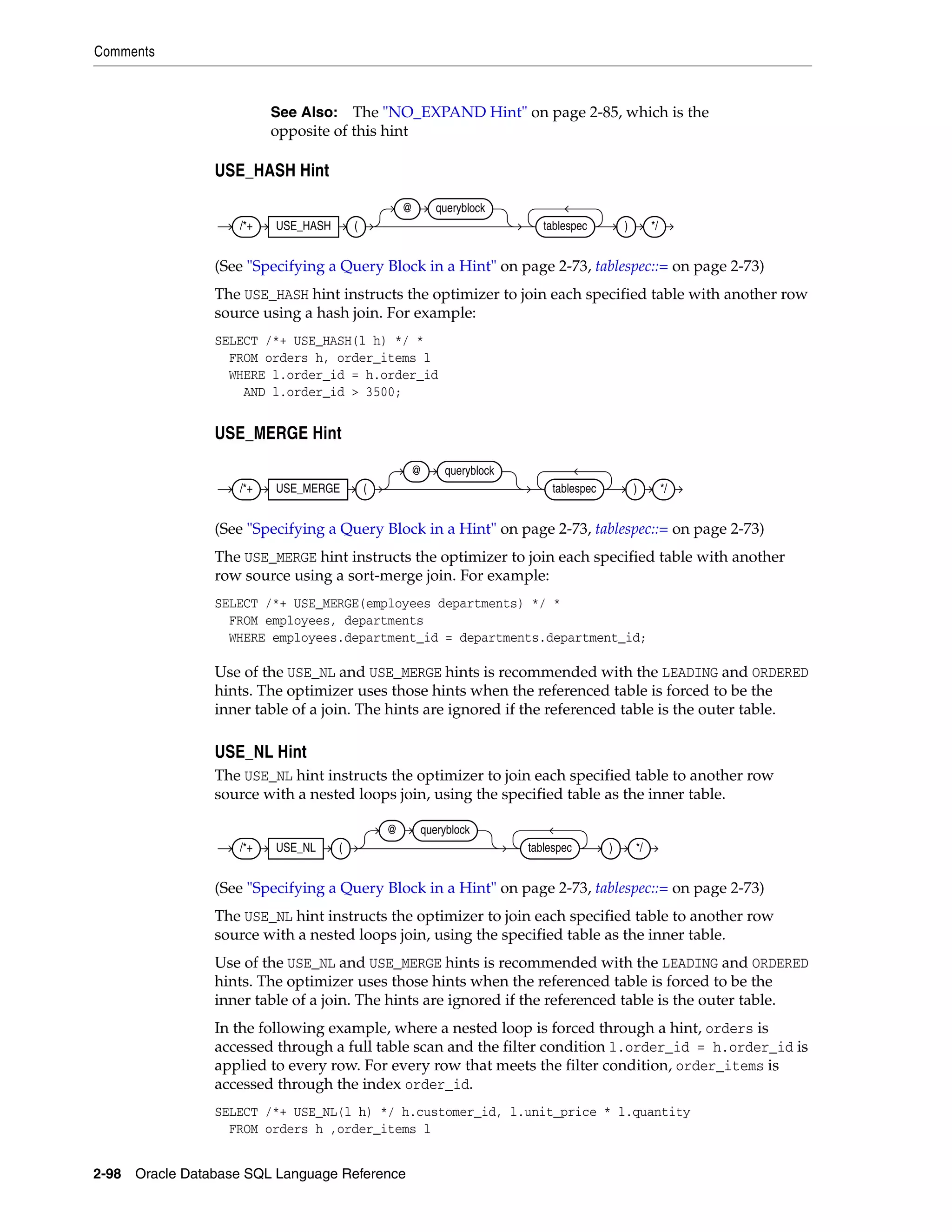 Comments
2-98 Oracle Database SQL Language Reference
USE_HASH Hint
(See "Specifying a Query Block in a Hint" on page 2-73, tablespec::= on page 2-73)
The USE_HASH hint instructs the optimizer to join each specified table with another row
source using a hash join. For example:
SELECT /*+ USE_HASH(l h) */ *
FROM orders h, order_items l
WHERE l.order_id = h.order_id
AND l.order_id > 3500;
USE_MERGE Hint
(See "Specifying a Query Block in a Hint" on page 2-73, tablespec::= on page 2-73)
The USE_MERGE hint instructs the optimizer to join each specified table with another
row source using a sort-merge join. For example:
SELECT /*+ USE_MERGE(employees departments) */ *
FROM employees, departments
WHERE employees.department_id = departments.department_id;
Use of the USE_NL and USE_MERGE hints is recommended with the LEADING and ORDERED
hints. The optimizer uses those hints when the referenced table is forced to be the
inner table of a join. The hints are ignored if the referenced table is the outer table.
USE_NL Hint
The USE_NL hint instructs the optimizer to join each specified table to another row
source with a nested loops join, using the specified table as the inner table.
(See "Specifying a Query Block in a Hint" on page 2-73, tablespec::= on page 2-73)
The USE_NL hint instructs the optimizer to join each specified table to another row
source with a nested loops join, using the specified table as the inner table.
Use of the USE_NL and USE_MERGE hints is recommended with the LEADING and ORDERED
hints. The optimizer uses those hints when the referenced table is forced to be the
inner table of a join. The hints are ignored if the referenced table is the outer table.
In the following example, where a nested loop is forced through a hint, orders is
accessed through a full table scan and the filter condition l.order_id = h.order_id is
applied to every row. For every row that meets the filter condition, order_items is
accessed through the index order_id.
SELECT /*+ USE_NL(l h) */ h.customer_id, l.unit_price * l.quantity
FROM orders h ,order_items l
See Also: The "NO_EXPAND Hint" on page 2-85, which is the
opposite of this hint
/*+ USE_HASH (
@ queryblock
tablespec ) */
/*+ USE_MERGE (
@ queryblock
tablespec ) */
/*+ USE_NL (
@ queryblock
tablespec ) */
 