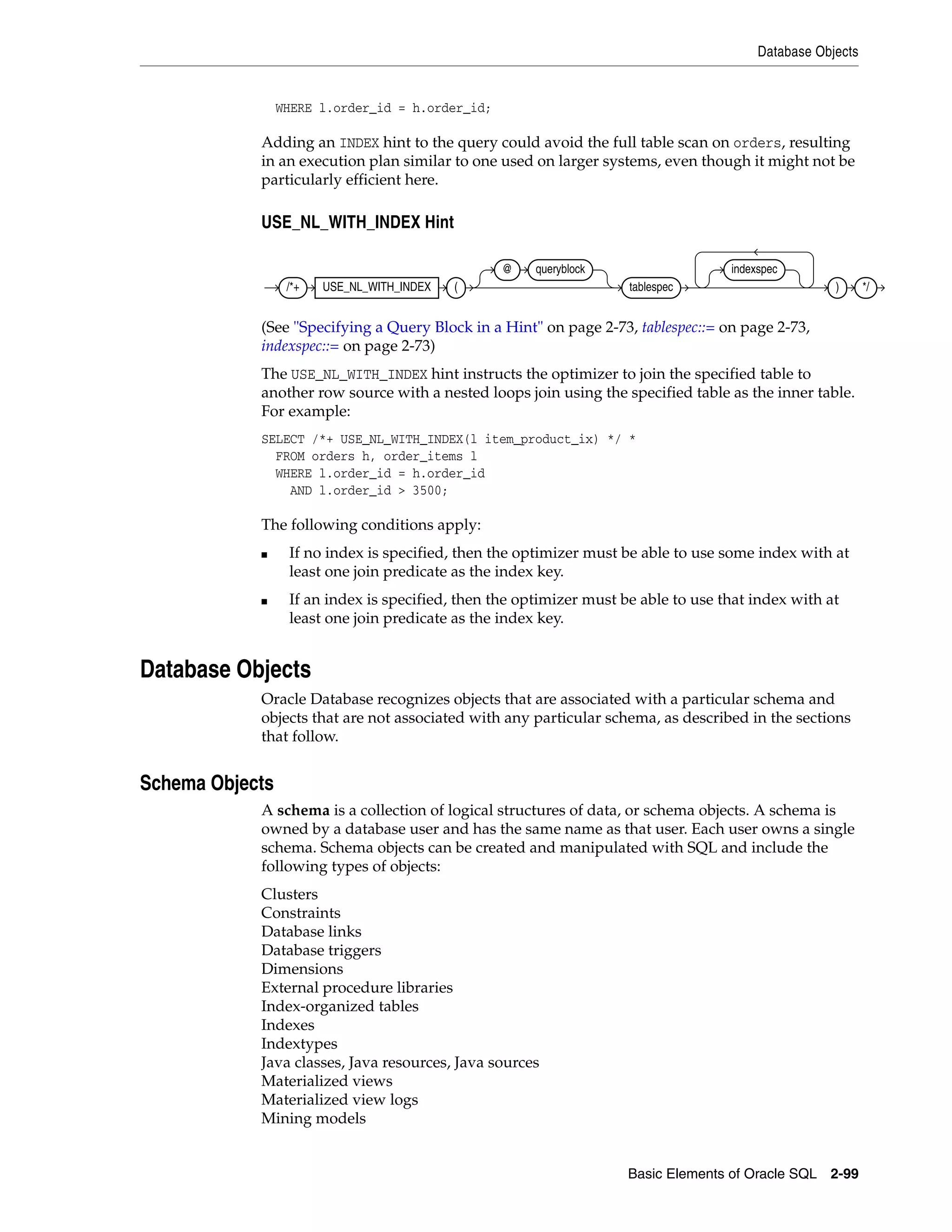 Database Objects
Basic Elements of Oracle SQL 2-99
WHERE l.order_id = h.order_id;
Adding an INDEX hint to the query could avoid the full table scan on orders, resulting
in an execution plan similar to one used on larger systems, even though it might not be
particularly efficient here.
USE_NL_WITH_INDEX Hint
(See "Specifying a Query Block in a Hint" on page 2-73, tablespec::= on page 2-73,
indexspec::= on page 2-73)
The USE_NL_WITH_INDEX hint instructs the optimizer to join the specified table to
another row source with a nested loops join using the specified table as the inner table.
For example:
SELECT /*+ USE_NL_WITH_INDEX(l item_product_ix) */ *
FROM orders h, order_items l
WHERE l.order_id = h.order_id
AND l.order_id > 3500;
The following conditions apply:
■ If no index is specified, then the optimizer must be able to use some index with at
least one join predicate as the index key.
■ If an index is specified, then the optimizer must be able to use that index with at
least one join predicate as the index key.
Database Objects
Oracle Database recognizes objects that are associated with a particular schema and
objects that are not associated with any particular schema, as described in the sections
that follow.
Schema Objects
A schema is a collection of logical structures of data, or schema objects. A schema is
owned by a database user and has the same name as that user. Each user owns a single
schema. Schema objects can be created and manipulated with SQL and include the
following types of objects:
Clusters
Constraints
Database links
Database triggers
Dimensions
External procedure libraries
Index-organized tables
Indexes
Indextypes
Java classes, Java resources, Java sources
Materialized views
Materialized view logs
Mining models
/*+ USE_NL_WITH_INDEX (
@ queryblock
tablespec
indexspec
) */
 