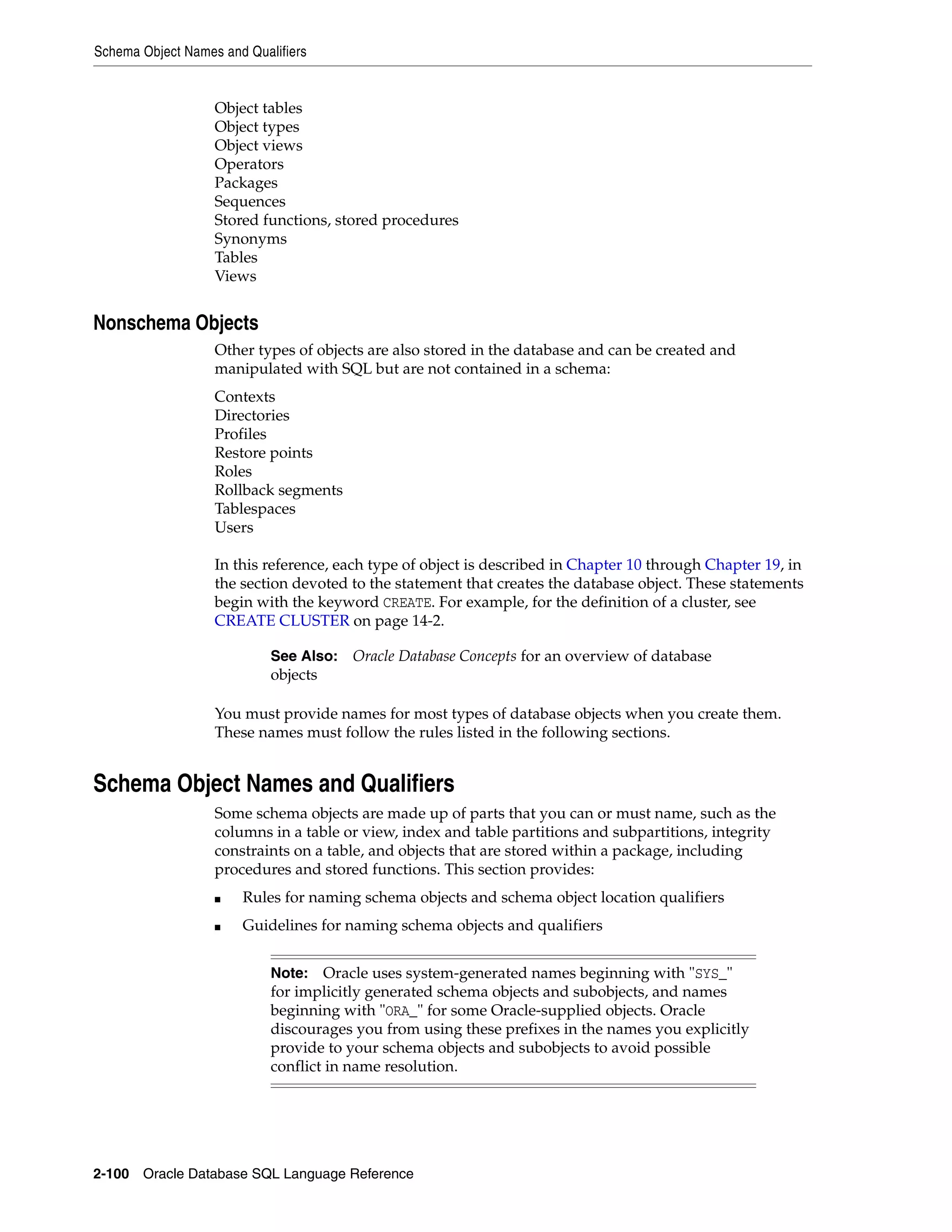 Schema Object Names and Qualifiers
2-100 Oracle Database SQL Language Reference
Object tables
Object types
Object views
Operators
Packages
Sequences
Stored functions, stored procedures
Synonyms
Tables
Views
Nonschema Objects
Other types of objects are also stored in the database and can be created and
manipulated with SQL but are not contained in a schema:
Contexts
Directories
Profiles
Restore points
Roles
Rollback segments
Tablespaces
Users
In this reference, each type of object is described in Chapter 10 through Chapter 19, in
the section devoted to the statement that creates the database object. These statements
begin with the keyword CREATE. For example, for the definition of a cluster, see
CREATE CLUSTER on page 14-2.
You must provide names for most types of database objects when you create them.
These names must follow the rules listed in the following sections.
Schema Object Names and Qualifiers
Some schema objects are made up of parts that you can or must name, such as the
columns in a table or view, index and table partitions and subpartitions, integrity
constraints on a table, and objects that are stored within a package, including
procedures and stored functions. This section provides:
■ Rules for naming schema objects and schema object location qualifiers
■ Guidelines for naming schema objects and qualifiers
See Also: Oracle Database Concepts for an overview of database
objects
Note: Oracle uses system-generated names beginning with "SYS_"
for implicitly generated schema objects and subobjects, and names
beginning with "ORA_" for some Oracle-supplied objects. Oracle
discourages you from using these prefixes in the names you explicitly
provide to your schema objects and subobjects to avoid possible
conflict in name resolution.
 