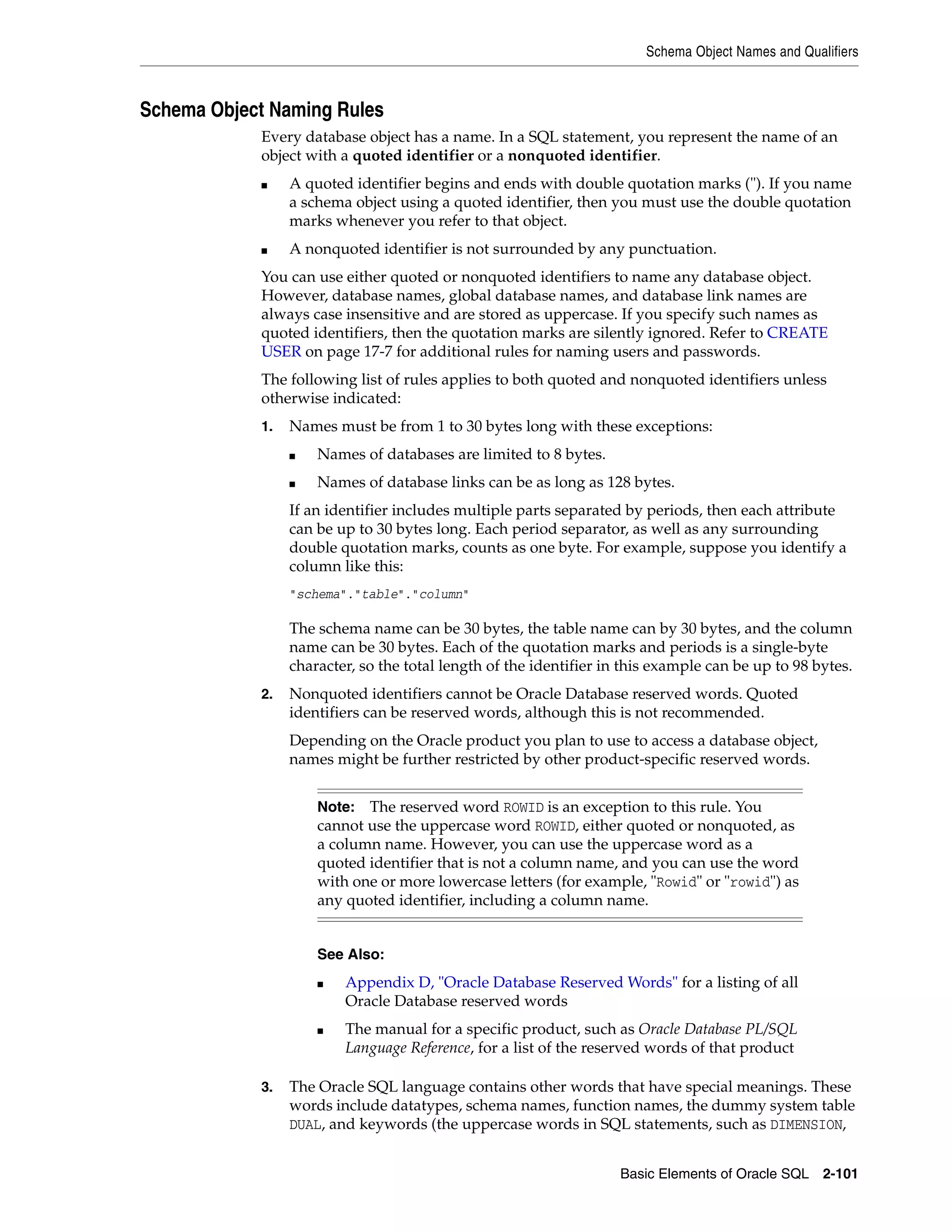 Schema Object Names and Qualifiers
Basic Elements of Oracle SQL 2-101
Schema Object Naming Rules
Every database object has a name. In a SQL statement, you represent the name of an
object with a quoted identifier or a nonquoted identifier.
■ A quoted identifier begins and ends with double quotation marks ("). If you name
a schema object using a quoted identifier, then you must use the double quotation
marks whenever you refer to that object.
■ A nonquoted identifier is not surrounded by any punctuation.
You can use either quoted or nonquoted identifiers to name any database object.
However, database names, global database names, and database link names are
always case insensitive and are stored as uppercase. If you specify such names as
quoted identifiers, then the quotation marks are silently ignored. Refer to CREATE
USER on page 17-7 for additional rules for naming users and passwords.
The following list of rules applies to both quoted and nonquoted identifiers unless
otherwise indicated:
1. Names must be from 1 to 30 bytes long with these exceptions:
■ Names of databases are limited to 8 bytes.
■ Names of database links can be as long as 128 bytes.
If an identifier includes multiple parts separated by periods, then each attribute
can be up to 30 bytes long. Each period separator, as well as any surrounding
double quotation marks, counts as one byte. For example, suppose you identify a
column like this:
"schema"."table"."column"
The schema name can be 30 bytes, the table name can by 30 bytes, and the column
name can be 30 bytes. Each of the quotation marks and periods is a single-byte
character, so the total length of the identifier in this example can be up to 98 bytes.
2. Nonquoted identifiers cannot be Oracle Database reserved words. Quoted
identifiers can be reserved words, although this is not recommended.
Depending on the Oracle product you plan to use to access a database object,
names might be further restricted by other product-specific reserved words.
3. The Oracle SQL language contains other words that have special meanings. These
words include datatypes, schema names, function names, the dummy system table
DUAL, and keywords (the uppercase words in SQL statements, such as DIMENSION,
Note: The reserved word ROWID is an exception to this rule. You
cannot use the uppercase word ROWID, either quoted or nonquoted, as
a column name. However, you can use the uppercase word as a
quoted identifier that is not a column name, and you can use the word
with one or more lowercase letters (for example, "Rowid" or "rowid") as
any quoted identifier, including a column name.
See Also:
■ Appendix D, "Oracle Database Reserved Words" for a listing of all
Oracle Database reserved words
■ The manual for a specific product, such as Oracle Database PL/SQL
Language Reference, for a list of the reserved words of that product
 