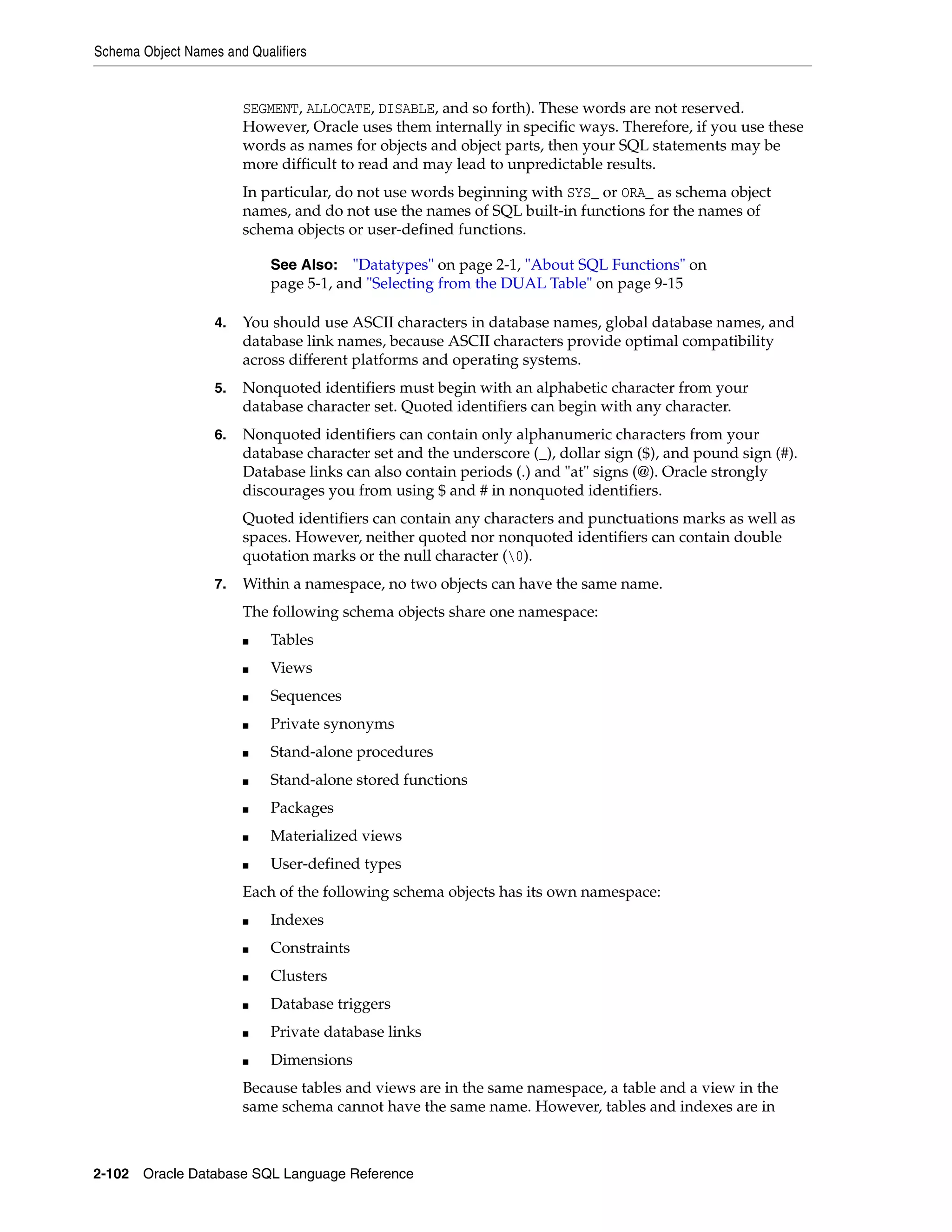 Schema Object Names and Qualifiers
2-102 Oracle Database SQL Language Reference
SEGMENT, ALLOCATE, DISABLE, and so forth). These words are not reserved.
However, Oracle uses them internally in specific ways. Therefore, if you use these
words as names for objects and object parts, then your SQL statements may be
more difficult to read and may lead to unpredictable results.
In particular, do not use words beginning with SYS_ or ORA_ as schema object
names, and do not use the names of SQL built-in functions for the names of
schema objects or user-defined functions.
4. You should use ASCII characters in database names, global database names, and
database link names, because ASCII characters provide optimal compatibility
across different platforms and operating systems.
5. Nonquoted identifiers must begin with an alphabetic character from your
database character set. Quoted identifiers can begin with any character.
6. Nonquoted identifiers can contain only alphanumeric characters from your
database character set and the underscore (_), dollar sign ($), and pound sign (#).
Database links can also contain periods (.) and "at" signs (@). Oracle strongly
discourages you from using $ and # in nonquoted identifiers.
Quoted identifiers can contain any characters and punctuations marks as well as
spaces. However, neither quoted nor nonquoted identifiers can contain double
quotation marks or the null character (0).
7. Within a namespace, no two objects can have the same name.
The following schema objects share one namespace:
■ Tables
■ Views
■ Sequences
■ Private synonyms
■ Stand-alone procedures
■ Stand-alone stored functions
■ Packages
■ Materialized views
■ User-defined types
Each of the following schema objects has its own namespace:
■ Indexes
■ Constraints
■ Clusters
■ Database triggers
■ Private database links
■ Dimensions
Because tables and views are in the same namespace, a table and a view in the
same schema cannot have the same name. However, tables and indexes are in
See Also: "Datatypes" on page 2-1, "About SQL Functions" on
page 5-1, and "Selecting from the DUAL Table" on page 9-15
 