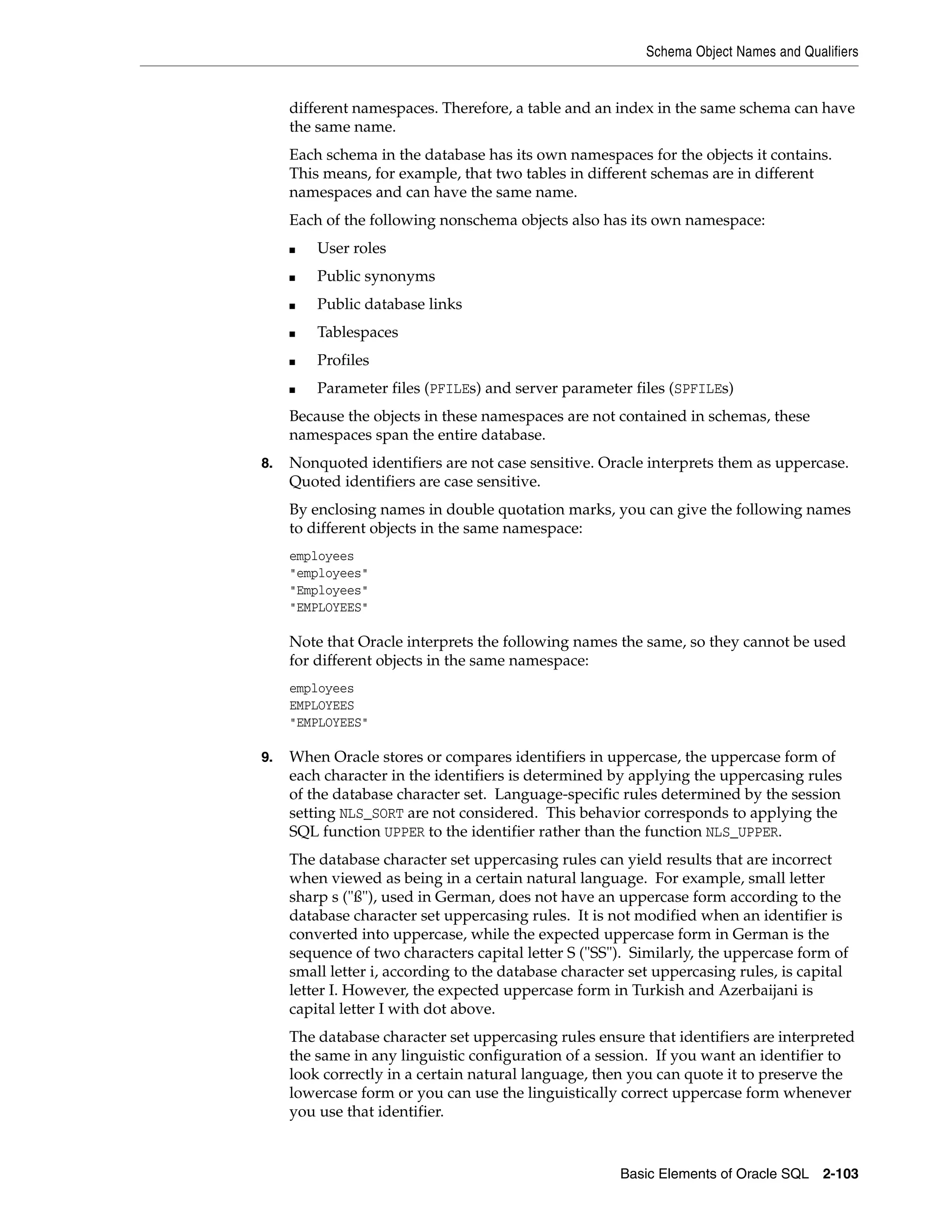 Schema Object Names and Qualifiers
Basic Elements of Oracle SQL 2-103
different namespaces. Therefore, a table and an index in the same schema can have
the same name.
Each schema in the database has its own namespaces for the objects it contains.
This means, for example, that two tables in different schemas are in different
namespaces and can have the same name.
Each of the following nonschema objects also has its own namespace:
■ User roles
■ Public synonyms
■ Public database links
■ Tablespaces
■ Profiles
■ Parameter files (PFILEs) and server parameter files (SPFILEs)
Because the objects in these namespaces are not contained in schemas, these
namespaces span the entire database.
8. Nonquoted identifiers are not case sensitive. Oracle interprets them as uppercase.
Quoted identifiers are case sensitive.
By enclosing names in double quotation marks, you can give the following names
to different objects in the same namespace:
employees
"employees"
"Employees"
"EMPLOYEES"
Note that Oracle interprets the following names the same, so they cannot be used
for different objects in the same namespace:
employees
EMPLOYEES
"EMPLOYEES"
9. When Oracle stores or compares identifiers in uppercase, the uppercase form of
each character in the identifiers is determined by applying the uppercasing rules
of the database character set. Language-specific rules determined by the session
setting NLS_SORT are not considered. This behavior corresponds to applying the
SQL function UPPER to the identifier rather than the function NLS_UPPER.
The database character set uppercasing rules can yield results that are incorrect
when viewed as being in a certain natural language. For example, small letter
sharp s ("ß"), used in German, does not have an uppercase form according to the
database character set uppercasing rules. It is not modified when an identifier is
converted into uppercase, while the expected uppercase form in German is the
sequence of two characters capital letter S ("SS"). Similarly, the uppercase form of
small letter i, according to the database character set uppercasing rules, is capital
letter I. However, the expected uppercase form in Turkish and Azerbaijani is
capital letter I with dot above.
The database character set uppercasing rules ensure that identifiers are interpreted
the same in any linguistic configuration of a session. If you want an identifier to
look correctly in a certain natural language, then you can quote it to preserve the
lowercase form or you can use the linguistically correct uppercase form whenever
you use that identifier.
 