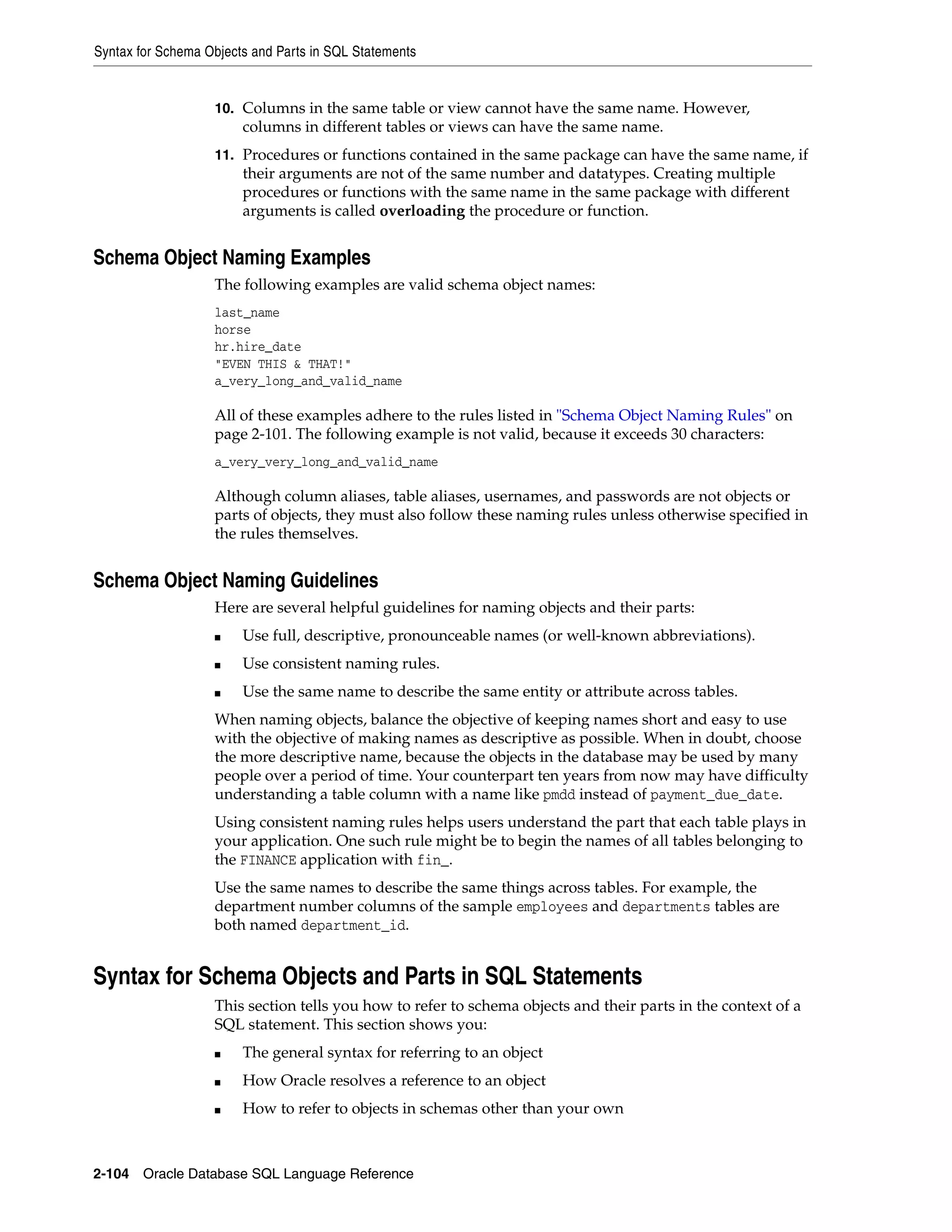 Syntax for Schema Objects and Parts in SQL Statements
2-104 Oracle Database SQL Language Reference
10. Columns in the same table or view cannot have the same name. However,
columns in different tables or views can have the same name.
11. Procedures or functions contained in the same package can have the same name, if
their arguments are not of the same number and datatypes. Creating multiple
procedures or functions with the same name in the same package with different
arguments is called overloading the procedure or function.
Schema Object Naming Examples
The following examples are valid schema object names:
last_name
horse
hr.hire_date
"EVEN THIS & THAT!"
a_very_long_and_valid_name
All of these examples adhere to the rules listed in "Schema Object Naming Rules" on
page 2-101. The following example is not valid, because it exceeds 30 characters:
a_very_very_long_and_valid_name
Although column aliases, table aliases, usernames, and passwords are not objects or
parts of objects, they must also follow these naming rules unless otherwise specified in
the rules themselves.
Schema Object Naming Guidelines
Here are several helpful guidelines for naming objects and their parts:
■ Use full, descriptive, pronounceable names (or well-known abbreviations).
■ Use consistent naming rules.
■ Use the same name to describe the same entity or attribute across tables.
When naming objects, balance the objective of keeping names short and easy to use
with the objective of making names as descriptive as possible. When in doubt, choose
the more descriptive name, because the objects in the database may be used by many
people over a period of time. Your counterpart ten years from now may have difficulty
understanding a table column with a name like pmdd instead of payment_due_date.
Using consistent naming rules helps users understand the part that each table plays in
your application. One such rule might be to begin the names of all tables belonging to
the FINANCE application with fin_.
Use the same names to describe the same things across tables. For example, the
department number columns of the sample employees and departments tables are
both named department_id.
Syntax for Schema Objects and Parts in SQL Statements
This section tells you how to refer to schema objects and their parts in the context of a
SQL statement. This section shows you:
■ The general syntax for referring to an object
■ How Oracle resolves a reference to an object
■ How to refer to objects in schemas other than your own
 