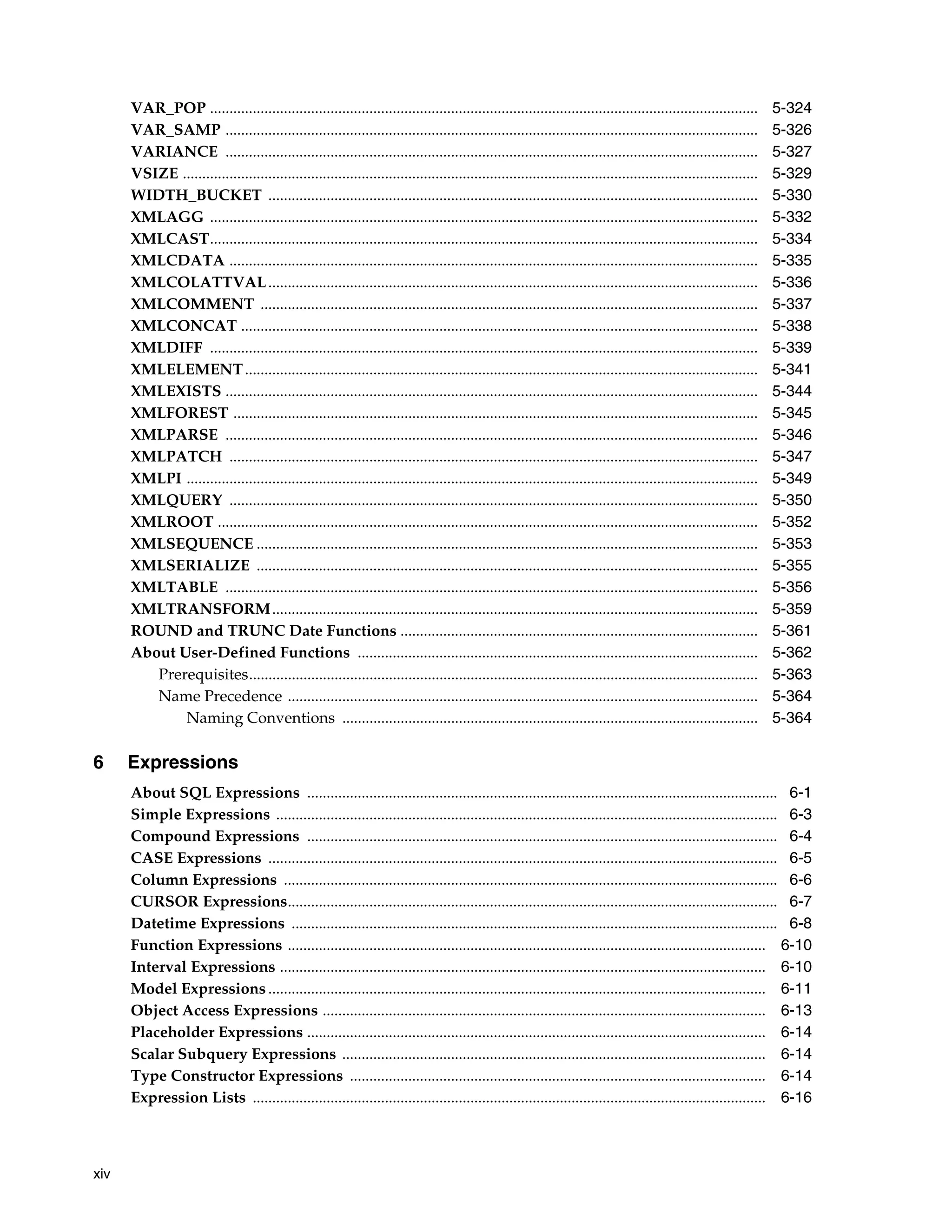 xiv
VAR_POP ............................................................................................................................................. 5-324
VAR_SAMP ......................................................................................................................................... 5-326
VARIANCE ......................................................................................................................................... 5-327
VSIZE .................................................................................................................................................... 5-329
WIDTH_BUCKET .............................................................................................................................. 5-330
XMLAGG ............................................................................................................................................. 5-332
XMLCAST............................................................................................................................................. 5-334
XMLCDATA ........................................................................................................................................ 5-335
XMLCOLATTVAL.............................................................................................................................. 5-336
XMLCOMMENT ................................................................................................................................ 5-337
XMLCONCAT ..................................................................................................................................... 5-338
XMLDIFF ............................................................................................................................................. 5-339
XMLELEMENT.................................................................................................................................... 5-341
XMLEXISTS ......................................................................................................................................... 5-344
XMLFOREST ....................................................................................................................................... 5-345
XMLPARSE ......................................................................................................................................... 5-346
XMLPATCH ........................................................................................................................................ 5-347
XMLPI ................................................................................................................................................... 5-349
XMLQUERY ........................................................................................................................................ 5-350
XMLROOT ........................................................................................................................................... 5-352
XMLSEQUENCE ................................................................................................................................. 5-353
XMLSERIALIZE ................................................................................................................................. 5-355
XMLTABLE ......................................................................................................................................... 5-356
XMLTRANSFORM............................................................................................................................. 5-359
ROUND and TRUNC Date Functions ............................................................................................ 5-361
About User-Defined Functions ....................................................................................................... 5-362
Prerequisites................................................................................................................................... 5-363
Name Precedence ......................................................................................................................... 5-364
Naming Conventions ........................................................................................................... 5-364
6 Expressions
About SQL Expressions ......................................................................................................................... 6-1
Simple Expressions ................................................................................................................................. 6-3
Compound Expressions ......................................................................................................................... 6-4
CASE Expressions ................................................................................................................................... 6-5
Column Expressions ............................................................................................................................... 6-6
CURSOR Expressions.............................................................................................................................. 6-7
Datetime Expressions ............................................................................................................................. 6-8
Function Expressions ........................................................................................................................... 6-10
Interval Expressions ............................................................................................................................. 6-10
Model Expressions ................................................................................................................................ 6-11
Object Access Expressions .................................................................................................................. 6-13
Placeholder Expressions ...................................................................................................................... 6-14
Scalar Subquery Expressions ............................................................................................................. 6-14
Type Constructor Expressions ........................................................................................................... 6-14
Expression Lists .................................................................................................................................... 6-16
 