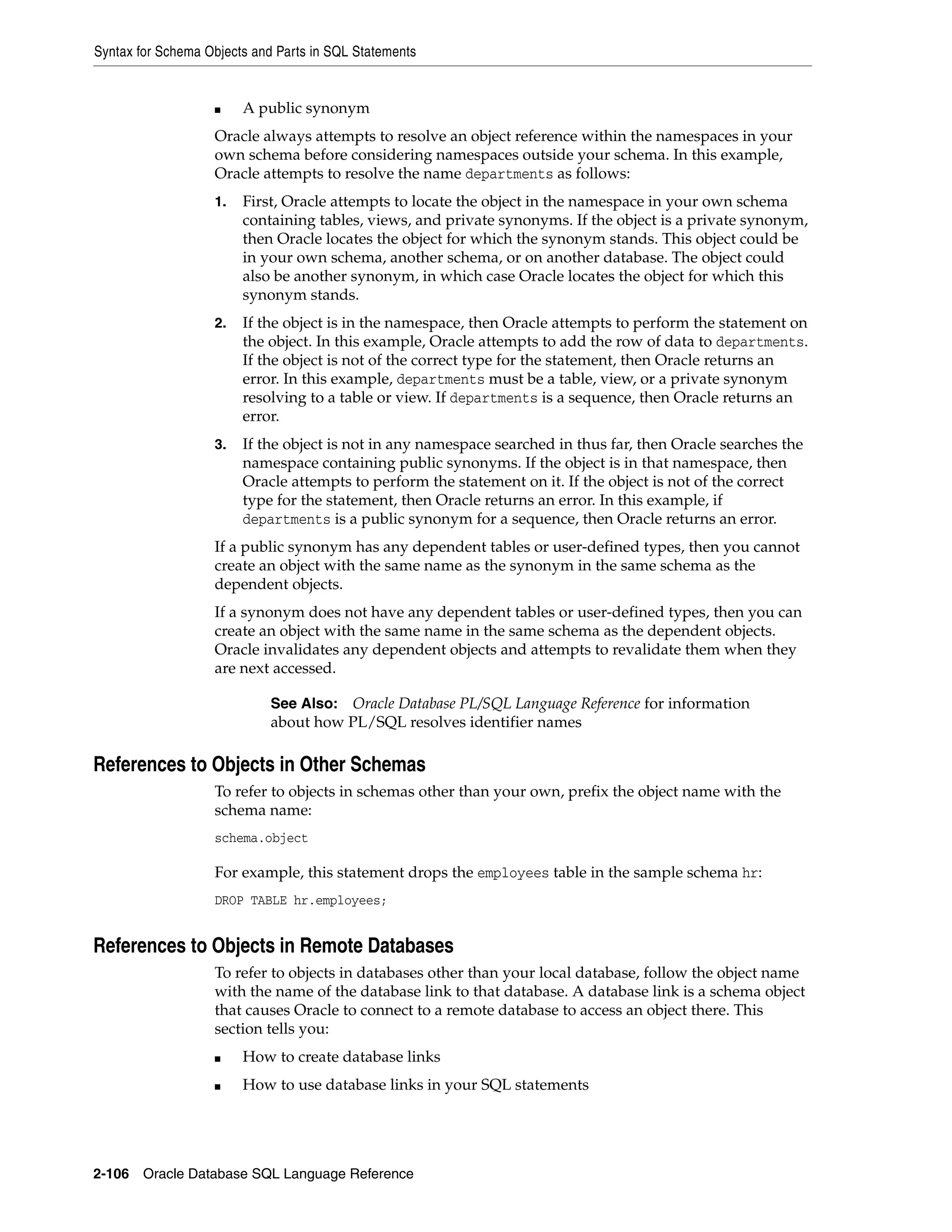 Syntax for Schema Objects and Parts in SQL Statements
2-106 Oracle Database SQL Language Reference
■ A public synonym
Oracle always attempts to resolve an object reference within the namespaces in your
own schema before considering namespaces outside your schema. In this example,
Oracle attempts to resolve the name departments as follows:
1. First, Oracle attempts to locate the object in the namespace in your own schema
containing tables, views, and private synonyms. If the object is a private synonym,
then Oracle locates the object for which the synonym stands. This object could be
in your own schema, another schema, or on another database. The object could
also be another synonym, in which case Oracle locates the object for which this
synonym stands.
2. If the object is in the namespace, then Oracle attempts to perform the statement on
the object. In this example, Oracle attempts to add the row of data to departments.
If the object is not of the correct type for the statement, then Oracle returns an
error. In this example, departments must be a table, view, or a private synonym
resolving to a table or view. If departments is a sequence, then Oracle returns an
error.
3. If the object is not in any namespace searched in thus far, then Oracle searches the
namespace containing public synonyms. If the object is in that namespace, then
Oracle attempts to perform the statement on it. If the object is not of the correct
type for the statement, then Oracle returns an error. In this example, if
departments is a public synonym for a sequence, then Oracle returns an error.
If a public synonym has any dependent tables or user-defined types, then you cannot
create an object with the same name as the synonym in the same schema as the
dependent objects.
If a synonym does not have any dependent tables or user-defined types, then you can
create an object with the same name in the same schema as the dependent objects.
Oracle invalidates any dependent objects and attempts to revalidate them when they
are next accessed.
References to Objects in Other Schemas
To refer to objects in schemas other than your own, prefix the object name with the
schema name:
schema.object
For example, this statement drops the employees table in the sample schema hr:
DROP TABLE hr.employees;
References to Objects in Remote Databases
To refer to objects in databases other than your local database, follow the object name
with the name of the database link to that database. A database link is a schema object
that causes Oracle to connect to a remote database to access an object there. This
section tells you:
■ How to create database links
■ How to use database links in your SQL statements
See Also: Oracle Database PL/SQL Language Reference for information
about how PL/SQL resolves identifier names
 