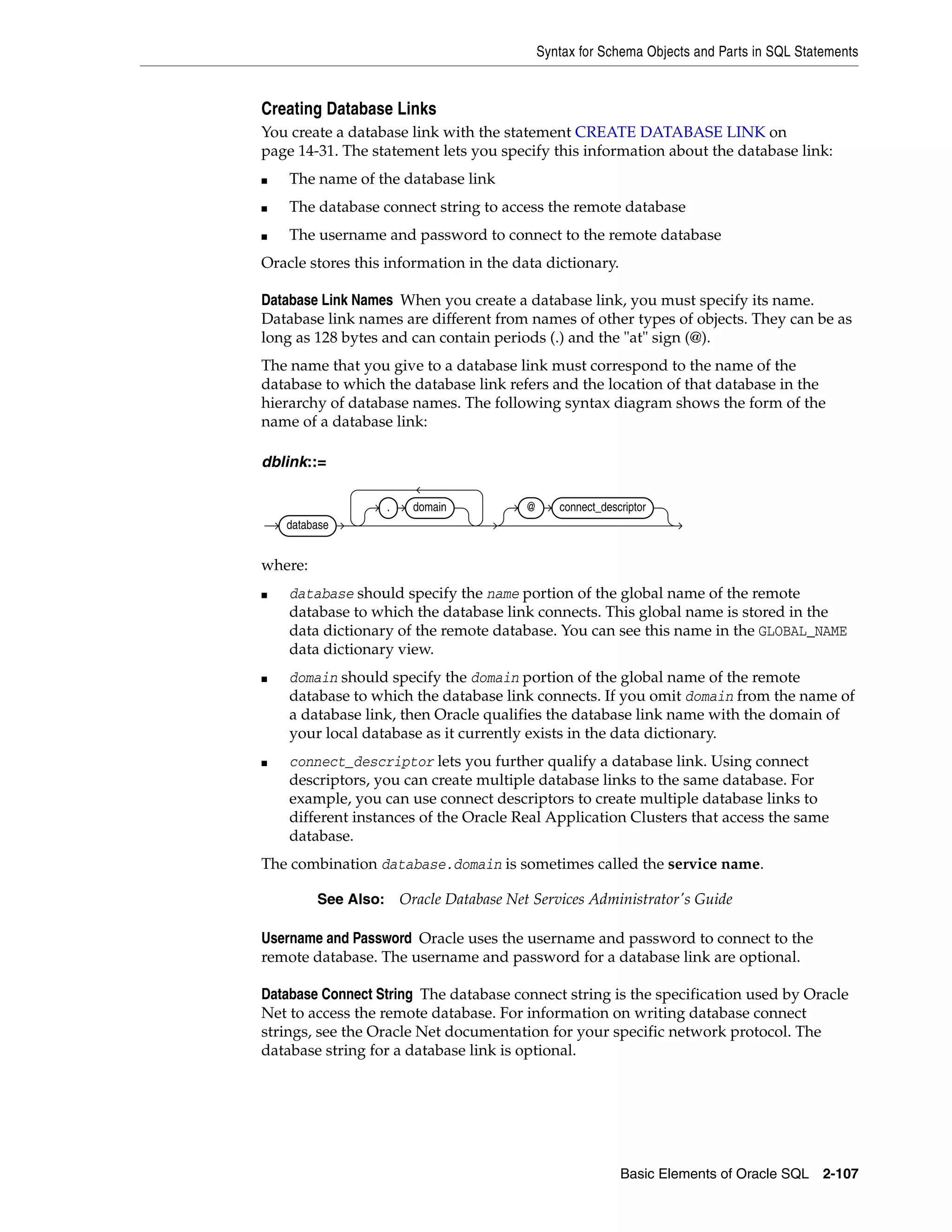 Syntax for Schema Objects and Parts in SQL Statements
Basic Elements of Oracle SQL 2-107
Creating Database Links
You create a database link with the statement CREATE DATABASE LINK on
page 14-31. The statement lets you specify this information about the database link:
■ The name of the database link
■ The database connect string to access the remote database
■ The username and password to connect to the remote database
Oracle stores this information in the data dictionary.
Database Link Names When you create a database link, you must specify its name.
Database link names are different from names of other types of objects. They can be as
long as 128 bytes and can contain periods (.) and the "at" sign (@).
The name that you give to a database link must correspond to the name of the
database to which the database link refers and the location of that database in the
hierarchy of database names. The following syntax diagram shows the form of the
name of a database link:
dblink::=
where:
■ database should specify the name portion of the global name of the remote
database to which the database link connects. This global name is stored in the
data dictionary of the remote database. You can see this name in the GLOBAL_NAME
data dictionary view.
■ domain should specify the domain portion of the global name of the remote
database to which the database link connects. If you omit domain from the name of
a database link, then Oracle qualifies the database link name with the domain of
your local database as it currently exists in the data dictionary.
■ connect_descriptor lets you further qualify a database link. Using connect
descriptors, you can create multiple database links to the same database. For
example, you can use connect descriptors to create multiple database links to
different instances of the Oracle Real Application Clusters that access the same
database.
The combination database.domain is sometimes called the service name.
Username and Password Oracle uses the username and password to connect to the
remote database. The username and password for a database link are optional.
Database Connect String The database connect string is the specification used by Oracle
Net to access the remote database. For information on writing database connect
strings, see the Oracle Net documentation for your specific network protocol. The
database string for a database link is optional.
See Also: Oracle Database Net Services Administrator's Guide
database
. domain @ connect_descriptor
 