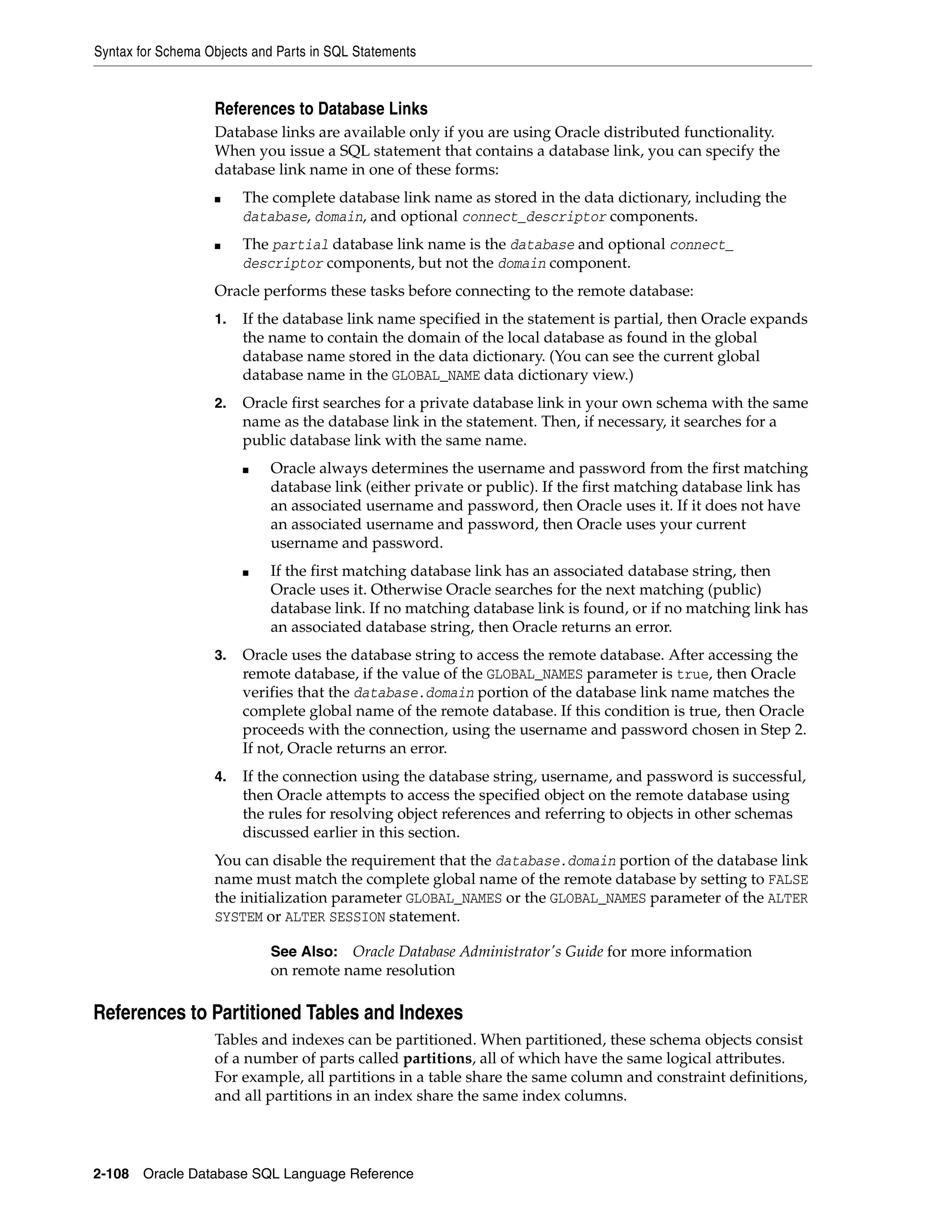 Syntax for Schema Objects and Parts in SQL Statements
2-108 Oracle Database SQL Language Reference
References to Database Links
Database links are available only if you are using Oracle distributed functionality.
When you issue a SQL statement that contains a database link, you can specify the
database link name in one of these forms:
■ The complete database link name as stored in the data dictionary, including the
database, domain, and optional connect_descriptor components.
■ The partial database link name is the database and optional connect_
descriptor components, but not the domain component.
Oracle performs these tasks before connecting to the remote database:
1. If the database link name specified in the statement is partial, then Oracle expands
the name to contain the domain of the local database as found in the global
database name stored in the data dictionary. (You can see the current global
database name in the GLOBAL_NAME data dictionary view.)
2. Oracle first searches for a private database link in your own schema with the same
name as the database link in the statement. Then, if necessary, it searches for a
public database link with the same name.
■ Oracle always determines the username and password from the first matching
database link (either private or public). If the first matching database link has
an associated username and password, then Oracle uses it. If it does not have
an associated username and password, then Oracle uses your current
username and password.
■ If the first matching database link has an associated database string, then
Oracle uses it. Otherwise Oracle searches for the next matching (public)
database link. If no matching database link is found, or if no matching link has
an associated database string, then Oracle returns an error.
3. Oracle uses the database string to access the remote database. After accessing the
remote database, if the value of the GLOBAL_NAMES parameter is true, then Oracle
verifies that the database.domain portion of the database link name matches the
complete global name of the remote database. If this condition is true, then Oracle
proceeds with the connection, using the username and password chosen in Step 2.
If not, Oracle returns an error.
4. If the connection using the database string, username, and password is successful,
then Oracle attempts to access the specified object on the remote database using
the rules for resolving object references and referring to objects in other schemas
discussed earlier in this section.
You can disable the requirement that the database.domain portion of the database link
name must match the complete global name of the remote database by setting to FALSE
the initialization parameter GLOBAL_NAMES or the GLOBAL_NAMES parameter of the ALTER
SYSTEM or ALTER SESSION statement.
References to Partitioned Tables and Indexes
Tables and indexes can be partitioned. When partitioned, these schema objects consist
of a number of parts called partitions, all of which have the same logical attributes.
For example, all partitions in a table share the same column and constraint definitions,
and all partitions in an index share the same index columns.
See Also: Oracle Database Administrator's Guide for more information
on remote name resolution
 