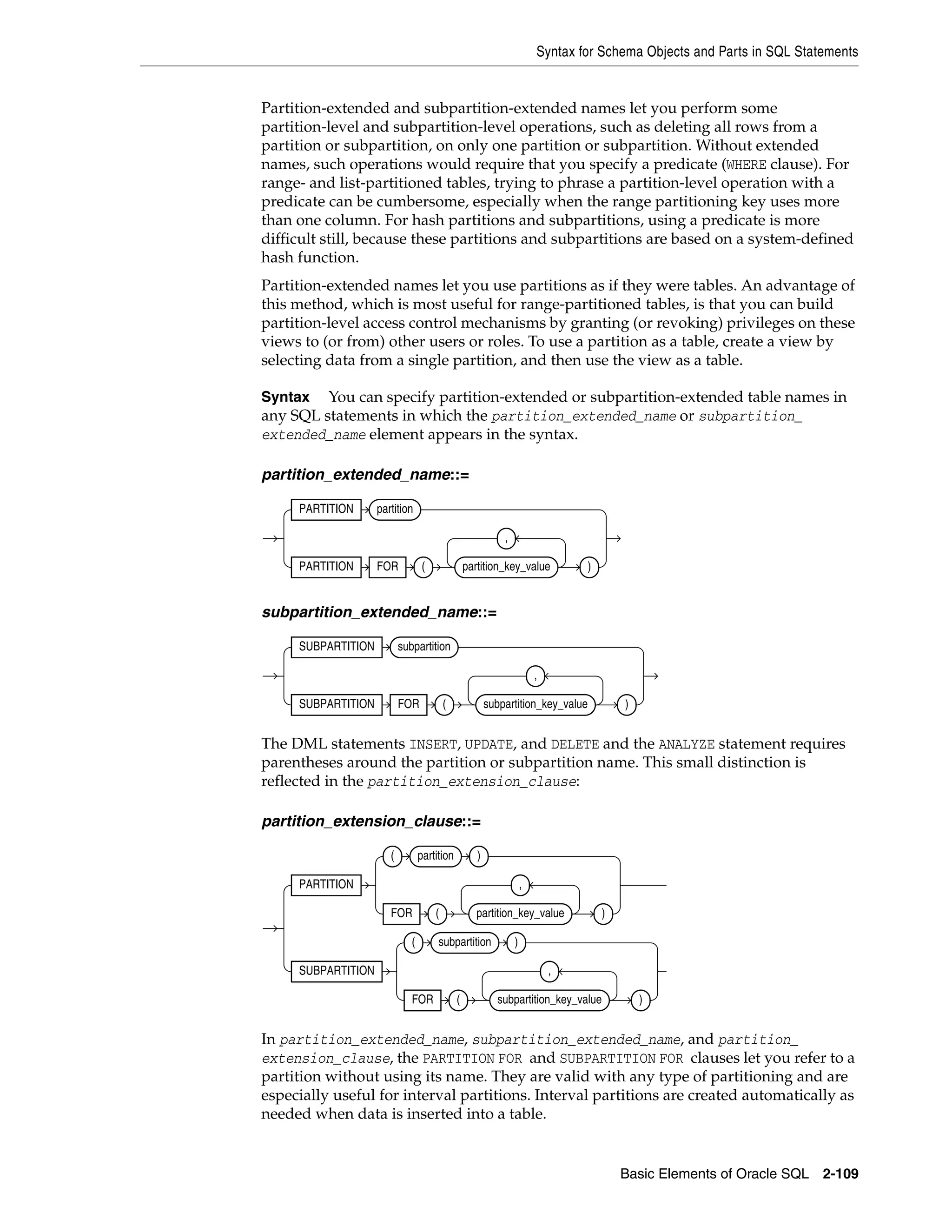 Syntax for Schema Objects and Parts in SQL Statements
Basic Elements of Oracle SQL 2-109
Partition-extended and subpartition-extended names let you perform some
partition-level and subpartition-level operations, such as deleting all rows from a
partition or subpartition, on only one partition or subpartition. Without extended
names, such operations would require that you specify a predicate (WHERE clause). For
range- and list-partitioned tables, trying to phrase a partition-level operation with a
predicate can be cumbersome, especially when the range partitioning key uses more
than one column. For hash partitions and subpartitions, using a predicate is more
difficult still, because these partitions and subpartitions are based on a system-defined
hash function.
Partition-extended names let you use partitions as if they were tables. An advantage of
this method, which is most useful for range-partitioned tables, is that you can build
partition-level access control mechanisms by granting (or revoking) privileges on these
views to (or from) other users or roles. To use a partition as a table, create a view by
selecting data from a single partition, and then use the view as a table.
Syntax You can specify partition-extended or subpartition-extended table names in
any SQL statements in which the partition_extended_name or subpartition_
extended_name element appears in the syntax.
partition_extended_name::=
subpartition_extended_name::=
The DML statements INSERT, UPDATE, and DELETE and the ANALYZE statement requires
parentheses around the partition or subpartition name. This small distinction is
reflected in the partition_extension_clause:
partition_extension_clause::=
In partition_extended_name, subpartition_extended_name, and partition_
extension_clause, the PARTITION FOR and SUBPARTITION FOR clauses let you refer to a
partition without using its name. They are valid with any type of partitioning and are
especially useful for interval partitions. Interval partitions are created automatically as
needed when data is inserted into a table.
PARTITION partition
PARTITION FOR ( partition_key_value
,
)
SUBPARTITION subpartition
SUBPARTITION FOR ( subpartition_key_value
,
)
PARTITION
( partition )
FOR ( partition_key_value
,
)
SUBPARTITION
( subpartition )
FOR ( subpartition_key_value
,
)
 