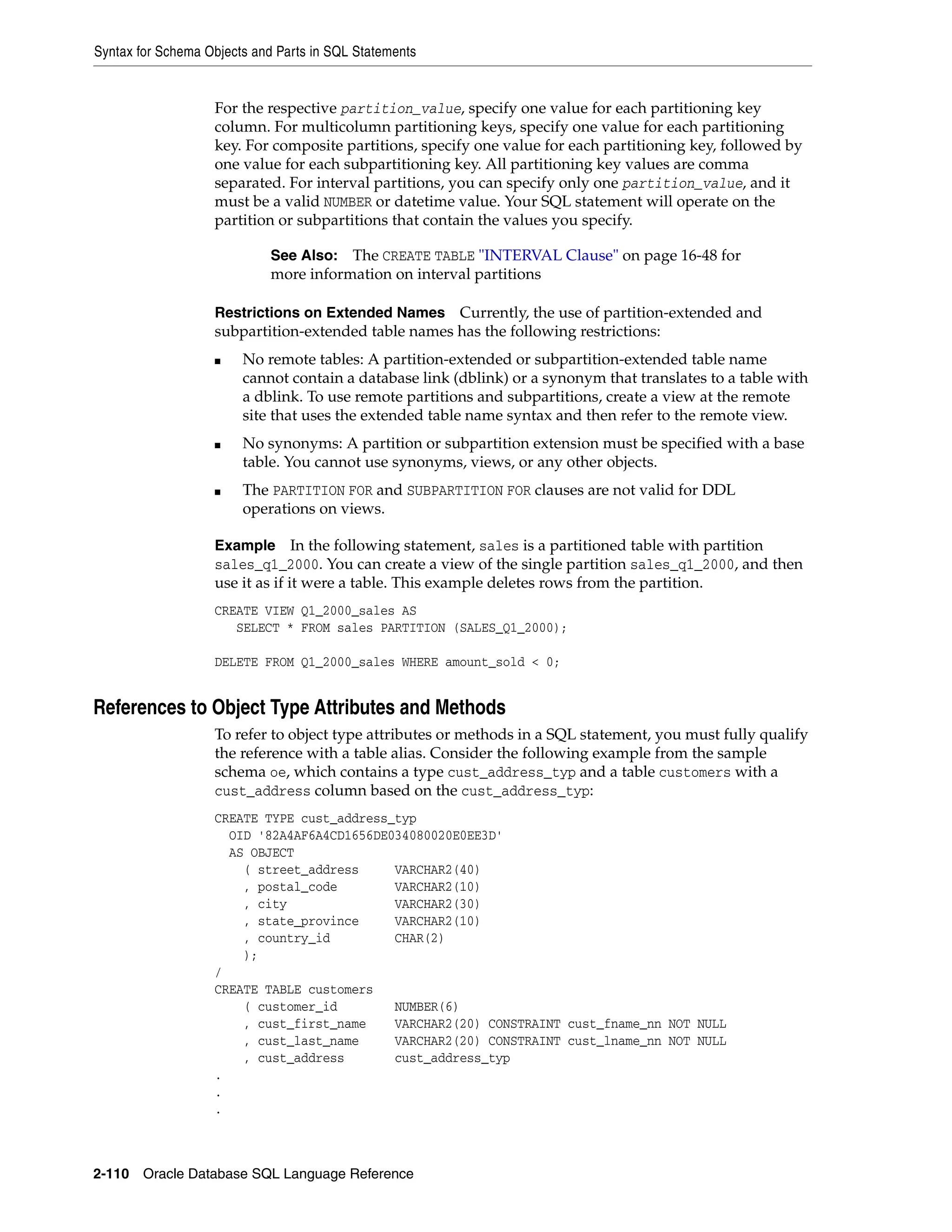 Syntax for Schema Objects and Parts in SQL Statements
2-110 Oracle Database SQL Language Reference
For the respective partition_value, specify one value for each partitioning key
column. For multicolumn partitioning keys, specify one value for each partitioning
key. For composite partitions, specify one value for each partitioning key, followed by
one value for each subpartitioning key. All partitioning key values are comma
separated. For interval partitions, you can specify only one partition_value, and it
must be a valid NUMBER or datetime value. Your SQL statement will operate on the
partition or subpartitions that contain the values you specify.
Restrictions on Extended Names Currently, the use of partition-extended and
subpartition-extended table names has the following restrictions:
■ No remote tables: A partition-extended or subpartition-extended table name
cannot contain a database link (dblink) or a synonym that translates to a table with
a dblink. To use remote partitions and subpartitions, create a view at the remote
site that uses the extended table name syntax and then refer to the remote view.
■ No synonyms: A partition or subpartition extension must be specified with a base
table. You cannot use synonyms, views, or any other objects.
■ The PARTITION FOR and SUBPARTITION FOR clauses are not valid for DDL
operations on views.
Example In the following statement, sales is a partitioned table with partition
sales_q1_2000. You can create a view of the single partition sales_q1_2000, and then
use it as if it were a table. This example deletes rows from the partition.
CREATE VIEW Q1_2000_sales AS
SELECT * FROM sales PARTITION (SALES_Q1_2000);
DELETE FROM Q1_2000_sales WHERE amount_sold < 0;
References to Object Type Attributes and Methods
To refer to object type attributes or methods in a SQL statement, you must fully qualify
the reference with a table alias. Consider the following example from the sample
schema oe, which contains a type cust_address_typ and a table customers with a
cust_address column based on the cust_address_typ:
CREATE TYPE cust_address_typ
OID '82A4AF6A4CD1656DE034080020E0EE3D'
AS OBJECT
( street_address VARCHAR2(40)
, postal_code VARCHAR2(10)
, city VARCHAR2(30)
, state_province VARCHAR2(10)
, country_id CHAR(2)
);
/
CREATE TABLE customers
( customer_id NUMBER(6)
, cust_first_name VARCHAR2(20) CONSTRAINT cust_fname_nn NOT NULL
, cust_last_name VARCHAR2(20) CONSTRAINT cust_lname_nn NOT NULL
, cust_address cust_address_typ
.
.
.
See Also: The CREATE TABLE "INTERVAL Clause" on page 16-48 for
more information on interval partitions
 