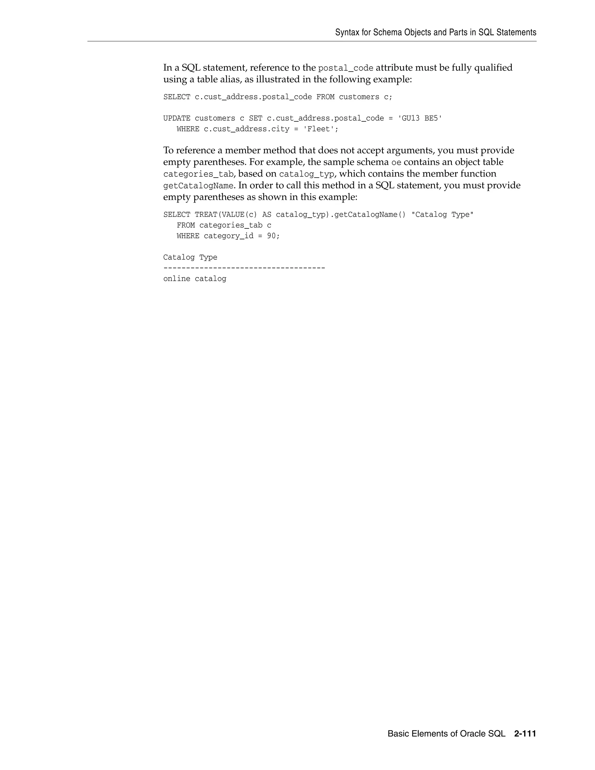 Syntax for Schema Objects and Parts in SQL Statements
Basic Elements of Oracle SQL 2-111
In a SQL statement, reference to the postal_code attribute must be fully qualified
using a table alias, as illustrated in the following example:
SELECT c.cust_address.postal_code FROM customers c;
UPDATE customers c SET c.cust_address.postal_code = 'GU13 BE5'
WHERE c.cust_address.city = 'Fleet';
To reference a member method that does not accept arguments, you must provide
empty parentheses. For example, the sample schema oe contains an object table
categories_tab, based on catalog_typ, which contains the member function
getCatalogName. In order to call this method in a SQL statement, you must provide
empty parentheses as shown in this example:
SELECT TREAT(VALUE(c) AS catalog_typ).getCatalogName() "Catalog Type"
FROM categories_tab c
WHERE category_id = 90;
Catalog Type
------------------------------------
online catalog
 