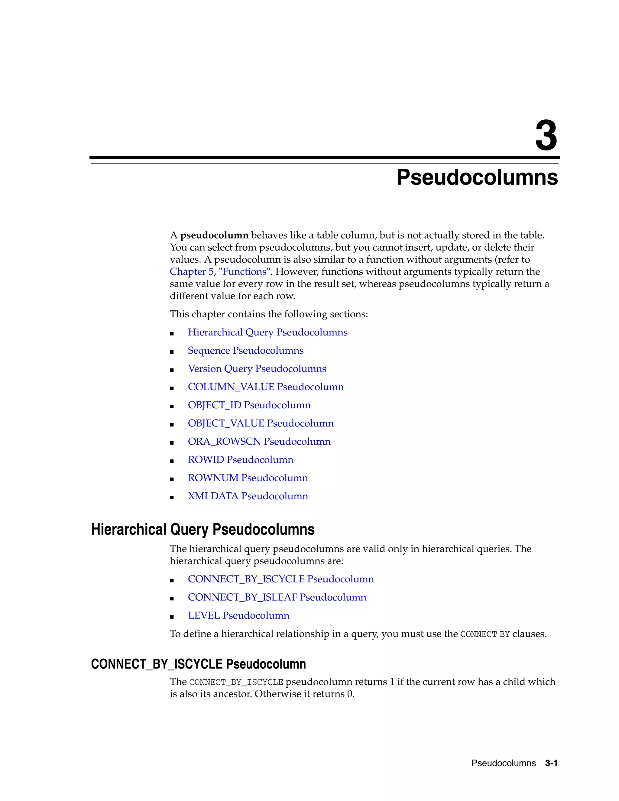 3
Pseudocolumns 3-1
3 Pseudocolumns
A pseudocolumn behaves like a table column, but is not actually stored in the table.
You can select from pseudocolumns, but you cannot insert, update, or delete their
values. A pseudocolumn is also similar to a function without arguments (refer to
Chapter 5, "Functions". However, functions without arguments typically return the
same value for every row in the result set, whereas pseudocolumns typically return a
different value for each row.
This chapter contains the following sections:
■ Hierarchical Query Pseudocolumns
■ Sequence Pseudocolumns
■ Version Query Pseudocolumns
■ COLUMN_VALUE Pseudocolumn
■ OBJECT_ID Pseudocolumn
■ OBJECT_VALUE Pseudocolumn
■ ORA_ROWSCN Pseudocolumn
■ ROWID Pseudocolumn
■ ROWNUM Pseudocolumn
■ XMLDATA Pseudocolumn
Hierarchical Query Pseudocolumns
The hierarchical query pseudocolumns are valid only in hierarchical queries. The
hierarchical query pseudocolumns are:
■ CONNECT_BY_ISCYCLE Pseudocolumn
■ CONNECT_BY_ISLEAF Pseudocolumn
■ LEVEL Pseudocolumn
To define a hierarchical relationship in a query, you must use the CONNECT BY clauses.
CONNECT_BY_ISCYCLE Pseudocolumn
The CONNECT_BY_ISCYCLE pseudocolumn returns 1 if the current row has a child which
is also its ancestor. Otherwise it returns 0.
 