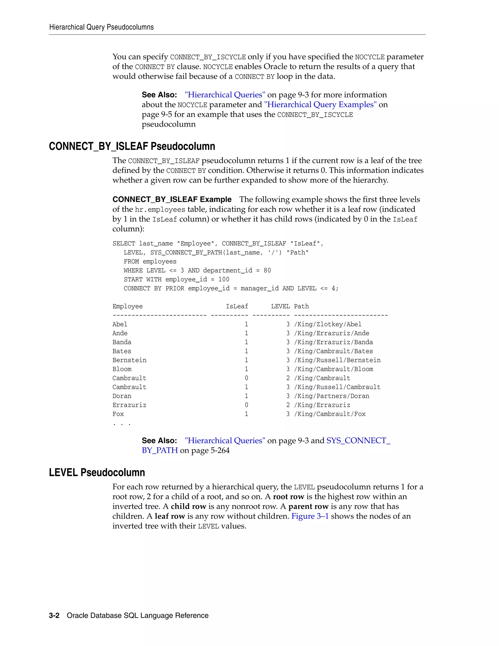 Hierarchical Query Pseudocolumns
3-2 Oracle Database SQL Language Reference
You can specify CONNECT_BY_ISCYCLE only if you have specified the NOCYCLE parameter
of the CONNECT BY clause. NOCYCLE enables Oracle to return the results of a query that
would otherwise fail because of a CONNECT BY loop in the data.
CONNECT_BY_ISLEAF Pseudocolumn
The CONNECT_BY_ISLEAF pseudocolumn returns 1 if the current row is a leaf of the tree
defined by the CONNECT BY condition. Otherwise it returns 0. This information indicates
whether a given row can be further expanded to show more of the hierarchy.
CONNECT_BY_ISLEAF Example The following example shows the first three levels
of the hr.employees table, indicating for each row whether it is a leaf row (indicated
by 1 in the IsLeaf column) or whether it has child rows (indicated by 0 in the IsLeaf
column):
SELECT last_name "Employee", CONNECT_BY_ISLEAF "IsLeaf",
LEVEL, SYS_CONNECT_BY_PATH(last_name, '/') "Path"
FROM employees
WHERE LEVEL <= 3 AND department_id = 80
START WITH employee_id = 100
CONNECT BY PRIOR employee_id = manager_id AND LEVEL <= 4;
Employee IsLeaf LEVEL Path
------------------------- ---------- ---------- -------------------------
Abel 1 3 /King/Zlotkey/Abel
Ande 1 3 /King/Errazuriz/Ande
Banda 1 3 /King/Errazuriz/Banda
Bates 1 3 /King/Cambrault/Bates
Bernstein 1 3 /King/Russell/Bernstein
Bloom 1 3 /King/Cambrault/Bloom
Cambrault 0 2 /King/Cambrault
Cambrault 1 3 /King/Russell/Cambrault
Doran 1 3 /King/Partners/Doran
Errazuriz 0 2 /King/Errazuriz
Fox 1 3 /King/Cambrault/Fox
. . .
LEVEL Pseudocolumn
For each row returned by a hierarchical query, the LEVEL pseudocolumn returns 1 for a
root row, 2 for a child of a root, and so on. A root row is the highest row within an
inverted tree. A child row is any nonroot row. A parent row is any row that has
children. A leaf row is any row without children. Figure 3–1 shows the nodes of an
inverted tree with their LEVEL values.
See Also: "Hierarchical Queries" on page 9-3 for more information
about the NOCYCLE parameter and "Hierarchical Query Examples" on
page 9-5 for an example that uses the CONNECT_BY_ISCYCLE
pseudocolumn
See Also: "Hierarchical Queries" on page 9-3 and SYS_CONNECT_
BY_PATH on page 5-264
 