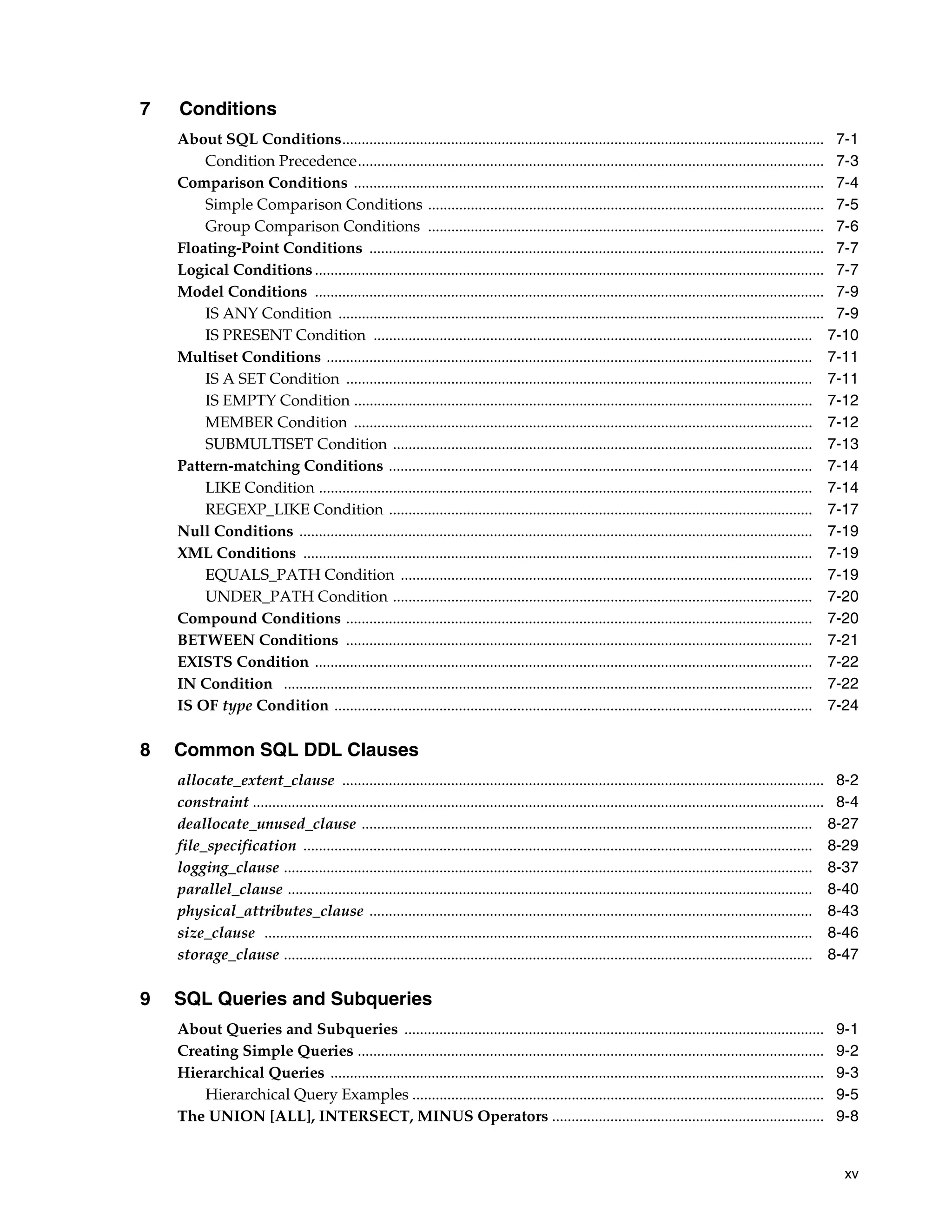xv
7 Conditions
About SQL Conditions............................................................................................................................ 7-1
Condition Precedence........................................................................................................................ 7-3
Comparison Conditions ......................................................................................................................... 7-4
Simple Comparison Conditions ...................................................................................................... 7-5
Group Comparison Conditions ...................................................................................................... 7-6
Floating-Point Conditions ..................................................................................................................... 7-7
Logical Conditions ................................................................................................................................... 7-7
Model Conditions ................................................................................................................................... 7-9
IS ANY Condition ............................................................................................................................. 7-9
IS PRESENT Condition ................................................................................................................. 7-10
Multiset Conditions ............................................................................................................................. 7-11
IS A SET Condition ........................................................................................................................ 7-11
IS EMPTY Condition ...................................................................................................................... 7-12
MEMBER Condition ...................................................................................................................... 7-12
SUBMULTISET Condition ............................................................................................................ 7-13
Pattern-matching Conditions ............................................................................................................. 7-14
LIKE Condition ............................................................................................................................... 7-14
REGEXP_LIKE Condition ............................................................................................................. 7-17
Null Conditions .................................................................................................................................... 7-19
XML Conditions ................................................................................................................................... 7-19
EQUALS_PATH Condition .......................................................................................................... 7-19
UNDER_PATH Condition ............................................................................................................ 7-20
Compound Conditions ........................................................................................................................ 7-20
BETWEEN Conditions ........................................................................................................................ 7-21
EXISTS Condition ................................................................................................................................ 7-22
IN Condition ........................................................................................................................................ 7-22
IS OF type Condition ........................................................................................................................... 7-24
8 Common SQL DDL Clauses
allocate_extent_clause ............................................................................................................................ 8-2
constraint ................................................................................................................................................... 8-4
deallocate_unused_clause .................................................................................................................... 8-27
file_specification ................................................................................................................................... 8-29
logging_clause ........................................................................................................................................ 8-37
parallel_clause ....................................................................................................................................... 8-40
physical_attributes_clause .................................................................................................................. 8-43
size_clause ............................................................................................................................................. 8-46
storage_clause ........................................................................................................................................ 8-47
9 SQL Queries and Subqueries
About Queries and Subqueries ............................................................................................................ 9-1
Creating Simple Queries ........................................................................................................................ 9-2
Hierarchical Queries ............................................................................................................................... 9-3
Hierarchical Query Examples .......................................................................................................... 9-5
The UNION [ALL], INTERSECT, MINUS Operators ...................................................................... 9-8
 