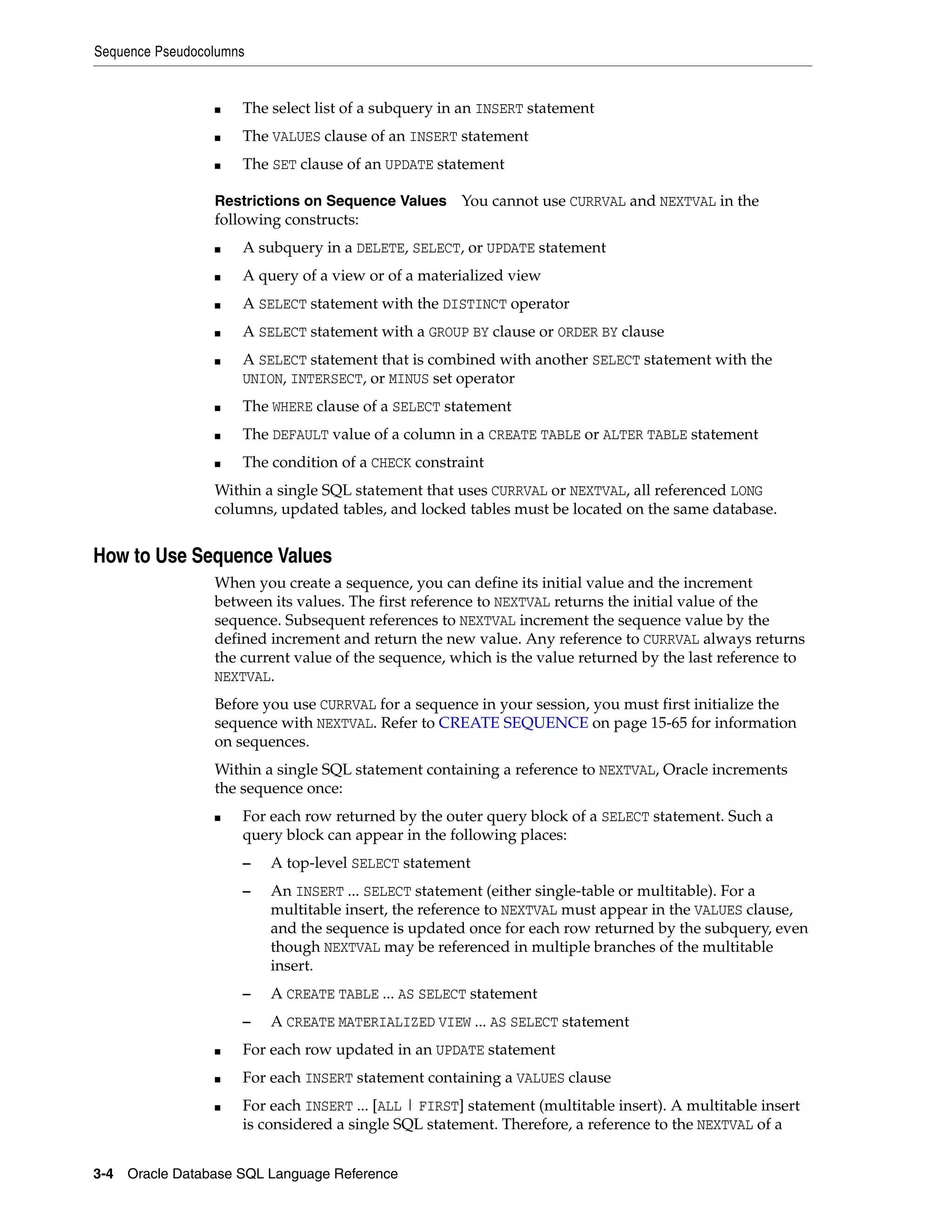 Sequence Pseudocolumns
3-4 Oracle Database SQL Language Reference
■ The select list of a subquery in an INSERT statement
■ The VALUES clause of an INSERT statement
■ The SET clause of an UPDATE statement
Restrictions on Sequence Values You cannot use CURRVAL and NEXTVAL in the
following constructs:
■ A subquery in a DELETE, SELECT, or UPDATE statement
■ A query of a view or of a materialized view
■ A SELECT statement with the DISTINCT operator
■ A SELECT statement with a GROUP BY clause or ORDER BY clause
■ A SELECT statement that is combined with another SELECT statement with the
UNION, INTERSECT, or MINUS set operator
■ The WHERE clause of a SELECT statement
■ The DEFAULT value of a column in a CREATE TABLE or ALTER TABLE statement
■ The condition of a CHECK constraint
Within a single SQL statement that uses CURRVAL or NEXTVAL, all referenced LONG
columns, updated tables, and locked tables must be located on the same database.
How to Use Sequence Values
When you create a sequence, you can define its initial value and the increment
between its values. The first reference to NEXTVAL returns the initial value of the
sequence. Subsequent references to NEXTVAL increment the sequence value by the
defined increment and return the new value. Any reference to CURRVAL always returns
the current value of the sequence, which is the value returned by the last reference to
NEXTVAL.
Before you use CURRVAL for a sequence in your session, you must first initialize the
sequence with NEXTVAL. Refer to CREATE SEQUENCE on page 15-65 for information
on sequences.
Within a single SQL statement containing a reference to NEXTVAL, Oracle increments
the sequence once:
■ For each row returned by the outer query block of a SELECT statement. Such a
query block can appear in the following places:
– A top-level SELECT statement
– An INSERT ... SELECT statement (either single-table or multitable). For a
multitable insert, the reference to NEXTVAL must appear in the VALUES clause,
and the sequence is updated once for each row returned by the subquery, even
though NEXTVAL may be referenced in multiple branches of the multitable
insert.
– A CREATE TABLE ... AS SELECT statement
– A CREATE MATERIALIZED VIEW ... AS SELECT statement
■ For each row updated in an UPDATE statement
■ For each INSERT statement containing a VALUES clause
■ For each INSERT ... [ALL | FIRST] statement (multitable insert). A multitable insert
is considered a single SQL statement. Therefore, a reference to the NEXTVAL of a
 
