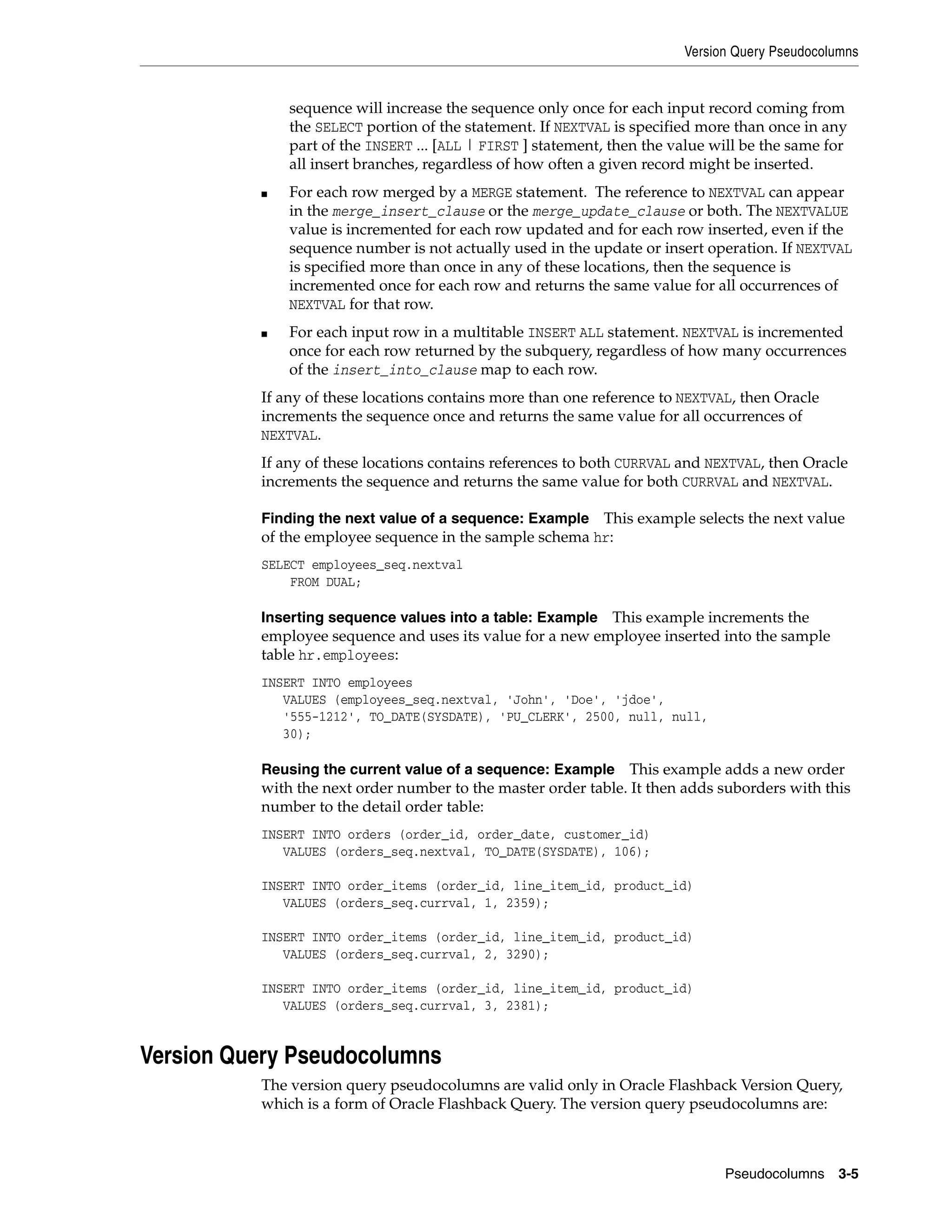 Version Query Pseudocolumns
Pseudocolumns 3-5
sequence will increase the sequence only once for each input record coming from
the SELECT portion of the statement. If NEXTVAL is specified more than once in any
part of the INSERT ... [ALL | FIRST ] statement, then the value will be the same for
all insert branches, regardless of how often a given record might be inserted.
■ For each row merged by a MERGE statement. The reference to NEXTVAL can appear
in the merge_insert_clause or the merge_update_clause or both. The NEXTVALUE
value is incremented for each row updated and for each row inserted, even if the
sequence number is not actually used in the update or insert operation. If NEXTVAL
is specified more than once in any of these locations, then the sequence is
incremented once for each row and returns the same value for all occurrences of
NEXTVAL for that row.
■ For each input row in a multitable INSERT ALL statement. NEXTVAL is incremented
once for each row returned by the subquery, regardless of how many occurrences
of the insert_into_clause map to each row.
If any of these locations contains more than one reference to NEXTVAL, then Oracle
increments the sequence once and returns the same value for all occurrences of
NEXTVAL.
If any of these locations contains references to both CURRVAL and NEXTVAL, then Oracle
increments the sequence and returns the same value for both CURRVAL and NEXTVAL.
Finding the next value of a sequence: Example This example selects the next value
of the employee sequence in the sample schema hr:
SELECT employees_seq.nextval
FROM DUAL;
Inserting sequence values into a table: Example This example increments the
employee sequence and uses its value for a new employee inserted into the sample
table hr.employees:
INSERT INTO employees
VALUES (employees_seq.nextval, 'John', 'Doe', 'jdoe',
'555-1212', TO_DATE(SYSDATE), 'PU_CLERK', 2500, null, null,
30);
Reusing the current value of a sequence: Example This example adds a new order
with the next order number to the master order table. It then adds suborders with this
number to the detail order table:
INSERT INTO orders (order_id, order_date, customer_id)
VALUES (orders_seq.nextval, TO_DATE(SYSDATE), 106);
INSERT INTO order_items (order_id, line_item_id, product_id)
VALUES (orders_seq.currval, 1, 2359);
INSERT INTO order_items (order_id, line_item_id, product_id)
VALUES (orders_seq.currval, 2, 3290);
INSERT INTO order_items (order_id, line_item_id, product_id)
VALUES (orders_seq.currval, 3, 2381);
Version Query Pseudocolumns
The version query pseudocolumns are valid only in Oracle Flashback Version Query,
which is a form of Oracle Flashback Query. The version query pseudocolumns are:
 