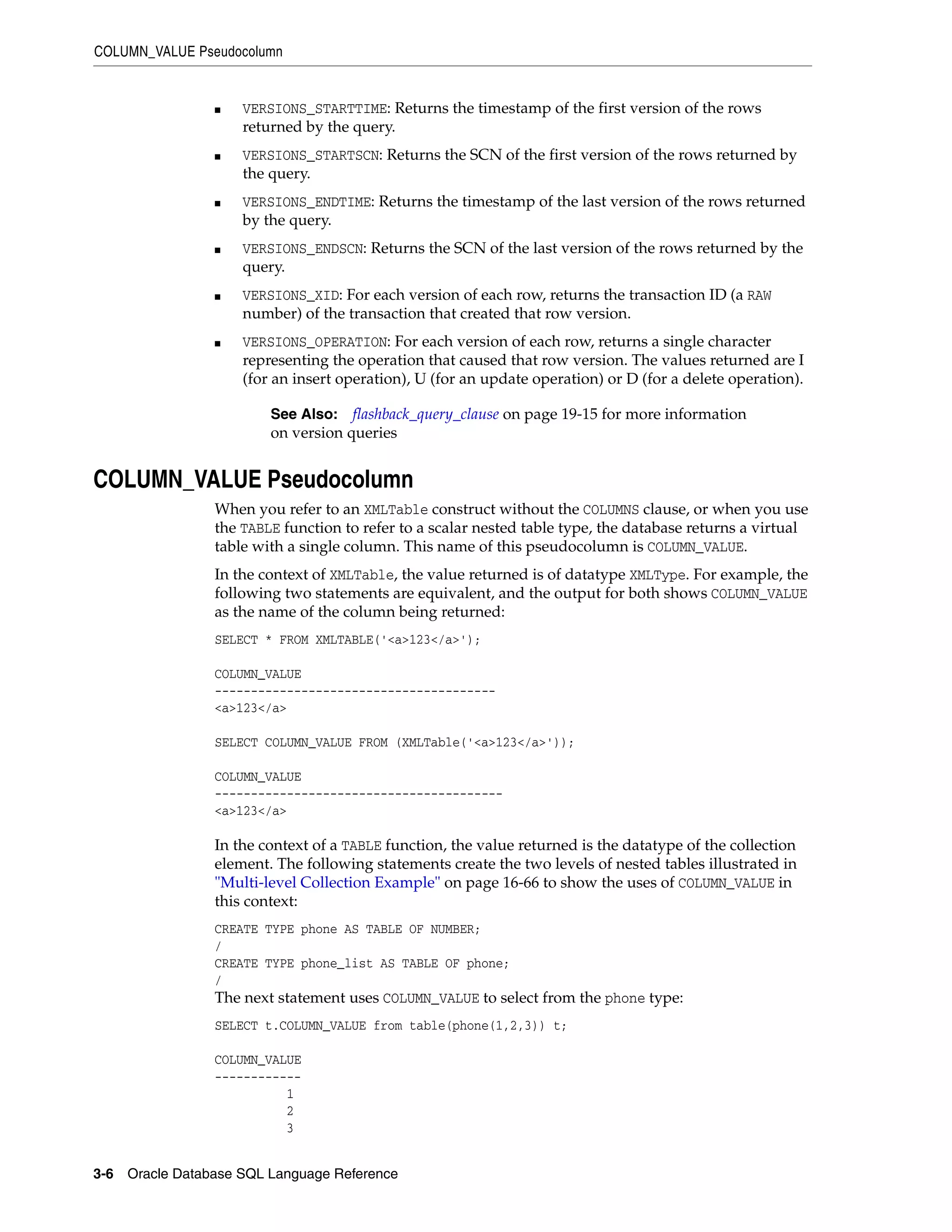 COLUMN_VALUE Pseudocolumn
3-6 Oracle Database SQL Language Reference
■ VERSIONS_STARTTIME: Returns the timestamp of the first version of the rows
returned by the query.
■ VERSIONS_STARTSCN: Returns the SCN of the first version of the rows returned by
the query.
■ VERSIONS_ENDTIME: Returns the timestamp of the last version of the rows returned
by the query.
■ VERSIONS_ENDSCN: Returns the SCN of the last version of the rows returned by the
query.
■ VERSIONS_XID: For each version of each row, returns the transaction ID (a RAW
number) of the transaction that created that row version.
■ VERSIONS_OPERATION: For each version of each row, returns a single character
representing the operation that caused that row version. The values returned are I
(for an insert operation), U (for an update operation) or D (for a delete operation).
COLUMN_VALUE Pseudocolumn
When you refer to an XMLTable construct without the COLUMNS clause, or when you use
the TABLE function to refer to a scalar nested table type, the database returns a virtual
table with a single column. This name of this pseudocolumn is COLUMN_VALUE.
In the context of XMLTable, the value returned is of datatype XMLType. For example, the
following two statements are equivalent, and the output for both shows COLUMN_VALUE
as the name of the column being returned:
SELECT * FROM XMLTABLE('<a>123</a>');
COLUMN_VALUE
---------------------------------------
<a>123</a>
SELECT COLUMN_VALUE FROM (XMLTable('<a>123</a>'));
COLUMN_VALUE
----------------------------------------
<a>123</a>
In the context of a TABLE function, the value returned is the datatype of the collection
element. The following statements create the two levels of nested tables illustrated in
"Multi-level Collection Example" on page 16-66 to show the uses of COLUMN_VALUE in
this context:
CREATE TYPE phone AS TABLE OF NUMBER;
/
CREATE TYPE phone_list AS TABLE OF phone;
/
The next statement uses COLUMN_VALUE to select from the phone type:
SELECT t.COLUMN_VALUE from table(phone(1,2,3)) t;
COLUMN_VALUE
------------
1
2
3
See Also: flashback_query_clause on page 19-15 for more information
on version queries
 