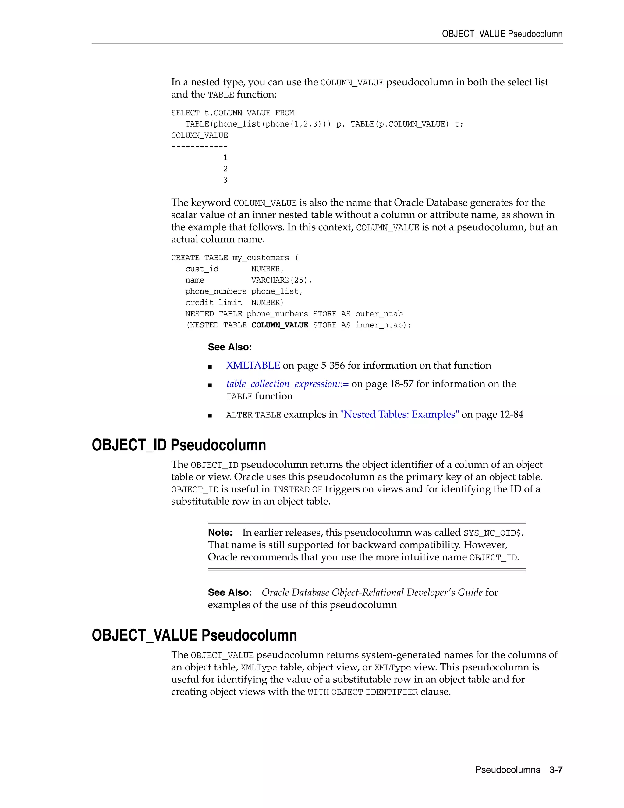 OBJECT_VALUE Pseudocolumn
Pseudocolumns 3-7
In a nested type, you can use the COLUMN_VALUE pseudocolumn in both the select list
and the TABLE function:
SELECT t.COLUMN_VALUE FROM
TABLE(phone_list(phone(1,2,3))) p, TABLE(p.COLUMN_VALUE) t;
COLUMN_VALUE
------------
1
2
3
The keyword COLUMN_VALUE is also the name that Oracle Database generates for the
scalar value of an inner nested table without a column or attribute name, as shown in
the example that follows. In this context, COLUMN_VALUE is not a pseudocolumn, but an
actual column name.
CREATE TABLE my_customers (
cust_id NUMBER,
name VARCHAR2(25),
phone_numbers phone_list,
credit_limit NUMBER)
NESTED TABLE phone_numbers STORE AS outer_ntab
(NESTED TABLE COLUMN_VALUE STORE AS inner_ntab);
OBJECT_ID Pseudocolumn
The OBJECT_ID pseudocolumn returns the object identifier of a column of an object
table or view. Oracle uses this pseudocolumn as the primary key of an object table.
OBJECT_ID is useful in INSTEAD OF triggers on views and for identifying the ID of a
substitutable row in an object table.
OBJECT_VALUE Pseudocolumn
The OBJECT_VALUE pseudocolumn returns system-generated names for the columns of
an object table, XMLType table, object view, or XMLType view. This pseudocolumn is
useful for identifying the value of a substitutable row in an object table and for
creating object views with the WITH OBJECT IDENTIFIER clause.
See Also:
■ XMLTABLE on page 5-356 for information on that function
■ table_collection_expression::= on page 18-57 for information on the
TABLE function
■ ALTER TABLE examples in "Nested Tables: Examples" on page 12-84
Note: In earlier releases, this pseudocolumn was called SYS_NC_OID$.
That name is still supported for backward compatibility. However,
Oracle recommends that you use the more intuitive name OBJECT_ID.
See Also: Oracle Database Object-Relational Developer's Guide for
examples of the use of this pseudocolumn
 