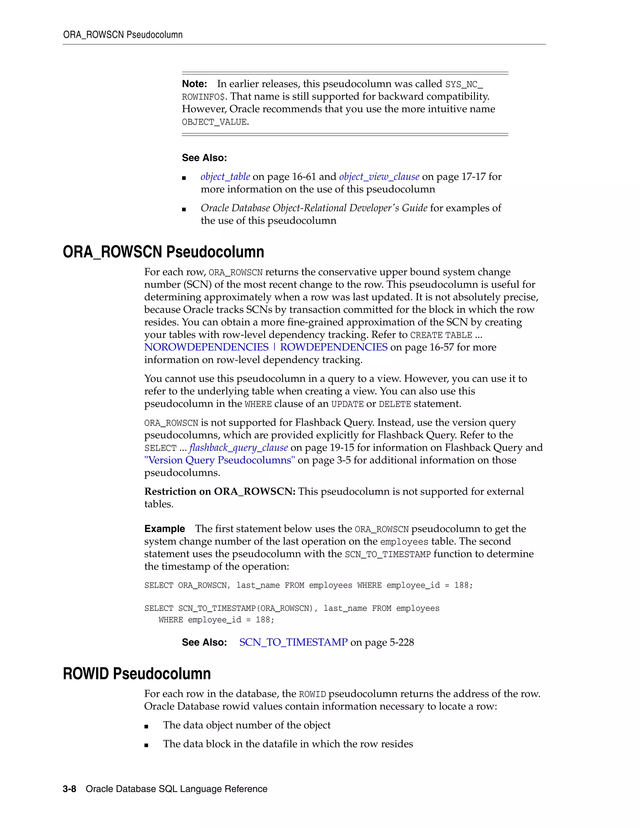 ORA_ROWSCN Pseudocolumn
3-8 Oracle Database SQL Language Reference
ORA_ROWSCN Pseudocolumn
For each row, ORA_ROWSCN returns the conservative upper bound system change
number (SCN) of the most recent change to the row. This pseudocolumn is useful for
determining approximately when a row was last updated. It is not absolutely precise,
because Oracle tracks SCNs by transaction committed for the block in which the row
resides. You can obtain a more fine-grained approximation of the SCN by creating
your tables with row-level dependency tracking. Refer to CREATE TABLE ...
NOROWDEPENDENCIES | ROWDEPENDENCIES on page 16-57 for more
information on row-level dependency tracking.
You cannot use this pseudocolumn in a query to a view. However, you can use it to
refer to the underlying table when creating a view. You can also use this
pseudocolumn in the WHERE clause of an UPDATE or DELETE statement.
ORA_ROWSCN is not supported for Flashback Query. Instead, use the version query
pseudocolumns, which are provided explicitly for Flashback Query. Refer to the
SELECT ... flashback_query_clause on page 19-15 for information on Flashback Query and
"Version Query Pseudocolumns" on page 3-5 for additional information on those
pseudocolumns.
Restriction on ORA_ROWSCN: This pseudocolumn is not supported for external
tables.
Example The first statement below uses the ORA_ROWSCN pseudocolumn to get the
system change number of the last operation on the employees table. The second
statement uses the pseudocolumn with the SCN_TO_TIMESTAMP function to determine
the timestamp of the operation:
SELECT ORA_ROWSCN, last_name FROM employees WHERE employee_id = 188;
SELECT SCN_TO_TIMESTAMP(ORA_ROWSCN), last_name FROM employees
WHERE employee_id = 188;
ROWID Pseudocolumn
For each row in the database, the ROWID pseudocolumn returns the address of the row.
Oracle Database rowid values contain information necessary to locate a row:
■ The data object number of the object
■ The data block in the datafile in which the row resides
Note: In earlier releases, this pseudocolumn was called SYS_NC_
ROWINFO$. That name is still supported for backward compatibility.
However, Oracle recommends that you use the more intuitive name
OBJECT_VALUE.
See Also:
■ object_table on page 16-61 and object_view_clause on page 17-17 for
more information on the use of this pseudocolumn
■ Oracle Database Object-Relational Developer's Guide for examples of
the use of this pseudocolumn
See Also: SCN_TO_TIMESTAMP on page 5-228
 