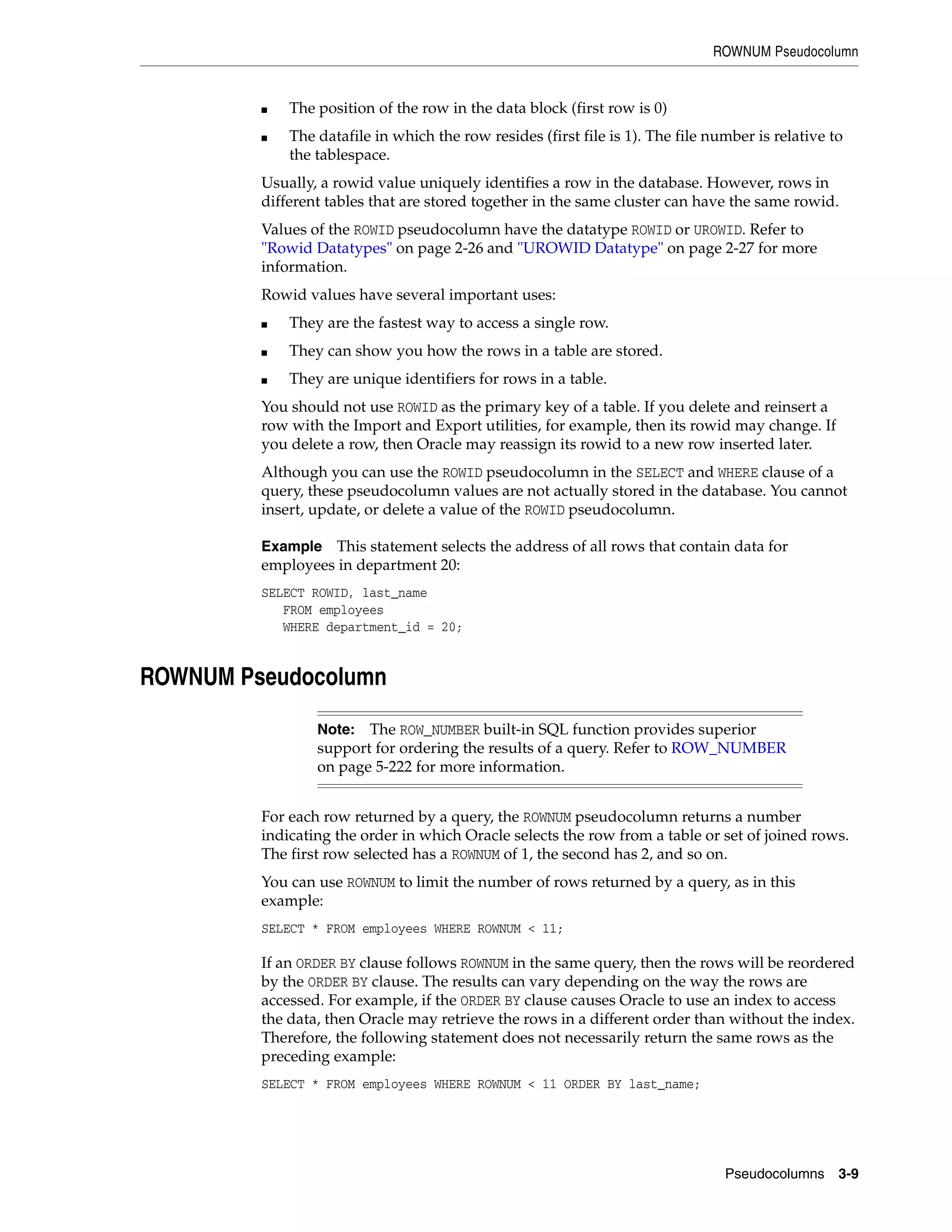 ROWNUM Pseudocolumn
Pseudocolumns 3-9
■ The position of the row in the data block (first row is 0)
■ The datafile in which the row resides (first file is 1). The file number is relative to
the tablespace.
Usually, a rowid value uniquely identifies a row in the database. However, rows in
different tables that are stored together in the same cluster can have the same rowid.
Values of the ROWID pseudocolumn have the datatype ROWID or UROWID. Refer to
"Rowid Datatypes" on page 2-26 and "UROWID Datatype" on page 2-27 for more
information.
Rowid values have several important uses:
■ They are the fastest way to access a single row.
■ They can show you how the rows in a table are stored.
■ They are unique identifiers for rows in a table.
You should not use ROWID as the primary key of a table. If you delete and reinsert a
row with the Import and Export utilities, for example, then its rowid may change. If
you delete a row, then Oracle may reassign its rowid to a new row inserted later.
Although you can use the ROWID pseudocolumn in the SELECT and WHERE clause of a
query, these pseudocolumn values are not actually stored in the database. You cannot
insert, update, or delete a value of the ROWID pseudocolumn.
Example This statement selects the address of all rows that contain data for
employees in department 20:
SELECT ROWID, last_name
FROM employees
WHERE department_id = 20;
ROWNUM Pseudocolumn
For each row returned by a query, the ROWNUM pseudocolumn returns a number
indicating the order in which Oracle selects the row from a table or set of joined rows.
The first row selected has a ROWNUM of 1, the second has 2, and so on.
You can use ROWNUM to limit the number of rows returned by a query, as in this
example:
SELECT * FROM employees WHERE ROWNUM < 11;
If an ORDER BY clause follows ROWNUM in the same query, then the rows will be reordered
by the ORDER BY clause. The results can vary depending on the way the rows are
accessed. For example, if the ORDER BY clause causes Oracle to use an index to access
the data, then Oracle may retrieve the rows in a different order than without the index.
Therefore, the following statement does not necessarily return the same rows as the
preceding example:
SELECT * FROM employees WHERE ROWNUM < 11 ORDER BY last_name;
Note: The ROW_NUMBER built-in SQL function provides superior
support for ordering the results of a query. Refer to ROW_NUMBER
on page 5-222 for more information.
 