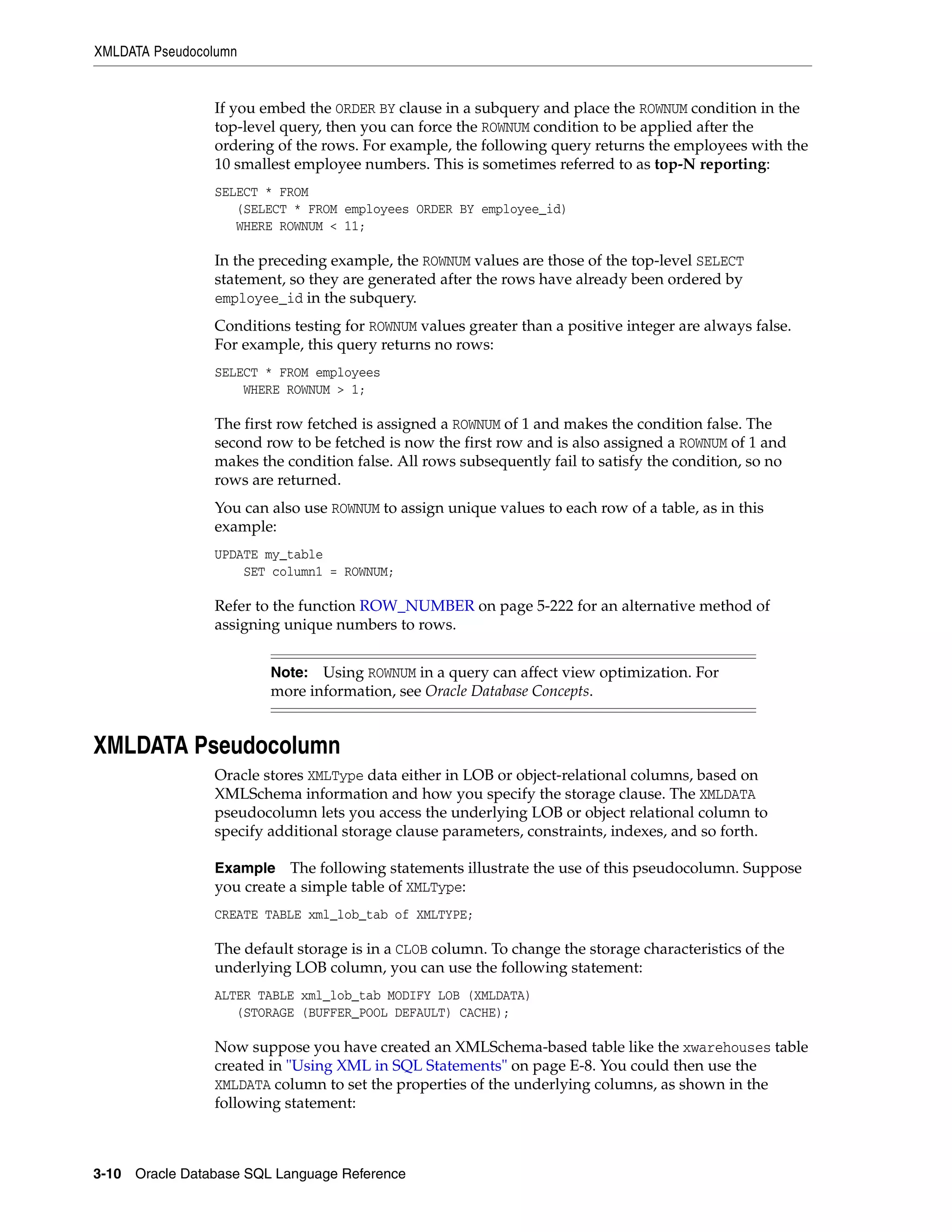 XMLDATA Pseudocolumn
3-10 Oracle Database SQL Language Reference
If you embed the ORDER BY clause in a subquery and place the ROWNUM condition in the
top-level query, then you can force the ROWNUM condition to be applied after the
ordering of the rows. For example, the following query returns the employees with the
10 smallest employee numbers. This is sometimes referred to as top-N reporting:
SELECT * FROM
(SELECT * FROM employees ORDER BY employee_id)
WHERE ROWNUM < 11;
In the preceding example, the ROWNUM values are those of the top-level SELECT
statement, so they are generated after the rows have already been ordered by
employee_id in the subquery.
Conditions testing for ROWNUM values greater than a positive integer are always false.
For example, this query returns no rows:
SELECT * FROM employees
WHERE ROWNUM > 1;
The first row fetched is assigned a ROWNUM of 1 and makes the condition false. The
second row to be fetched is now the first row and is also assigned a ROWNUM of 1 and
makes the condition false. All rows subsequently fail to satisfy the condition, so no
rows are returned.
You can also use ROWNUM to assign unique values to each row of a table, as in this
example:
UPDATE my_table
SET column1 = ROWNUM;
Refer to the function ROW_NUMBER on page 5-222 for an alternative method of
assigning unique numbers to rows.
XMLDATA Pseudocolumn
Oracle stores XMLType data either in LOB or object-relational columns, based on
XMLSchema information and how you specify the storage clause. The XMLDATA
pseudocolumn lets you access the underlying LOB or object relational column to
specify additional storage clause parameters, constraints, indexes, and so forth.
Example The following statements illustrate the use of this pseudocolumn. Suppose
you create a simple table of XMLType:
CREATE TABLE xml_lob_tab of XMLTYPE;
The default storage is in a CLOB column. To change the storage characteristics of the
underlying LOB column, you can use the following statement:
ALTER TABLE xml_lob_tab MODIFY LOB (XMLDATA)
(STORAGE (BUFFER_POOL DEFAULT) CACHE);
Now suppose you have created an XMLSchema-based table like the xwarehouses table
created in "Using XML in SQL Statements" on page E-8. You could then use the
XMLDATA column to set the properties of the underlying columns, as shown in the
following statement:
Note: Using ROWNUM in a query can affect view optimization. For
more information, see Oracle Database Concepts.
 