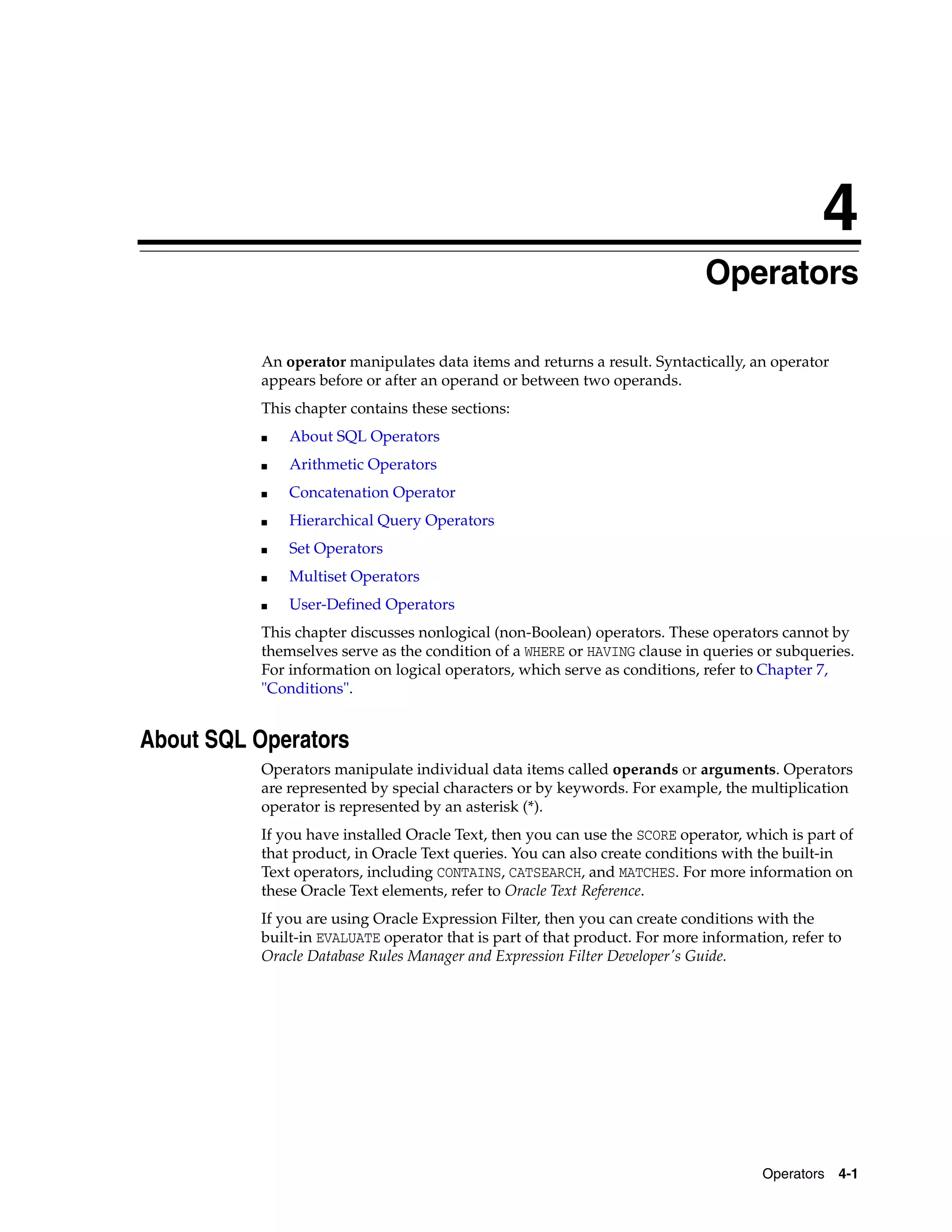 4
Operators 4-1
4 Operators
An operator manipulates data items and returns a result. Syntactically, an operator
appears before or after an operand or between two operands.
This chapter contains these sections:
■ About SQL Operators
■ Arithmetic Operators
■ Concatenation Operator
■ Hierarchical Query Operators
■ Set Operators
■ Multiset Operators
■ User-Defined Operators
This chapter discusses nonlogical (non-Boolean) operators. These operators cannot by
themselves serve as the condition of a WHERE or HAVING clause in queries or subqueries.
For information on logical operators, which serve as conditions, refer to Chapter 7,
"Conditions".
About SQL Operators
Operators manipulate individual data items called operands or arguments. Operators
are represented by special characters or by keywords. For example, the multiplication
operator is represented by an asterisk (*).
If you have installed Oracle Text, then you can use the SCORE operator, which is part of
that product, in Oracle Text queries. You can also create conditions with the built-in
Text operators, including CONTAINS, CATSEARCH, and MATCHES. For more information on
these Oracle Text elements, refer to Oracle Text Reference.
If you are using Oracle Expression Filter, then you can create conditions with the
built-in EVALUATE operator that is part of that product. For more information, refer to
Oracle Database Rules Manager and Expression Filter Developer's Guide.
 