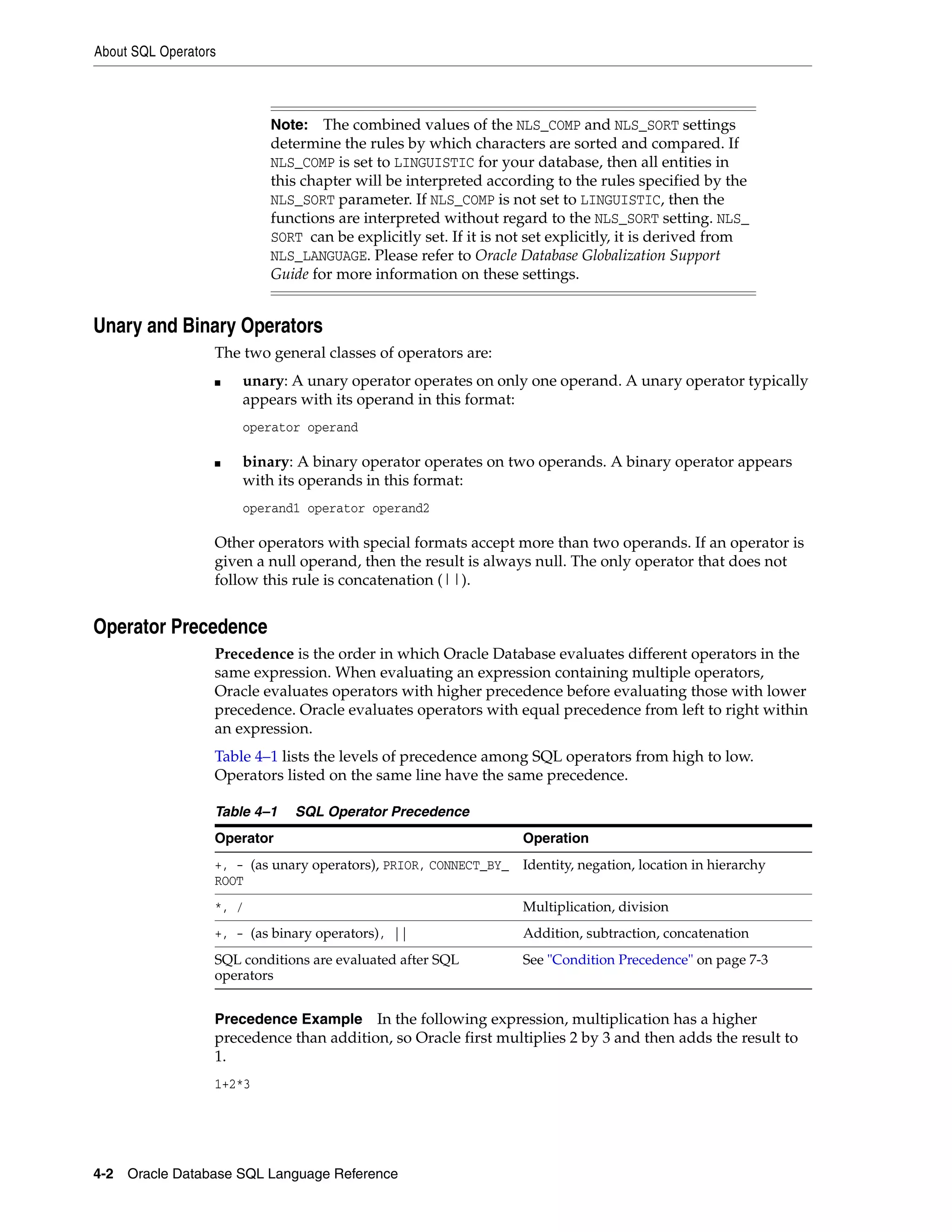 About SQL Operators
4-2 Oracle Database SQL Language Reference
Unary and Binary Operators
The two general classes of operators are:
■ unary: A unary operator operates on only one operand. A unary operator typically
appears with its operand in this format:
operator operand
■ binary: A binary operator operates on two operands. A binary operator appears
with its operands in this format:
operand1 operator operand2
Other operators with special formats accept more than two operands. If an operator is
given a null operand, then the result is always null. The only operator that does not
follow this rule is concatenation (||).
Operator Precedence
Precedence is the order in which Oracle Database evaluates different operators in the
same expression. When evaluating an expression containing multiple operators,
Oracle evaluates operators with higher precedence before evaluating those with lower
precedence. Oracle evaluates operators with equal precedence from left to right within
an expression.
Table 4–1 lists the levels of precedence among SQL operators from high to low.
Operators listed on the same line have the same precedence.
Precedence Example In the following expression, multiplication has a higher
precedence than addition, so Oracle first multiplies 2 by 3 and then adds the result to
1.
1+2*3
Note: The combined values of the NLS_COMP and NLS_SORT settings
determine the rules by which characters are sorted and compared. If
NLS_COMP is set to LINGUISTIC for your database, then all entities in
this chapter will be interpreted according to the rules specified by the
NLS_SORT parameter. If NLS_COMP is not set to LINGUISTIC, then the
functions are interpreted without regard to the NLS_SORT setting. NLS_
SORT can be explicitly set. If it is not set explicitly, it is derived from
NLS_LANGUAGE. Please refer to Oracle Database Globalization Support
Guide for more information on these settings.
Table 4–1 SQL Operator Precedence
Operator Operation
+, - (as unary operators), PRIOR, CONNECT_BY_
ROOT
Identity, negation, location in hierarchy
*, / Multiplication, division
+, - (as binary operators), || Addition, subtraction, concatenation
SQL conditions are evaluated after SQL
operators
See "Condition Precedence" on page 7-3
 
