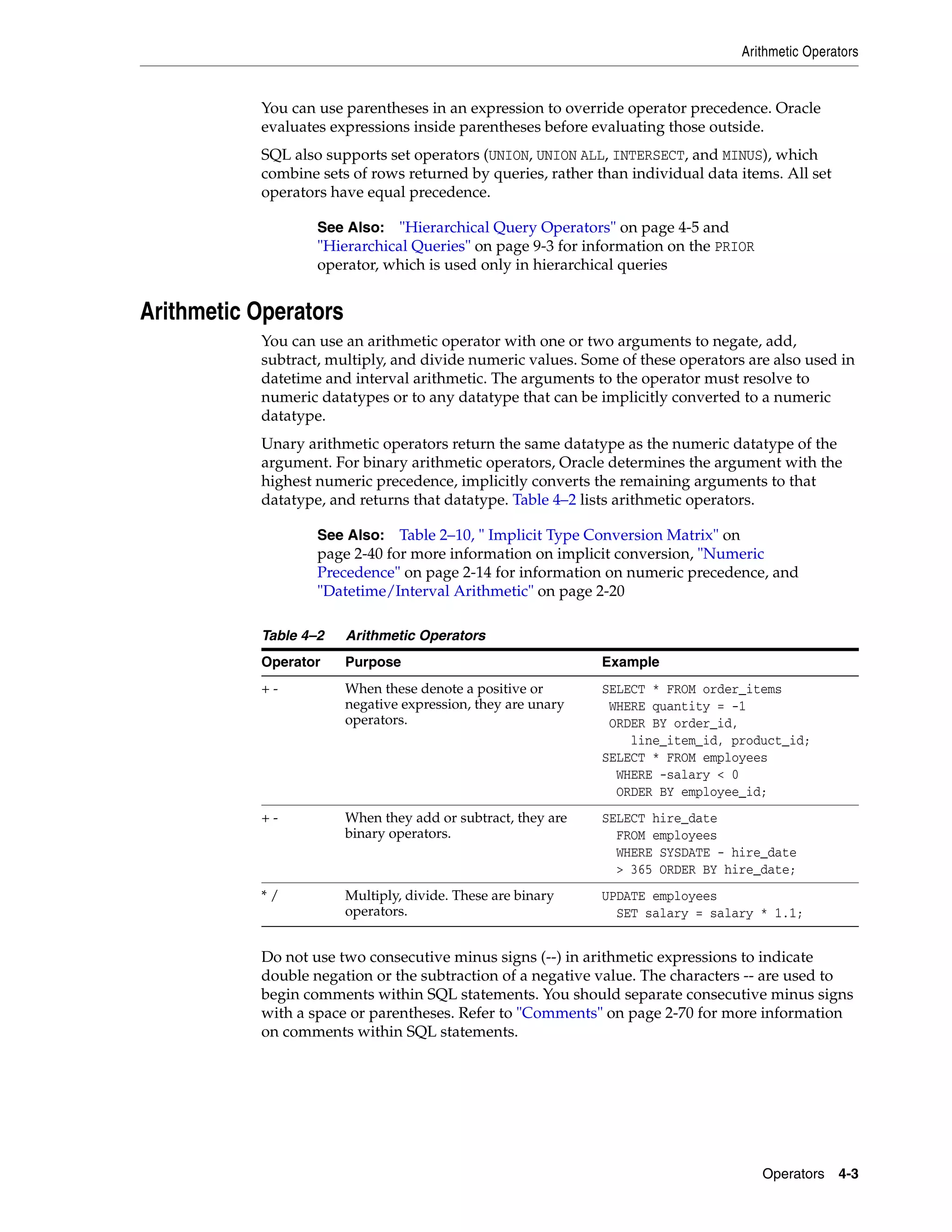 Arithmetic Operators
Operators 4-3
You can use parentheses in an expression to override operator precedence. Oracle
evaluates expressions inside parentheses before evaluating those outside.
SQL also supports set operators (UNION, UNION ALL, INTERSECT, and MINUS), which
combine sets of rows returned by queries, rather than individual data items. All set
operators have equal precedence.
Arithmetic Operators
You can use an arithmetic operator with one or two arguments to negate, add,
subtract, multiply, and divide numeric values. Some of these operators are also used in
datetime and interval arithmetic. The arguments to the operator must resolve to
numeric datatypes or to any datatype that can be implicitly converted to a numeric
datatype.
Unary arithmetic operators return the same datatype as the numeric datatype of the
argument. For binary arithmetic operators, Oracle determines the argument with the
highest numeric precedence, implicitly converts the remaining arguments to that
datatype, and returns that datatype. Table 4–2 lists arithmetic operators.
Do not use two consecutive minus signs (--) in arithmetic expressions to indicate
double negation or the subtraction of a negative value. The characters -- are used to
begin comments within SQL statements. You should separate consecutive minus signs
with a space or parentheses. Refer to "Comments" on page 2-70 for more information
on comments within SQL statements.
See Also: "Hierarchical Query Operators" on page 4-5 and
"Hierarchical Queries" on page 9-3 for information on the PRIOR
operator, which is used only in hierarchical queries
See Also: Table 2–10, " Implicit Type Conversion Matrix" on
page 2-40 for more information on implicit conversion, "Numeric
Precedence" on page 2-14 for information on numeric precedence, and
"Datetime/Interval Arithmetic" on page 2-20
Table 4–2 Arithmetic Operators
Operator Purpose Example
+ - When these denote a positive or
negative expression, they are unary
operators.
SELECT * FROM order_items
WHERE quantity = -1
ORDER BY order_id,
line_item_id, product_id;
SELECT * FROM employees
WHERE -salary < 0
ORDER BY employee_id;
+ - When they add or subtract, they are
binary operators.
SELECT hire_date
FROM employees
WHERE SYSDATE - hire_date
> 365 ORDER BY hire_date;
* / Multiply, divide. These are binary
operators.
UPDATE employees
SET salary = salary * 1.1;
 