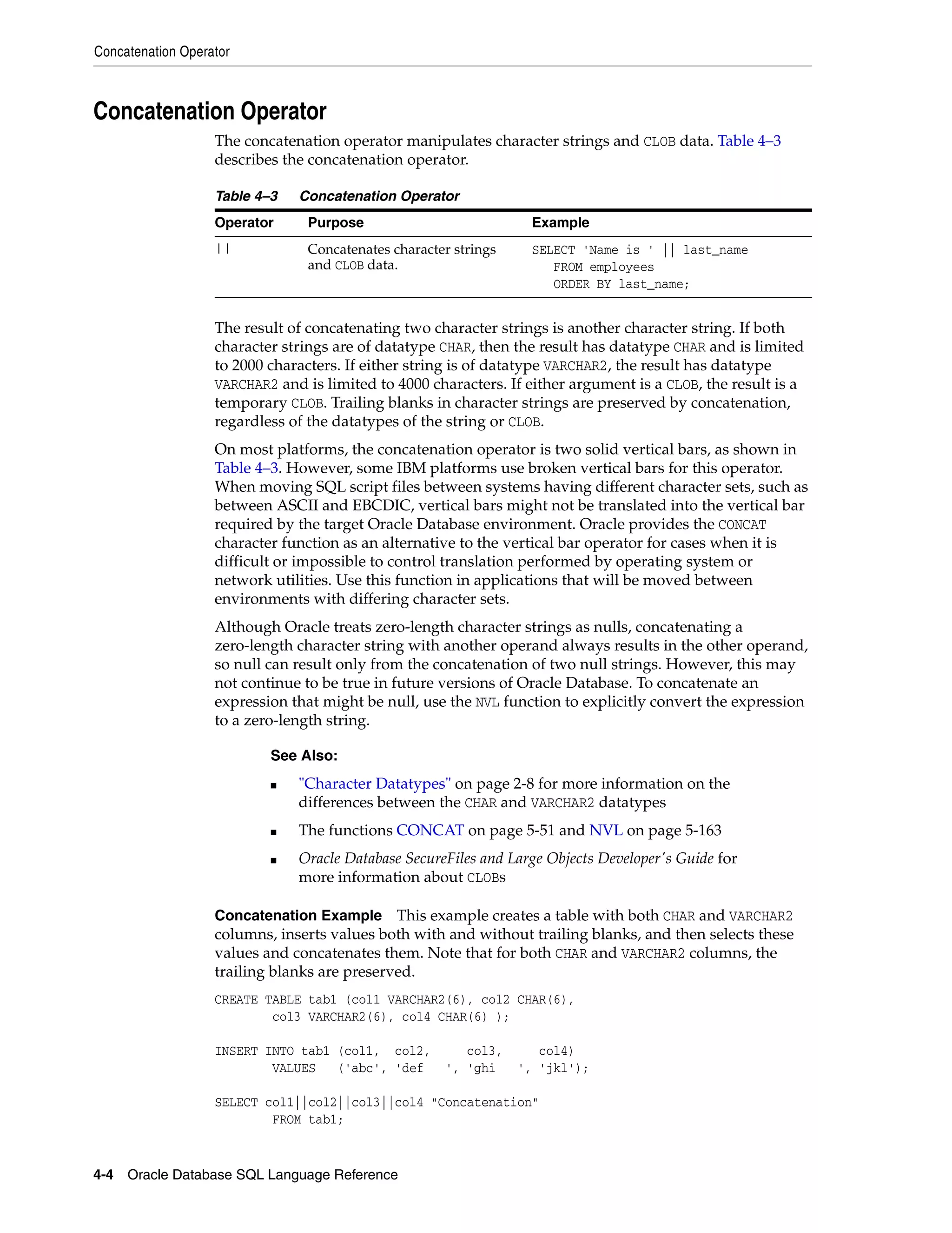 Concatenation Operator
4-4 Oracle Database SQL Language Reference
Concatenation Operator
The concatenation operator manipulates character strings and CLOB data. Table 4–3
describes the concatenation operator.
The result of concatenating two character strings is another character string. If both
character strings are of datatype CHAR, then the result has datatype CHAR and is limited
to 2000 characters. If either string is of datatype VARCHAR2, the result has datatype
VARCHAR2 and is limited to 4000 characters. If either argument is a CLOB, the result is a
temporary CLOB. Trailing blanks in character strings are preserved by concatenation,
regardless of the datatypes of the string or CLOB.
On most platforms, the concatenation operator is two solid vertical bars, as shown in
Table 4–3. However, some IBM platforms use broken vertical bars for this operator.
When moving SQL script files between systems having different character sets, such as
between ASCII and EBCDIC, vertical bars might not be translated into the vertical bar
required by the target Oracle Database environment. Oracle provides the CONCAT
character function as an alternative to the vertical bar operator for cases when it is
difficult or impossible to control translation performed by operating system or
network utilities. Use this function in applications that will be moved between
environments with differing character sets.
Although Oracle treats zero-length character strings as nulls, concatenating a
zero-length character string with another operand always results in the other operand,
so null can result only from the concatenation of two null strings. However, this may
not continue to be true in future versions of Oracle Database. To concatenate an
expression that might be null, use the NVL function to explicitly convert the expression
to a zero-length string.
Concatenation Example This example creates a table with both CHAR and VARCHAR2
columns, inserts values both with and without trailing blanks, and then selects these
values and concatenates them. Note that for both CHAR and VARCHAR2 columns, the
trailing blanks are preserved.
CREATE TABLE tab1 (col1 VARCHAR2(6), col2 CHAR(6),
col3 VARCHAR2(6), col4 CHAR(6) );
INSERT INTO tab1 (col1, col2, col3, col4)
VALUES ('abc', 'def ', 'ghi ', 'jkl');
SELECT col1||col2||col3||col4 "Concatenation"
FROM tab1;
Table 4–3 Concatenation Operator
Operator Purpose Example
|| Concatenates character strings
and CLOB data.
SELECT 'Name is ' || last_name
FROM employees
ORDER BY last_name;
See Also:
■ "Character Datatypes" on page 2-8 for more information on the
differences between the CHAR and VARCHAR2 datatypes
■ The functions CONCAT on page 5-51 and NVL on page 5-163
■ Oracle Database SecureFiles and Large Objects Developer's Guide for
more information about CLOBs
 
