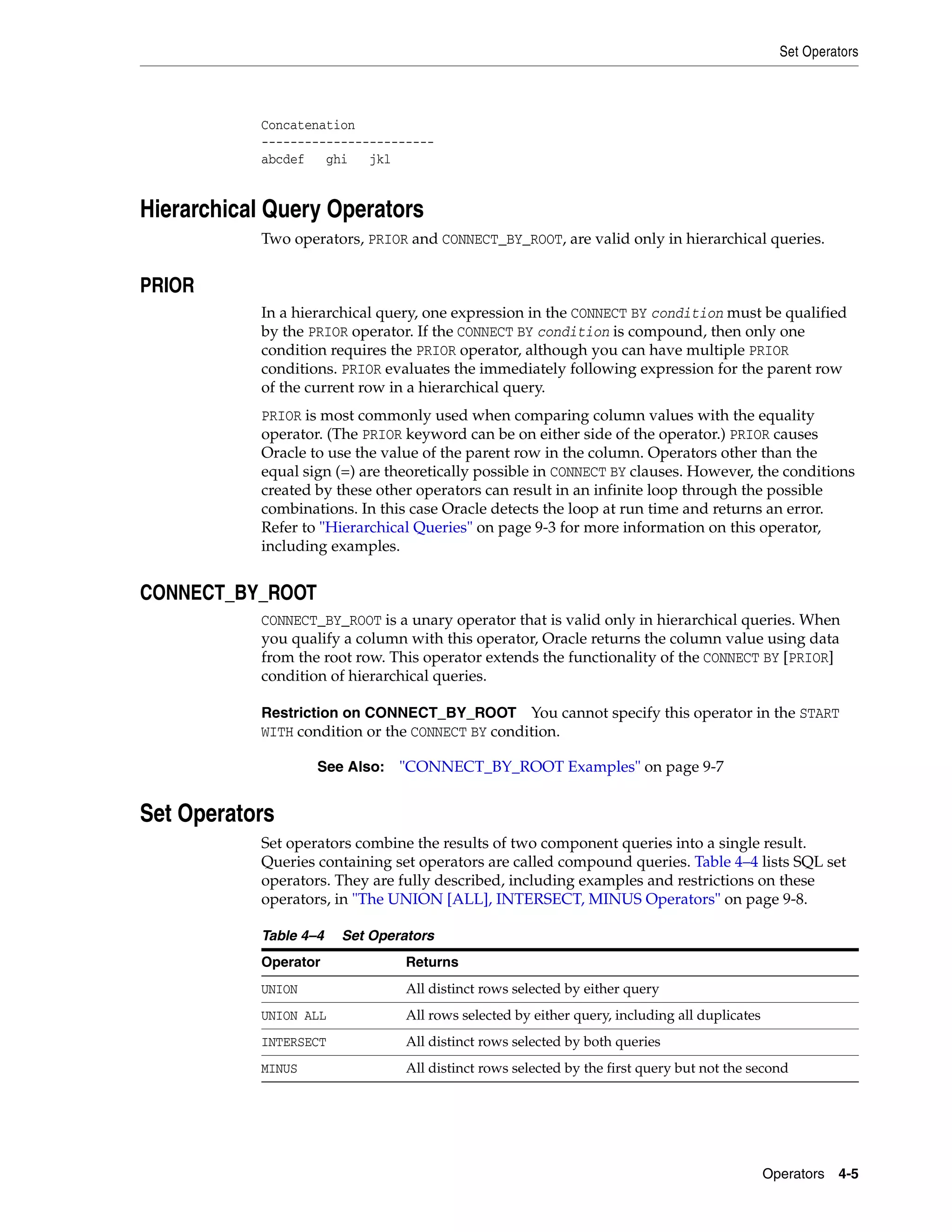 Set Operators
Operators 4-5
Concatenation
------------------------
abcdef ghi jkl
Hierarchical Query Operators
Two operators, PRIOR and CONNECT_BY_ROOT, are valid only in hierarchical queries.
PRIOR
In a hierarchical query, one expression in the CONNECT BY condition must be qualified
by the PRIOR operator. If the CONNECT BY condition is compound, then only one
condition requires the PRIOR operator, although you can have multiple PRIOR
conditions. PRIOR evaluates the immediately following expression for the parent row
of the current row in a hierarchical query.
PRIOR is most commonly used when comparing column values with the equality
operator. (The PRIOR keyword can be on either side of the operator.) PRIOR causes
Oracle to use the value of the parent row in the column. Operators other than the
equal sign (=) are theoretically possible in CONNECT BY clauses. However, the conditions
created by these other operators can result in an infinite loop through the possible
combinations. In this case Oracle detects the loop at run time and returns an error.
Refer to "Hierarchical Queries" on page 9-3 for more information on this operator,
including examples.
CONNECT_BY_ROOT
CONNECT_BY_ROOT is a unary operator that is valid only in hierarchical queries. When
you qualify a column with this operator, Oracle returns the column value using data
from the root row. This operator extends the functionality of the CONNECT BY [PRIOR]
condition of hierarchical queries.
Restriction on CONNECT_BY_ROOT You cannot specify this operator in the START
WITH condition or the CONNECT BY condition.
Set Operators
Set operators combine the results of two component queries into a single result.
Queries containing set operators are called compound queries. Table 4–4 lists SQL set
operators. They are fully described, including examples and restrictions on these
operators, in "The UNION [ALL], INTERSECT, MINUS Operators" on page 9-8.
See Also: "CONNECT_BY_ROOT Examples" on page 9-7
Table 4–4 Set Operators
Operator Returns
UNION All distinct rows selected by either query
UNION ALL All rows selected by either query, including all duplicates
INTERSECT All distinct rows selected by both queries
MINUS All distinct rows selected by the first query but not the second
 