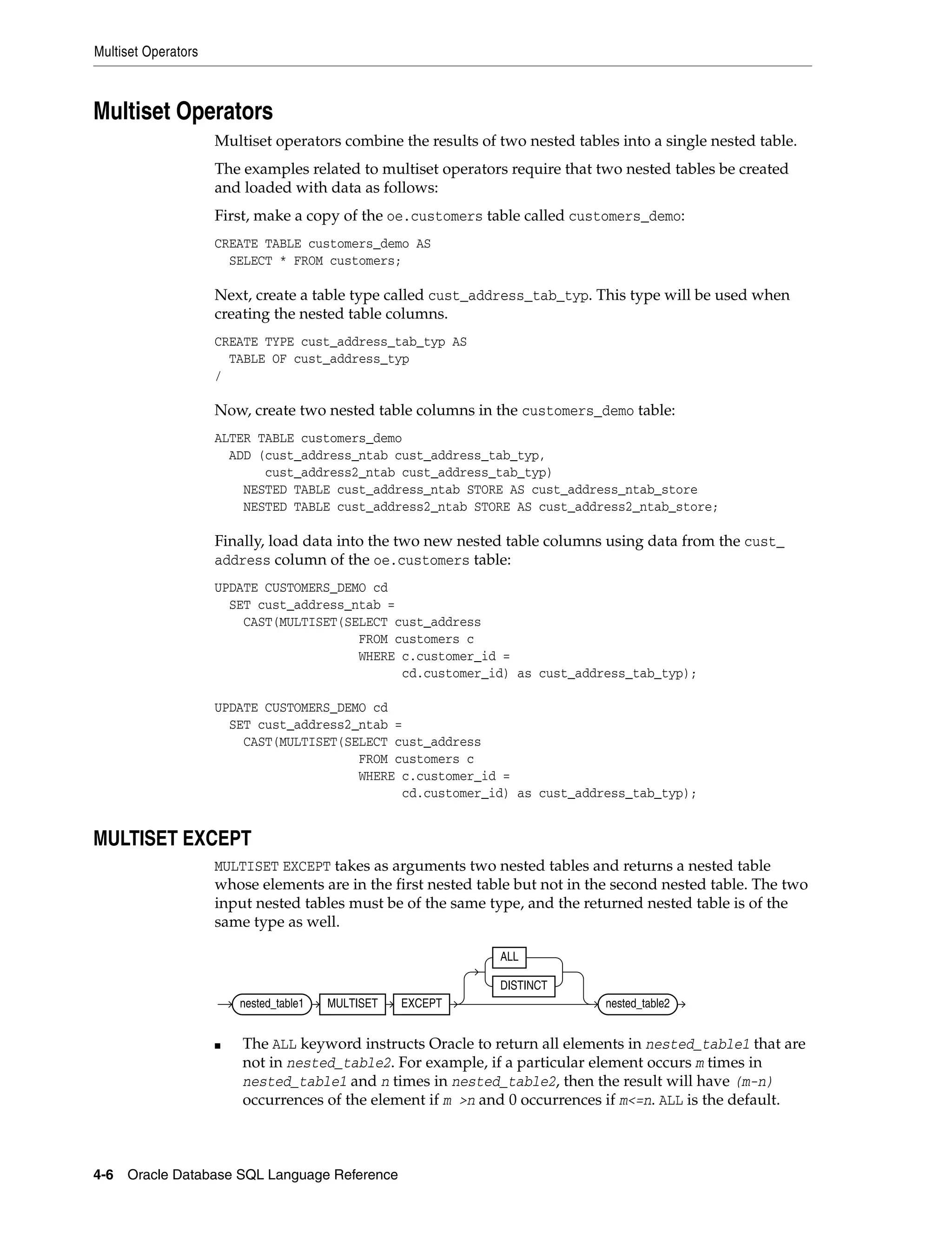 Multiset Operators
4-6 Oracle Database SQL Language Reference
Multiset Operators
Multiset operators combine the results of two nested tables into a single nested table.
The examples related to multiset operators require that two nested tables be created
and loaded with data as follows:
First, make a copy of the oe.customers table called customers_demo:
CREATE TABLE customers_demo AS
SELECT * FROM customers;
Next, create a table type called cust_address_tab_typ. This type will be used when
creating the nested table columns.
CREATE TYPE cust_address_tab_typ AS
TABLE OF cust_address_typ
/
Now, create two nested table columns in the customers_demo table:
ALTER TABLE customers_demo
ADD (cust_address_ntab cust_address_tab_typ,
cust_address2_ntab cust_address_tab_typ)
NESTED TABLE cust_address_ntab STORE AS cust_address_ntab_store
NESTED TABLE cust_address2_ntab STORE AS cust_address2_ntab_store;
Finally, load data into the two new nested table columns using data from the cust_
address column of the oe.customers table:
UPDATE CUSTOMERS_DEMO cd
SET cust_address_ntab =
CAST(MULTISET(SELECT cust_address
FROM customers c
WHERE c.customer_id =
cd.customer_id) as cust_address_tab_typ);
UPDATE CUSTOMERS_DEMO cd
SET cust_address2_ntab =
CAST(MULTISET(SELECT cust_address
FROM customers c
WHERE c.customer_id =
cd.customer_id) as cust_address_tab_typ);
MULTISET EXCEPT
MULTISET EXCEPT takes as arguments two nested tables and returns a nested table
whose elements are in the first nested table but not in the second nested table. The two
input nested tables must be of the same type, and the returned nested table is of the
same type as well.
■ The ALL keyword instructs Oracle to return all elements in nested_table1 that are
not in nested_table2. For example, if a particular element occurs m times in
nested_table1 and n times in nested_table2, then the result will have (m-n)
occurrences of the element if m >n and 0 occurrences if m<=n. ALL is the default.
nested_table1 MULTISET EXCEPT
ALL
DISTINCT
nested_table2
 