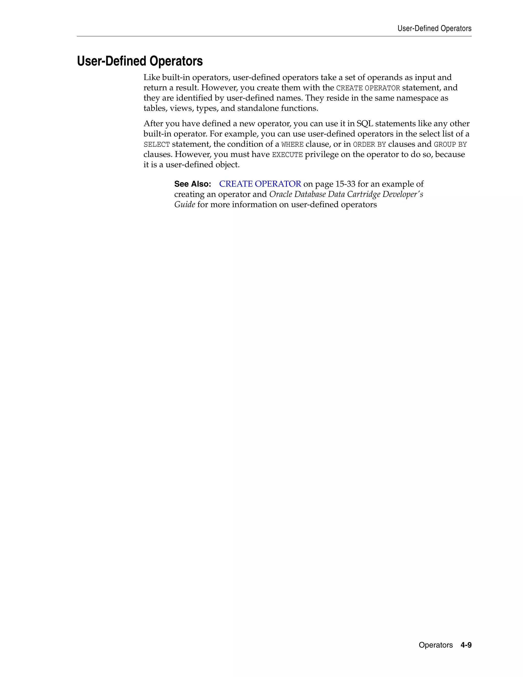 User-Defined Operators
Operators 4-9
User-Defined Operators
Like built-in operators, user-defined operators take a set of operands as input and
return a result. However, you create them with the CREATE OPERATOR statement, and
they are identified by user-defined names. They reside in the same namespace as
tables, views, types, and standalone functions.
After you have defined a new operator, you can use it in SQL statements like any other
built-in operator. For example, you can use user-defined operators in the select list of a
SELECT statement, the condition of a WHERE clause, or in ORDER BY clauses and GROUP BY
clauses. However, you must have EXECUTE privilege on the operator to do so, because
it is a user-defined object.
See Also: CREATE OPERATOR on page 15-33 for an example of
creating an operator and Oracle Database Data Cartridge Developer's
Guide for more information on user-defined operators
 
