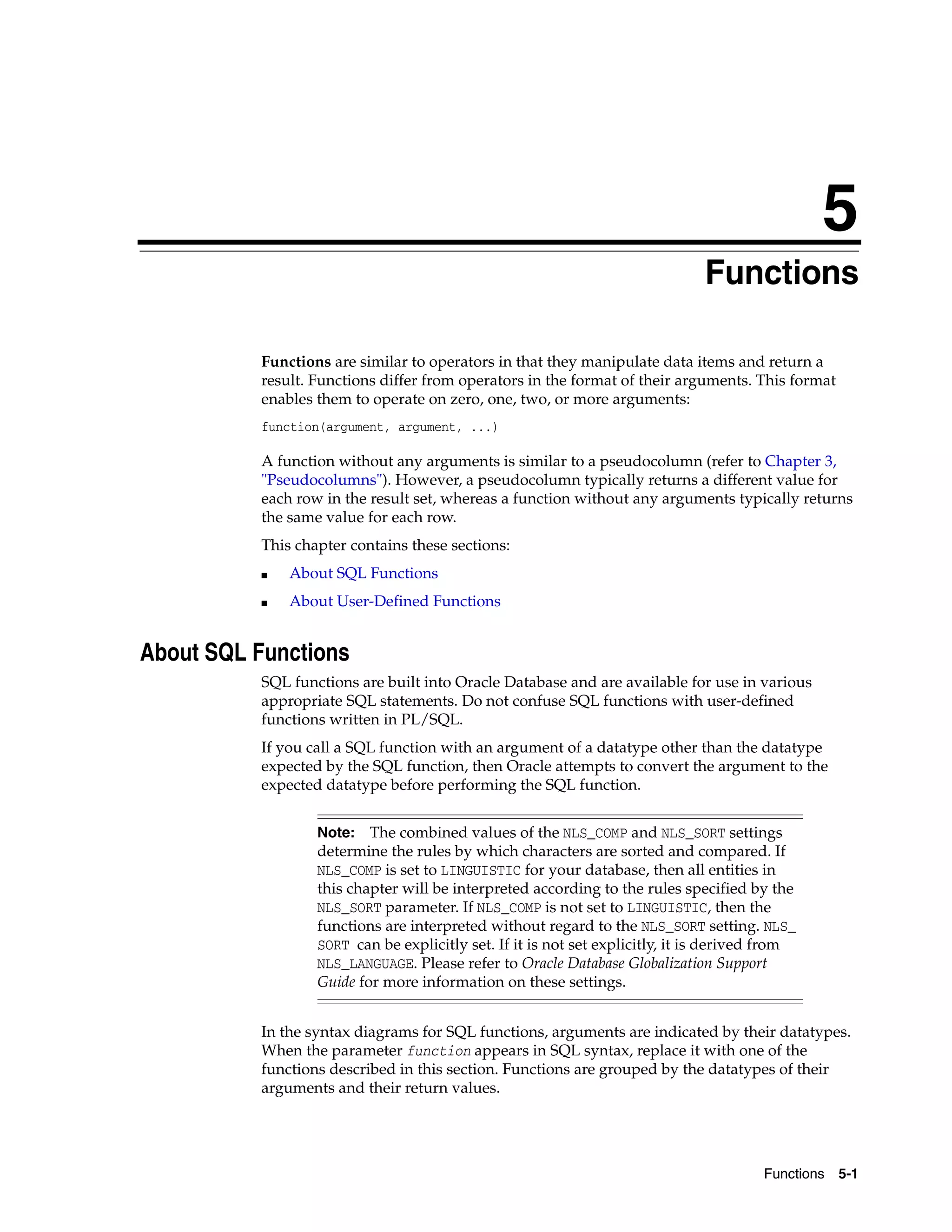 5
Functions 5-1
5 Functions
Functions are similar to operators in that they manipulate data items and return a
result. Functions differ from operators in the format of their arguments. This format
enables them to operate on zero, one, two, or more arguments:
function(argument, argument, ...)
A function without any arguments is similar to a pseudocolumn (refer to Chapter 3,
"Pseudocolumns"). However, a pseudocolumn typically returns a different value for
each row in the result set, whereas a function without any arguments typically returns
the same value for each row.
This chapter contains these sections:
■ About SQL Functions
■ About User-Defined Functions
About SQL Functions
SQL functions are built into Oracle Database and are available for use in various
appropriate SQL statements. Do not confuse SQL functions with user-defined
functions written in PL/SQL.
If you call a SQL function with an argument of a datatype other than the datatype
expected by the SQL function, then Oracle attempts to convert the argument to the
expected datatype before performing the SQL function.
In the syntax diagrams for SQL functions, arguments are indicated by their datatypes.
When the parameter function appears in SQL syntax, replace it with one of the
functions described in this section. Functions are grouped by the datatypes of their
arguments and their return values.
Note: The combined values of the NLS_COMP and NLS_SORT settings
determine the rules by which characters are sorted and compared. If
NLS_COMP is set to LINGUISTIC for your database, then all entities in
this chapter will be interpreted according to the rules specified by the
NLS_SORT parameter. If NLS_COMP is not set to LINGUISTIC, then the
functions are interpreted without regard to the NLS_SORT setting. NLS_
SORT can be explicitly set. If it is not set explicitly, it is derived from
NLS_LANGUAGE. Please refer to Oracle Database Globalization Support
Guide for more information on these settings.
 
