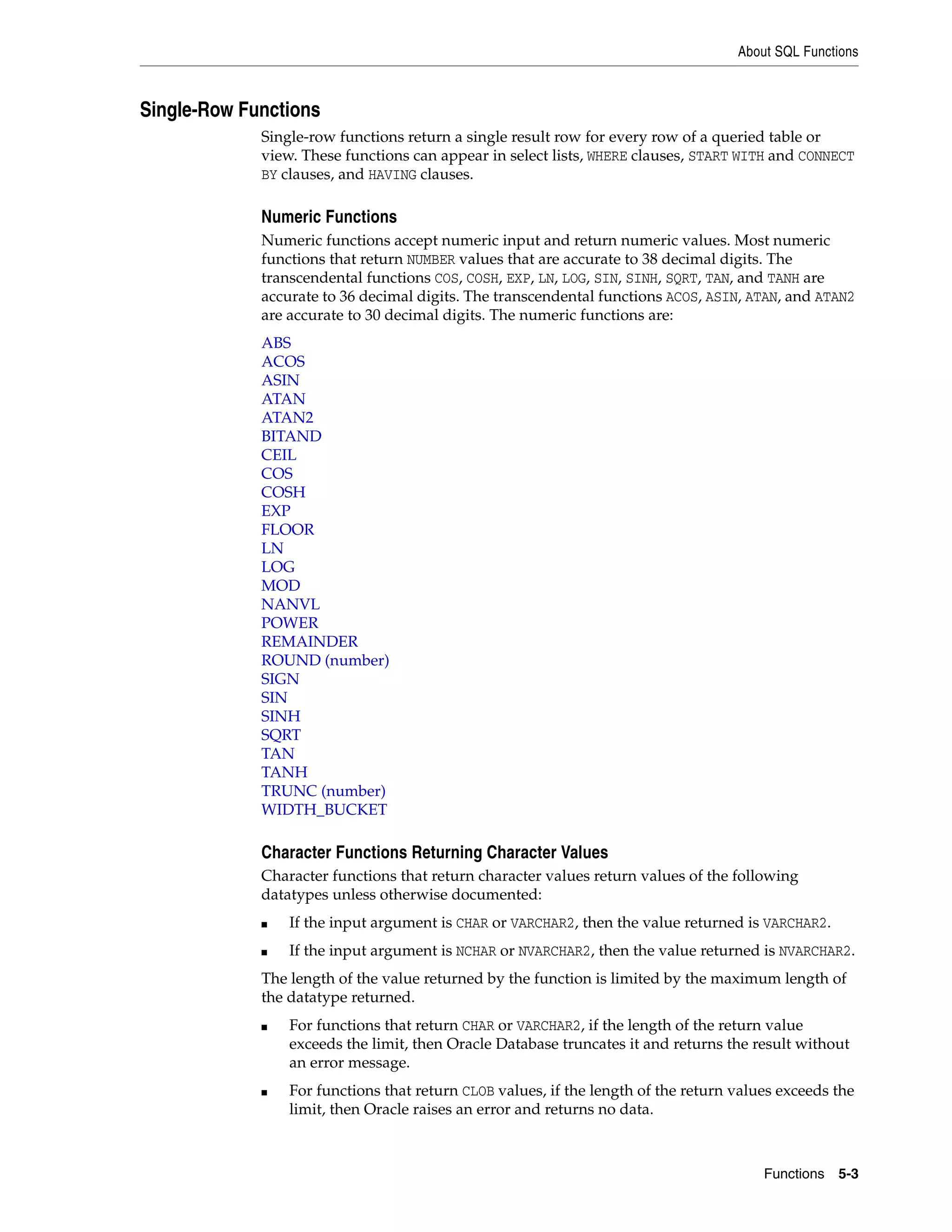 About SQL Functions
Functions 5-3
Single-Row Functions
Single-row functions return a single result row for every row of a queried table or
view. These functions can appear in select lists, WHERE clauses, START WITH and CONNECT
BY clauses, and HAVING clauses.
Numeric Functions
Numeric functions accept numeric input and return numeric values. Most numeric
functions that return NUMBER values that are accurate to 38 decimal digits. The
transcendental functions COS, COSH, EXP, LN, LOG, SIN, SINH, SQRT, TAN, and TANH are
accurate to 36 decimal digits. The transcendental functions ACOS, ASIN, ATAN, and ATAN2
are accurate to 30 decimal digits. The numeric functions are:
ABS
ACOS
ASIN
ATAN
ATAN2
BITAND
CEIL
COS
COSH
EXP
FLOOR
LN
LOG
MOD
NANVL
POWER
REMAINDER
ROUND (number)
SIGN
SIN
SINH
SQRT
TAN
TANH
TRUNC (number)
WIDTH_BUCKET
Character Functions Returning Character Values
Character functions that return character values return values of the following
datatypes unless otherwise documented:
■ If the input argument is CHAR or VARCHAR2, then the value returned is VARCHAR2.
■ If the input argument is NCHAR or NVARCHAR2, then the value returned is NVARCHAR2.
The length of the value returned by the function is limited by the maximum length of
the datatype returned.
■ For functions that return CHAR or VARCHAR2, if the length of the return value
exceeds the limit, then Oracle Database truncates it and returns the result without
an error message.
■ For functions that return CLOB values, if the length of the return values exceeds the
limit, then Oracle raises an error and returns no data.
 