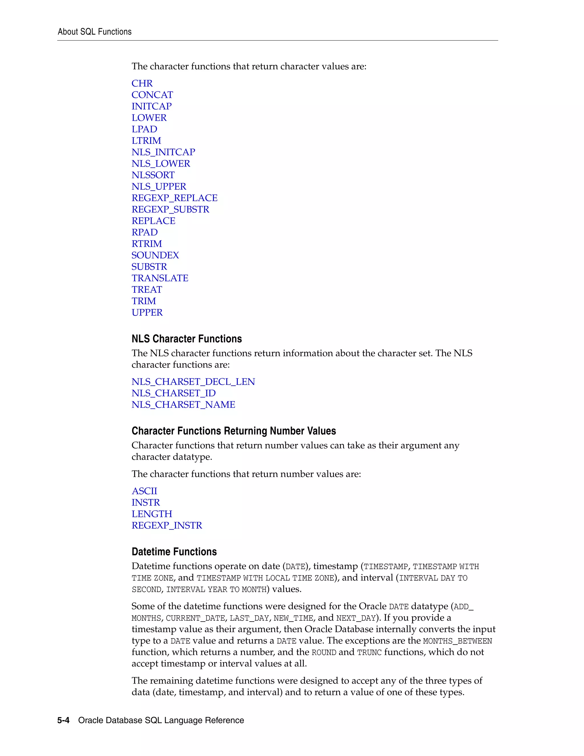 About SQL Functions
5-4 Oracle Database SQL Language Reference
The character functions that return character values are:
CHR
CONCAT
INITCAP
LOWER
LPAD
LTRIM
NLS_INITCAP
NLS_LOWER
NLSSORT
NLS_UPPER
REGEXP_REPLACE
REGEXP_SUBSTR
REPLACE
RPAD
RTRIM
SOUNDEX
SUBSTR
TRANSLATE
TREAT
TRIM
UPPER
NLS Character Functions
The NLS character functions return information about the character set. The NLS
character functions are:
NLS_CHARSET_DECL_LEN
NLS_CHARSET_ID
NLS_CHARSET_NAME
Character Functions Returning Number Values
Character functions that return number values can take as their argument any
character datatype.
The character functions that return number values are:
ASCII
INSTR
LENGTH
REGEXP_INSTR
Datetime Functions
Datetime functions operate on date (DATE), timestamp (TIMESTAMP, TIMESTAMP WITH
TIME ZONE, and TIMESTAMP WITH LOCAL TIME ZONE), and interval (INTERVAL DAY TO
SECOND, INTERVAL YEAR TO MONTH) values.
Some of the datetime functions were designed for the Oracle DATE datatype (ADD_
MONTHS, CURRENT_DATE, LAST_DAY, NEW_TIME, and NEXT_DAY). If you provide a
timestamp value as their argument, then Oracle Database internally converts the input
type to a DATE value and returns a DATE value. The exceptions are the MONTHS_BETWEEN
function, which returns a number, and the ROUND and TRUNC functions, which do not
accept timestamp or interval values at all.
The remaining datetime functions were designed to accept any of the three types of
data (date, timestamp, and interval) and to return a value of one of these types.
 