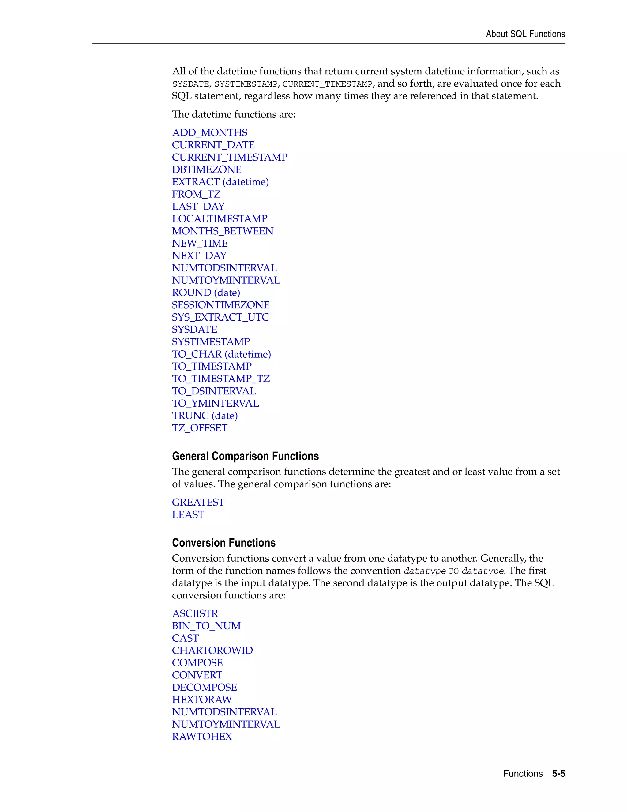 About SQL Functions
Functions 5-5
All of the datetime functions that return current system datetime information, such as
SYSDATE, SYSTIMESTAMP, CURRENT_TIMESTAMP, and so forth, are evaluated once for each
SQL statement, regardless how many times they are referenced in that statement.
The datetime functions are:
ADD_MONTHS
CURRENT_DATE
CURRENT_TIMESTAMP
DBTIMEZONE
EXTRACT (datetime)
FROM_TZ
LAST_DAY
LOCALTIMESTAMP
MONTHS_BETWEEN
NEW_TIME
NEXT_DAY
NUMTODSINTERVAL
NUMTOYMINTERVAL
ROUND (date)
SESSIONTIMEZONE
SYS_EXTRACT_UTC
SYSDATE
SYSTIMESTAMP
TO_CHAR (datetime)
TO_TIMESTAMP
TO_TIMESTAMP_TZ
TO_DSINTERVAL
TO_YMINTERVAL
TRUNC (date)
TZ_OFFSET
General Comparison Functions
The general comparison functions determine the greatest and or least value from a set
of values. The general comparison functions are:
GREATEST
LEAST
Conversion Functions
Conversion functions convert a value from one datatype to another. Generally, the
form of the function names follows the convention datatype TO datatype. The first
datatype is the input datatype. The second datatype is the output datatype. The SQL
conversion functions are:
ASCIISTR
BIN_TO_NUM
CAST
CHARTOROWID
COMPOSE
CONVERT
DECOMPOSE
HEXTORAW
NUMTODSINTERVAL
NUMTOYMINTERVAL
RAWTOHEX
 