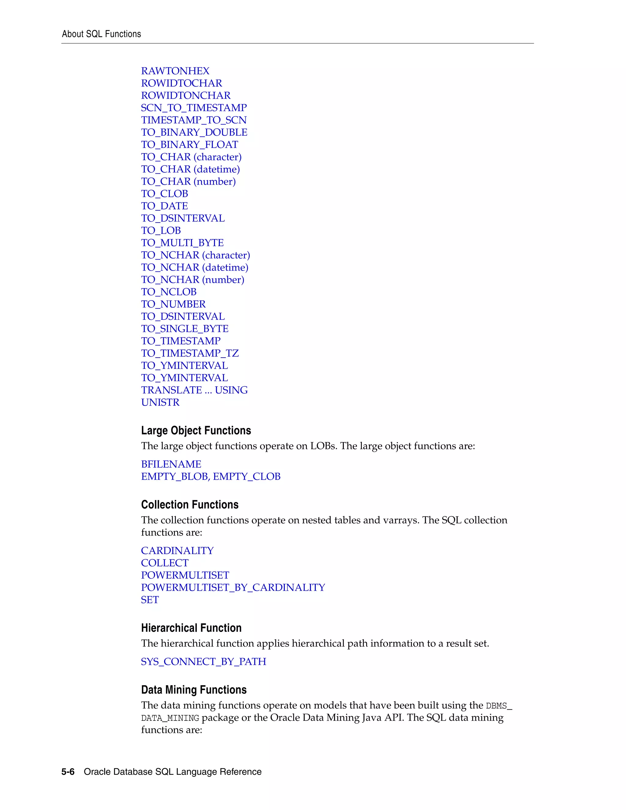 About SQL Functions
5-6 Oracle Database SQL Language Reference
RAWTONHEX
ROWIDTOCHAR
ROWIDTONCHAR
SCN_TO_TIMESTAMP
TIMESTAMP_TO_SCN
TO_BINARY_DOUBLE
TO_BINARY_FLOAT
TO_CHAR (character)
TO_CHAR (datetime)
TO_CHAR (number)
TO_CLOB
TO_DATE
TO_DSINTERVAL
TO_LOB
TO_MULTI_BYTE
TO_NCHAR (character)
TO_NCHAR (datetime)
TO_NCHAR (number)
TO_NCLOB
TO_NUMBER
TO_DSINTERVAL
TO_SINGLE_BYTE
TO_TIMESTAMP
TO_TIMESTAMP_TZ
TO_YMINTERVAL
TO_YMINTERVAL
TRANSLATE ... USING
UNISTR
Large Object Functions
The large object functions operate on LOBs. The large object functions are:
BFILENAME
EMPTY_BLOB, EMPTY_CLOB
Collection Functions
The collection functions operate on nested tables and varrays. The SQL collection
functions are:
CARDINALITY
COLLECT
POWERMULTISET
POWERMULTISET_BY_CARDINALITY
SET
Hierarchical Function
The hierarchical function applies hierarchical path information to a result set.
SYS_CONNECT_BY_PATH
Data Mining Functions
The data mining functions operate on models that have been built using the DBMS_
DATA_MINING package or the Oracle Data Mining Java API. The SQL data mining
functions are:
 