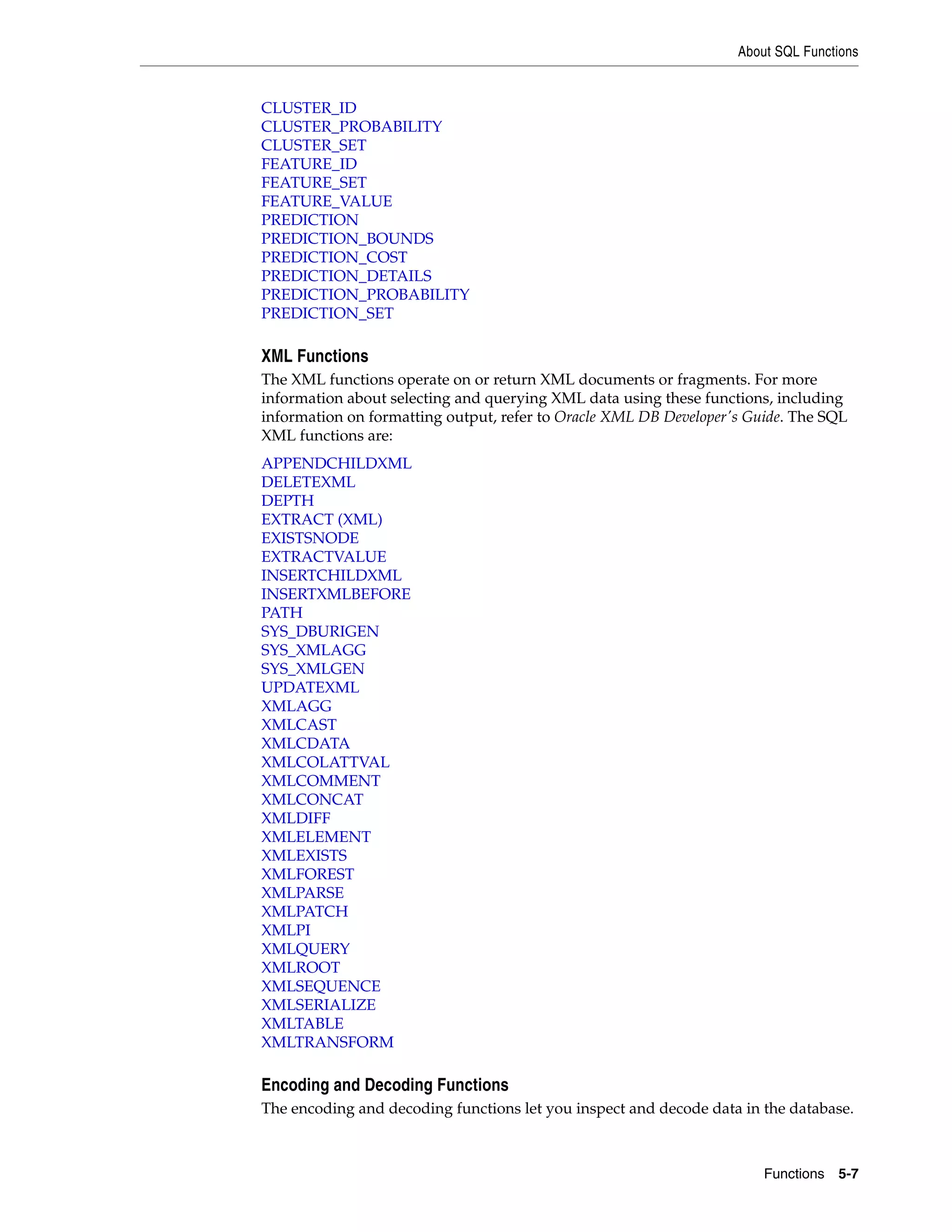 About SQL Functions
Functions 5-7
CLUSTER_ID
CLUSTER_PROBABILITY
CLUSTER_SET
FEATURE_ID
FEATURE_SET
FEATURE_VALUE
PREDICTION
PREDICTION_BOUNDS
PREDICTION_COST
PREDICTION_DETAILS
PREDICTION_PROBABILITY
PREDICTION_SET
XML Functions
The XML functions operate on or return XML documents or fragments. For more
information about selecting and querying XML data using these functions, including
information on formatting output, refer to Oracle XML DB Developer's Guide. The SQL
XML functions are:
APPENDCHILDXML
DELETEXML
DEPTH
EXTRACT (XML)
EXISTSNODE
EXTRACTVALUE
INSERTCHILDXML
INSERTXMLBEFORE
PATH
SYS_DBURIGEN
SYS_XMLAGG
SYS_XMLGEN
UPDATEXML
XMLAGG
XMLCAST
XMLCDATA
XMLCOLATTVAL
XMLCOMMENT
XMLCONCAT
XMLDIFF
XMLELEMENT
XMLEXISTS
XMLFOREST
XMLPARSE
XMLPATCH
XMLPI
XMLQUERY
XMLROOT
XMLSEQUENCE
XMLSERIALIZE
XMLTABLE
XMLTRANSFORM
Encoding and Decoding Functions
The encoding and decoding functions let you inspect and decode data in the database.
 