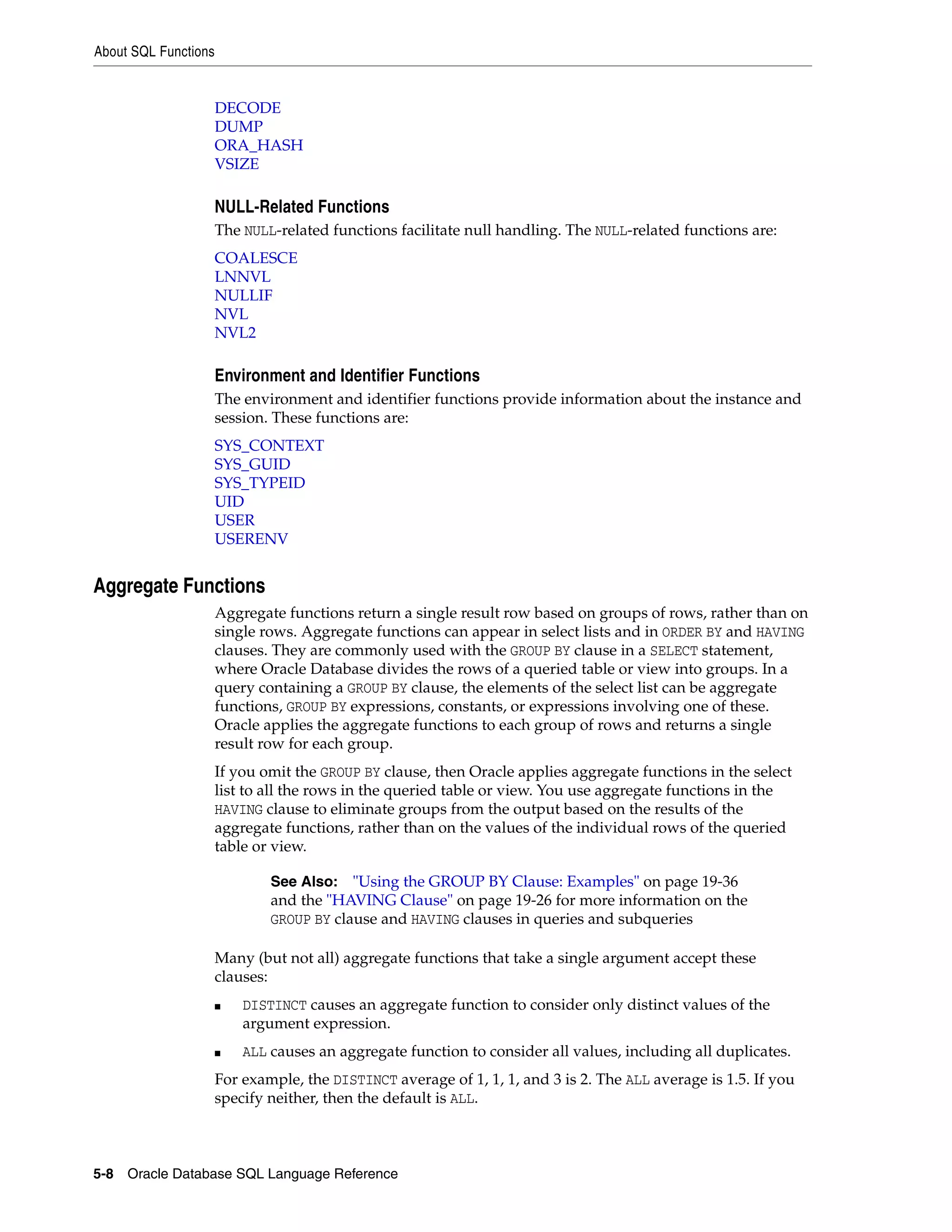 About SQL Functions
5-8 Oracle Database SQL Language Reference
DECODE
DUMP
ORA_HASH
VSIZE
NULL-Related Functions
The NULL-related functions facilitate null handling. The NULL-related functions are:
COALESCE
LNNVL
NULLIF
NVL
NVL2
Environment and Identifier Functions
The environment and identifier functions provide information about the instance and
session. These functions are:
SYS_CONTEXT
SYS_GUID
SYS_TYPEID
UID
USER
USERENV
Aggregate Functions
Aggregate functions return a single result row based on groups of rows, rather than on
single rows. Aggregate functions can appear in select lists and in ORDER BY and HAVING
clauses. They are commonly used with the GROUP BY clause in a SELECT statement,
where Oracle Database divides the rows of a queried table or view into groups. In a
query containing a GROUP BY clause, the elements of the select list can be aggregate
functions, GROUP BY expressions, constants, or expressions involving one of these.
Oracle applies the aggregate functions to each group of rows and returns a single
result row for each group.
If you omit the GROUP BY clause, then Oracle applies aggregate functions in the select
list to all the rows in the queried table or view. You use aggregate functions in the
HAVING clause to eliminate groups from the output based on the results of the
aggregate functions, rather than on the values of the individual rows of the queried
table or view.
Many (but not all) aggregate functions that take a single argument accept these
clauses:
■ DISTINCT causes an aggregate function to consider only distinct values of the
argument expression.
■ ALL causes an aggregate function to consider all values, including all duplicates.
For example, the DISTINCT average of 1, 1, 1, and 3 is 2. The ALL average is 1.5. If you
specify neither, then the default is ALL.
See Also: "Using the GROUP BY Clause: Examples" on page 19-36
and the "HAVING Clause" on page 19-26 for more information on the
GROUP BY clause and HAVING clauses in queries and subqueries
 